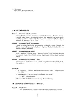 www.nipfp.org.in.
7. UNDP - Human Development Reports




II. Health Economics
Module 1:      Introduction to Health Economics:
       Defining Health Economics. Importance of Health Economics – Essential Features.
       Concepts: Health, Health Care, Birth rate, Fertility rate, Death rate, IMR, CMR, MMR,
       Morbidity rate (Acute and Chronic), Disability Adjusted Life Year (DALY), Quality
       Adjusted Life Year (QUALY), Sex Ratio.

Module 2:      Demand and Supply of Health Care:
       Demand for Health Care – Case of Health Care Accessibility – Socio Economic and
       Cultural Features, Determining Health Status – Supply of Health, Health Care Delivery
       System – Pricing of Health Care.

Module 3:      Health Financing & Policy::
       Health Expenditure – Public & Private – Direct and Indirect – Health Insurance – Concept
       of User Cost – Health Policy of WHO, National Health Policy – NRHM, Health as a State
       Subject.

Module 4:      Health Statistics in India and Kerala:
       Infrastructure and Health Status of India & Kerala using informations from NSSO, NFHS,
       CRS and SRS.


References :
       1) V. Ramankutty – A Premier of Health System Economics (2007) Allied publications
          New Delhi
       2. Kannan KP,et.al.….. (1991) Health Development in Rural Kerala –
                 (KSSP,    Thiruvanthapuram.)..
       3. Henderson JW - Health Economics and Policy – Thomson learning.


III. Economics of Business and Finance

Module 1:      Introduction:
                 asic concept of Business Economics, Financial Economics and Managerial Economics.



                                                   29
 