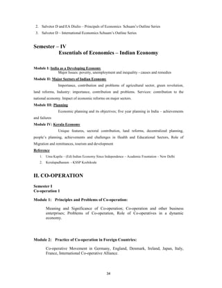 2. Salvetor D and EA Diulio – Principals of Economics Schuam’s Outline Series
 3. Salvetor D – International Economics Schuam’s Outline Series


Semester – IV
          Essentials of Economics – Indian Economy

Module I: India as a Developing Economy
               Major Issues: poverty, unemployment and inequality - causes and remedies
Module II: Major Sectors of Indian Economy
                 Importance, contribution and problems of agricultural sector, green revolution,
land reforms, Industry: importance, contribution and problems. Services: contribution to the
national economy. Impact of economic reforms on major sectors.
Module III: Planning
                 Economic planning and its objectives; five year planning in India – achievements
and failures
Module IV: Kerala Economy
                 Unique features, sectoral contribution, land reforms, decentralized planning,
people’s planning, achievements and challenges in Health and Educational Sectors, Role of
Migration and remittances, tourism and development
Reference
    1.   Uma Kapila – (Ed) Indian Economy Since Independence – Academic Fountation – New Delhi
    2.   Keralapadhanam - KSSP Kozhikode



II. CO-OPERATION
Semester I
Co-operation 1

Module 1: Principles and Problems of Co-operation:

         Meaning and Significance of Co-operation; Co-operation and other business
         enterprises; Problems of Co-operation, Role of Co-operatives in a dynamic
         economy.




Module 2: Practice of Co-operation in Foreign Countries:

         Co-operative Movement in Germany, England, Denmark, Ireland, Japan, Italy,
         France, International Co-operative Alliance.



                                                 34
 