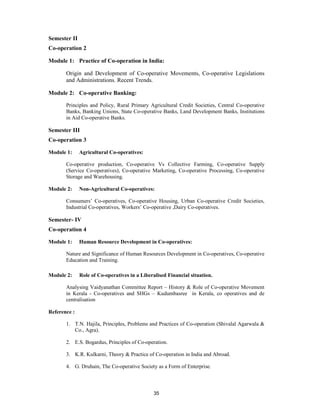 Semester II
Co-operation 2

Module 1: Practice of Co-operation in India:

       Origin and Development of Co-operative Movements, Co-operative Legislations
       and Administrations. Recent Trends.

Module 2: Co-operative Banking:

       Principles and Policy, Rural Primary Agricultural Credit Societies, Central Co-operative
       Banks, Banking Unions, State Co-operative Banks, Land Development Banks, Institutions
       in Aid Co-operative Banks.

Semester III
Co-operation 3

Module 1:     Agricultural Co-operatives:

       Co-operative production, Co-operative Vs Collective Farming, Co-operative Supply
       (Service Co-operatives), Co-operative Marketing, Co-operative Processing, Co-operative
       Storage and Warehousing.

Module 2:     Non-Agricultural Co-operatives:

       Consumers’ Co-operatives, Co-operative Housing, Urban Co-operative Credit Societies,
       Industrial Co-operatives, Workers’ Co-operative ,Dairy Co-operatives.

Semester- IV
Co-operation 4

Module 1:     Human Resource Development in Co-operatives:

       Nature and Significance of Human Resources Development in Co-operatives, Co-operative
       Education and Training.

Module 2:     Role of Co-operatives in a Liberalised Financial situation.

       Analysing Vaidyanathan Committee Report – History & Role of Co-operative Movement
       in Kerala - Co-operatives and SHGs – Kudumbasree in Kerala, co operatives and de
       centralisation

Reference :

       1. T.N. Hajila, Principles, Problems and Practices of Co-operation (Shivalal Agarwala &
          Co., Agra).

       2. E.S. Bogardus, Principles of Co-operation.

       3. K.R. Kulkarni, Theory & Practice of Co-operation in India and Abroad.

       4. G. Druhain, The Co-operative Society as a Form of Enterprise.



                                              35
 