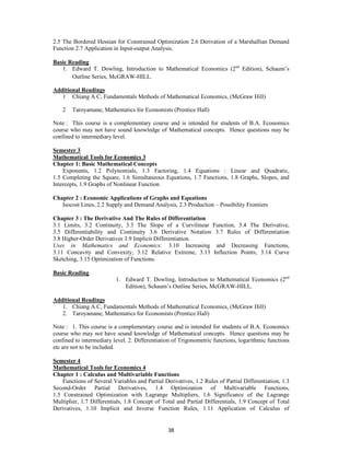 2.5 The Bordered Hessian for Constrained Optimization 2.6 Derivation of a Marshallian Demand
Function 2.7 Application in Input-output Analysis.

Basic Reading
   1. Edward T. Dowling, Introduction to Mathematical Economics (2nd Edition), Schaum’s
       Outline Series, McGRAW-HILL.

Additional Readings
   1 Chiang A C, Fundamentals Methods of Mathematical Economics, (McGraw Hill)

    2   Taroyamane, Mathematics for Economists (Prentice Hall)

Note : This course is a complementary course and is intended for students of B.A. Economics
course who may not have sound knowledge of Mathematical concepts. Hence questions may be
confined to intermediary level.

Semester 3
Mathematical Tools for Economics 3
Chapter 1: Basic Mathematical Concepts
    Exponents, 1.2 Polynomials, 1.3 Factoring, 1.4 Equations : Linear and Quadratic,
1.5 Completing the Square, 1.6 Simultaneous Equations, 1.7 Functions, 1.8 Graphs, Slopes, and
Intercepts, 1.9 Graphs of Nonlinear Function

Chapter 2 : Economic Applications of Graphs and Equations
   Isocost Lines, 2.2 Supply and Demand Analysis, 2.3 Production – Possibility Frontiers

Chapter 3 : The Derivative And The Rules of Differentiation
3.1 Limits, 3.2 Continuity, 3.3 The Slope of a Curvilinear Function, 3.4 The Derivative,
3.5 Differentiability and Continuity 3.6 Derivative Notation 3.7 Rules of Differentiation
3.8 Higher-Order Derivatives 3.9 Implicit Differentiation.
Uses in Mathematics and Economics: 3.10 Increasing and Decreasing Functions,
3.11 Concavity and Convexity, 3.12 Relative Extreme, 3.13 Inflection Points, 3.14 Curve
Sketching, 3.15 Optimization of Functions.

Basic Reading
                          1. Edward T. Dowling, Introduction to Mathematical Economics (2nd
                             Edition), Schaum’s Outline Series, McGRAW-HILL.

Additional Readings
   1. Chiang A C, Fundamentals Methods of Mathematical Economics, (McGraw Hill)
   2. Taroyamane, Mathematics for Economists (Prentice Hall)

Note : 1. This course is a complementary course and is intended for students of B.A. Economics
course who may not have sound knowledge of Mathematical concepts. Hence questions may be
confined to intermediary level. 2. Differentiation of Trigonometric functions, logarithmic functions
etc are not to be included.

Semester 4
Mathematical Tools for Economics 4
Chapter 1 : Calculus and Multivariable Functions
    Functions of Several Variables and Partial Derivatives, 1.2 Rules of Partial Differentiation, 1.3
Second-Order Partial Derivatives, 1.4 Optimization of Multivariable Functions,
1.5 Constrained Optimization with Lagrange Multipliers, 1.6 Significance of the Lagrange
Multiplier, 1.7 Differentials, 1.8 Concept of Total and Partial Differentials, 1.9 Concept of Total
Derivatives, 1.10 Implicit and Inverse Function Rules, 1.11 Application of Calculus of


                                                 38
 