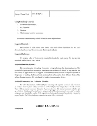 Project/Course/Visit         EC6 B15 (Pr.)



Complementary Courses
    1.   Essentials of Economics.
    2.   Co Operation
    3.   Banking
    4.   Mathematical tools for economics


    (Plus other complementary courses offered by sister departments)


Suggested Contents :

        The contents of each course listed above cover most of the important and the latest
theoretical and empirical developments in their respective fields.

Suggested Reference :

        We propose a list of books as the required textbooks for each course. We also provide
additional reading list for every course.

Suggested Teaching Method :

         The current practice of teaching Economics is to give lectures that dominate theories. This
method often gives students a mistaken impression that economics is devoid of any practical and
real-life use or applications. So we suggest to incorporate as many real-life examples as possible in
the process of teaching. Reference books contain plenty of examples from different fields of the
subject. One can improve this with the aid of modern communication divices.

Suggested Assessment and Evaluation Methods :

         We follow the directions put forward by the University with regard to assessment and evaluation.
As per these directions, there will be examinations conducted by the University at the end of each semester.
There will be an internal assessment that carries 25 percent of marks, The internal assessment is further split
up as follows. Attendance, (Five marks), two test papers,(Five Marks) seminar and viva voce (Five marks)
assignment and Record (Ten Marks). With respect to evaluation, performance of a student is evaluated in
terms of grades. The University directs to use direct-grading with a 5-point scale.




                                   CORE COURSES
Semester I




                                                      8
 