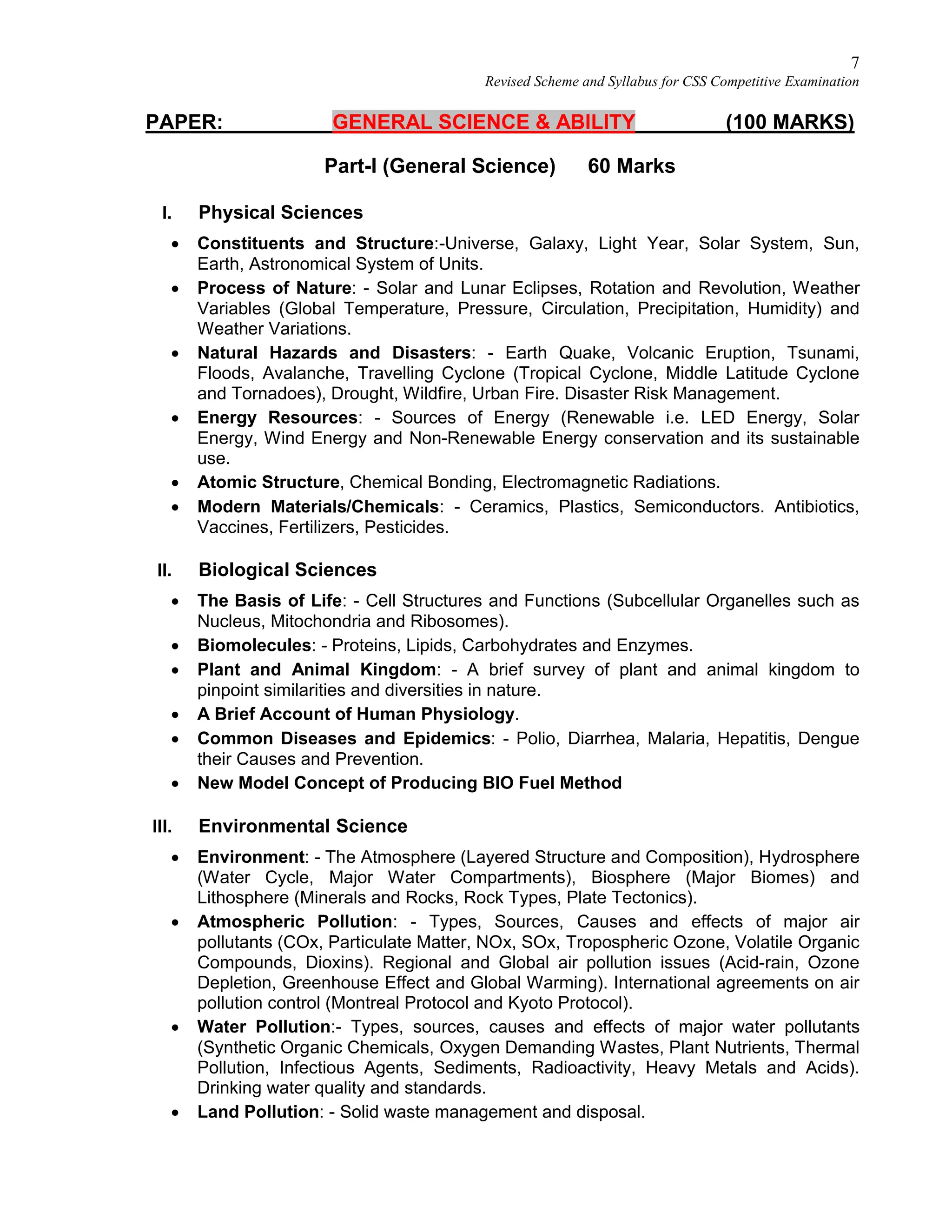 7
Revised Scheme and Syllabus for CSS Competitive Examination
PAPER: GENERAL SCIENCE & ABILITY (100 MARKS)
Part-I (General Science) 60 Marks
I. Physical Sciences
 Constituents and Structure:-Universe, Galaxy, Light Year, Solar System, Sun,
Earth, Astronomical System of Units.
 Process of Nature: - Solar and Lunar Eclipses, Rotation and Revolution, Weather
Variables (Global Temperature, Pressure, Circulation, Precipitation, Humidity) and
Weather Variations.
 Natural Hazards and Disasters: - Earth Quake, Volcanic Eruption, Tsunami,
Floods, Avalanche, Travelling Cyclone (Tropical Cyclone, Middle Latitude Cyclone
and Tornadoes), Drought, Wildfire, Urban Fire. Disaster Risk Management.
 Energy Resources: - Sources of Energy (Renewable i.e. LED Energy, Solar
Energy, Wind Energy and Non-Renewable Energy conservation and its sustainable
use.
 Atomic Structure, Chemical Bonding, Electromagnetic Radiations.
 Modern Materials/Chemicals: - Ceramics, Plastics, Semiconductors. Antibiotics,
Vaccines, Fertilizers, Pesticides.
II. Biological Sciences
 The Basis of Life: - Cell Structures and Functions (Subcellular Organelles such as
Nucleus, Mitochondria and Ribosomes).
 Biomolecules: - Proteins, Lipids, Carbohydrates and Enzymes.
 Plant and Animal Kingdom: - A brief survey of plant and animal kingdom to
pinpoint similarities and diversities in nature.
 A Brief Account of Human Physiology.
 Common Diseases and Epidemics: - Polio, Diarrhea, Malaria, Hepatitis, Dengue
their Causes and Prevention.
 New Model Concept of Producing BIO Fuel Method
III. Environmental Science
 Environment: - The Atmosphere (Layered Structure and Composition), Hydrosphere
(Water Cycle, Major Water Compartments), Biosphere (Major Biomes) and
Lithosphere (Minerals and Rocks, Rock Types, Plate Tectonics).
 Atmospheric Pollution: - Types, Sources, Causes and effects of major air
pollutants (COx, Particulate Matter, NOx, SOx, Tropospheric Ozone, Volatile Organic
Compounds, Dioxins). Regional and Global air pollution issues (Acid-rain, Ozone
Depletion, Greenhouse Effect and Global Warming). International agreements on air
pollution control (Montreal Protocol and Kyoto Protocol).
 Water Pollution:- Types, sources, causes and effects of major water pollutants
(Synthetic Organic Chemicals, Oxygen Demanding Wastes, Plant Nutrients, Thermal
Pollution, Infectious Agents, Sediments, Radioactivity, Heavy Metals and Acids).
Drinking water quality and standards.
 Land Pollution: - Solid waste management and disposal.
 