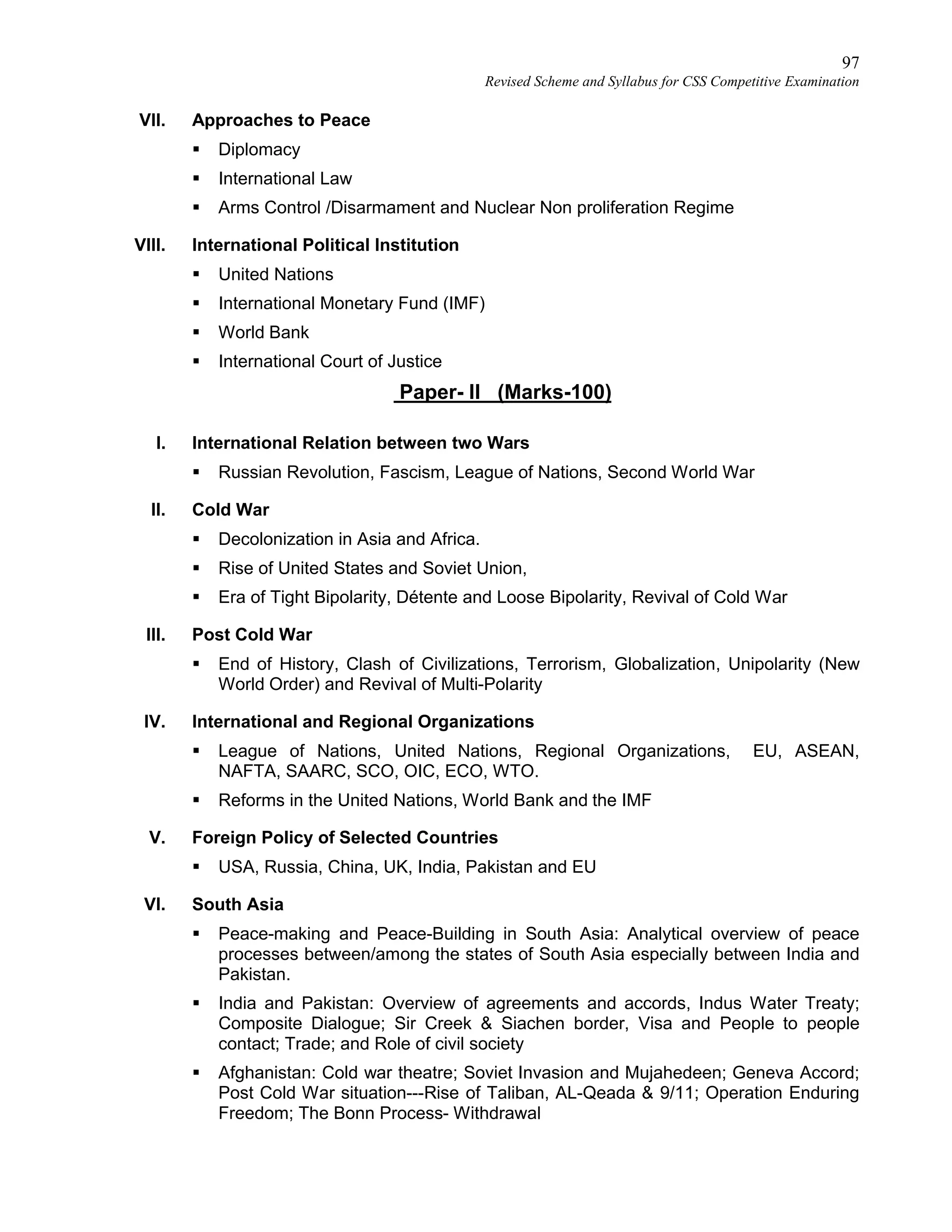 97
Revised Scheme and Syllabus for CSS Competitive Examination
VII. Approaches to Peace
 Diplomacy
 International Law
 Arms Control /Disarmament and Nuclear Non proliferation Regime
VIII. International Political Institution
 United Nations
 International Monetary Fund (IMF)
 World Bank
 International Court of Justice
Paper- II (Marks-100)
I. International Relation between two Wars
 Russian Revolution, Fascism, League of Nations, Second World War
II. Cold War
 Decolonization in Asia and Africa.
 Rise of United States and Soviet Union,
 Era of Tight Bipolarity, Détente and Loose Bipolarity, Revival of Cold War
III. Post Cold War
 End of History, Clash of Civilizations, Terrorism, Globalization, Unipolarity (New
World Order) and Revival of Multi-Polarity
IV. International and Regional Organizations
 League of Nations, United Nations, Regional Organizations, EU, ASEAN,
NAFTA, SAARC, SCO, OIC, ECO, WTO.
 Reforms in the United Nations, World Bank and the IMF
V. Foreign Policy of Selected Countries
 USA, Russia, China, UK, India, Pakistan and EU
VI. South Asia
 Peace-making and Peace-Building in South Asia: Analytical overview of peace
processes between/among the states of South Asia especially between India and
Pakistan.
 India and Pakistan: Overview of agreements and accords, Indus Water Treaty;
Composite Dialogue; Sir Creek & Siachen border, Visa and People to people
contact; Trade; and Role of civil society
 Afghanistan: Cold war theatre; Soviet Invasion and Mujahedeen; Geneva Accord;
Post Cold War situation---Rise of Taliban, AL-Qeada & 9/11; Operation Enduring
Freedom; The Bonn Process- Withdrawal
 