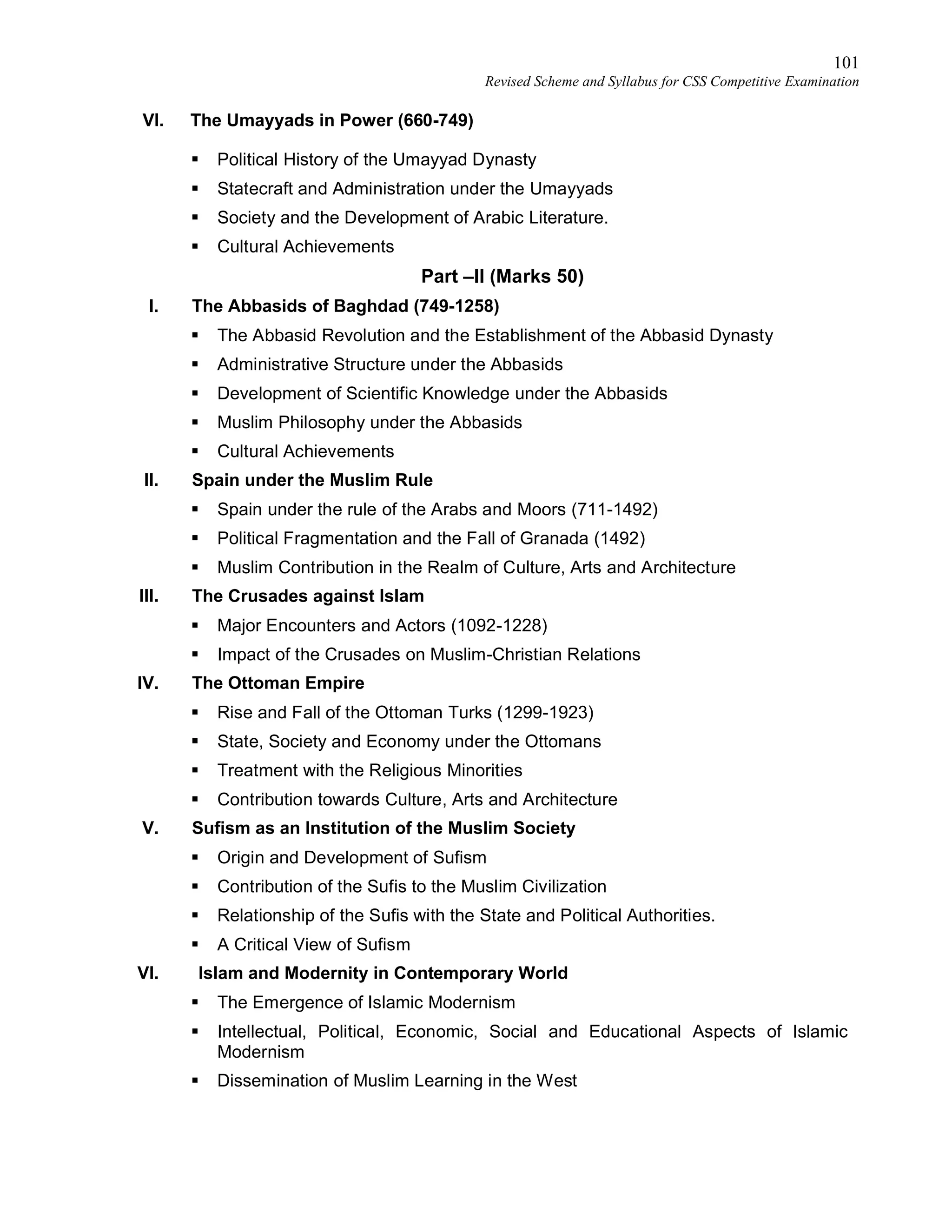 101
Revised Scheme and Syllabus for CSS Competitive Examination
VI. The Umayyads in Power (660-749)
 Political History of the Umayyad Dynasty
 Statecraft and Administration under the Umayyads
 Society and the Development of Arabic Literature.
 Cultural Achievements
Part –II (Marks 50)
I. The Abbasids of Baghdad (749-1258)
 The Abbasid Revolution and the Establishment of the Abbasid Dynasty
 Administrative Structure under the Abbasids
 Development of Scientific Knowledge under the Abbasids
 Muslim Philosophy under the Abbasids
 Cultural Achievements
II. Spain under the Muslim Rule
 Spain under the rule of the Arabs and Moors (711-1492)
 Political Fragmentation and the Fall of Granada (1492)
 Muslim Contribution in the Realm of Culture, Arts and Architecture
III. The Crusades against Islam
 Major Encounters and Actors (1092-1228)
 Impact of the Crusades on Muslim-Christian Relations
IV. The Ottoman Empire
 Rise and Fall of the Ottoman Turks (1299-1923)
 State, Society and Economy under the Ottomans
 Treatment with the Religious Minorities
 Contribution towards Culture, Arts and Architecture
V. Sufism as an Institution of the Muslim Society
 Origin and Development of Sufism
 Contribution of the Sufis to the Muslim Civilization
 Relationship of the Sufis with the State and Political Authorities.
 A Critical View of Sufism
VI. Islam and Modernity in Contemporary World
 The Emergence of Islamic Modernism
 Intellectual, Political, Economic, Social and Educational Aspects of Islamic
Modernism
 Dissemination of Muslim Learning in the West
 