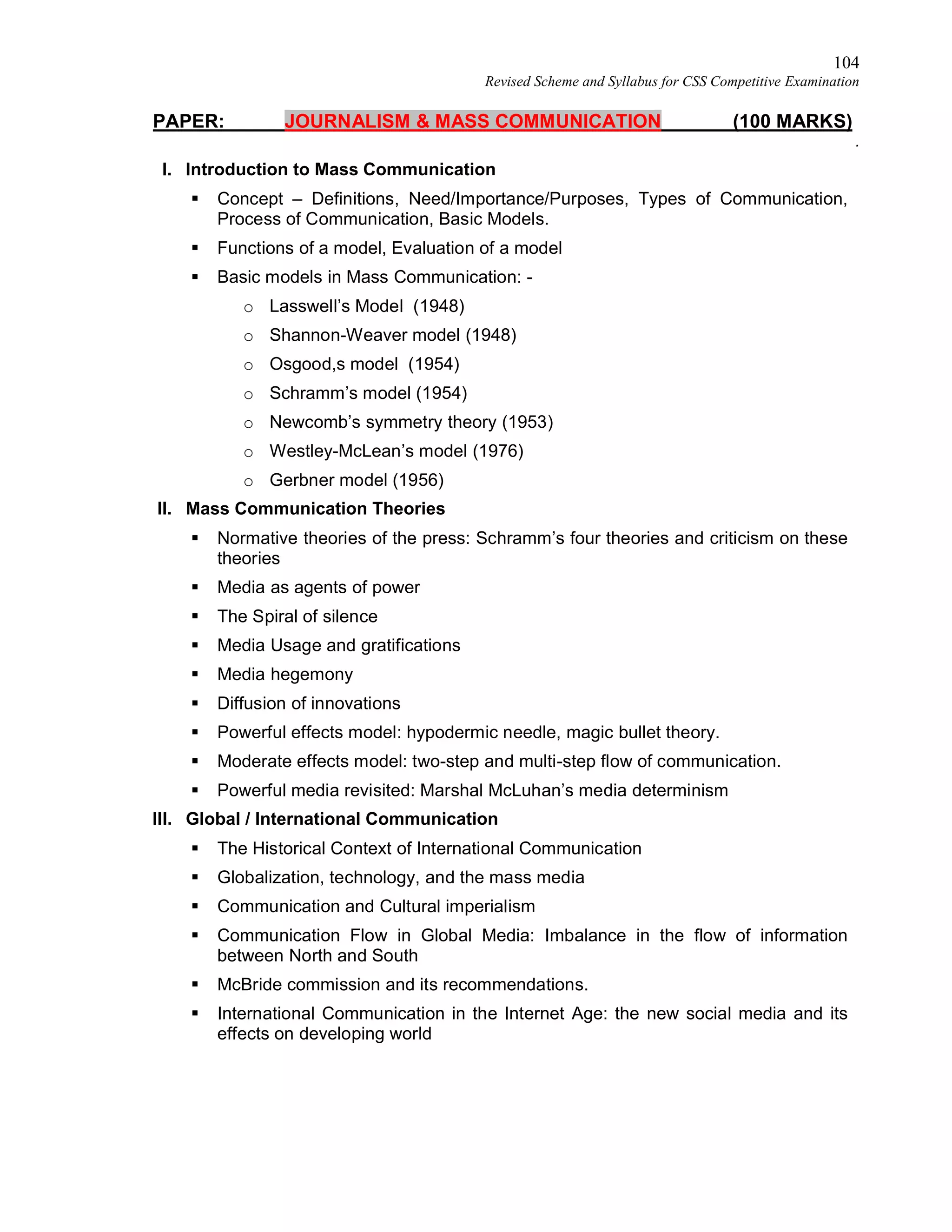 104
Revised Scheme and Syllabus for CSS Competitive Examination
PAPER: JOURNALISM & MASS COMMUNICATION (100 MARKS)
.
I. Introduction to Mass Communication
 Concept – Definitions, Need/Importance/Purposes, Types of Communication,
Process of Communication, Basic Models.
 Functions of a model, Evaluation of a model
 Basic models in Mass Communication: -
o Lasswell’s Model (1948)
o Shannon-Weaver model (1948)
o Osgood,s model (1954)
o Schramm’s model (1954)
o Newcomb’s symmetry theory (1953)
o Westley-McLean’s model (1976)
o Gerbner model (1956)
II. Mass Communication Theories
 Normative theories of the press: Schramm’s four theories and criticism on these
theories
 Media as agents of power
 The Spiral of silence
 Media Usage and gratifications
 Media hegemony
 Diffusion of innovations
 Powerful effects model: hypodermic needle, magic bullet theory.
 Moderate effects model: two-step and multi-step flow of communication.
 Powerful media revisited: Marshal McLuhan’s media determinism
III. Global / International Communication
 The Historical Context of International Communication
 Globalization, technology, and the mass media
 Communication and Cultural imperialism
 Communication Flow in Global Media: Imbalance in the flow of information
between North and South
 McBride commission and its recommendations.
 International Communication in the Internet Age: the new social media and its
effects on developing world
 