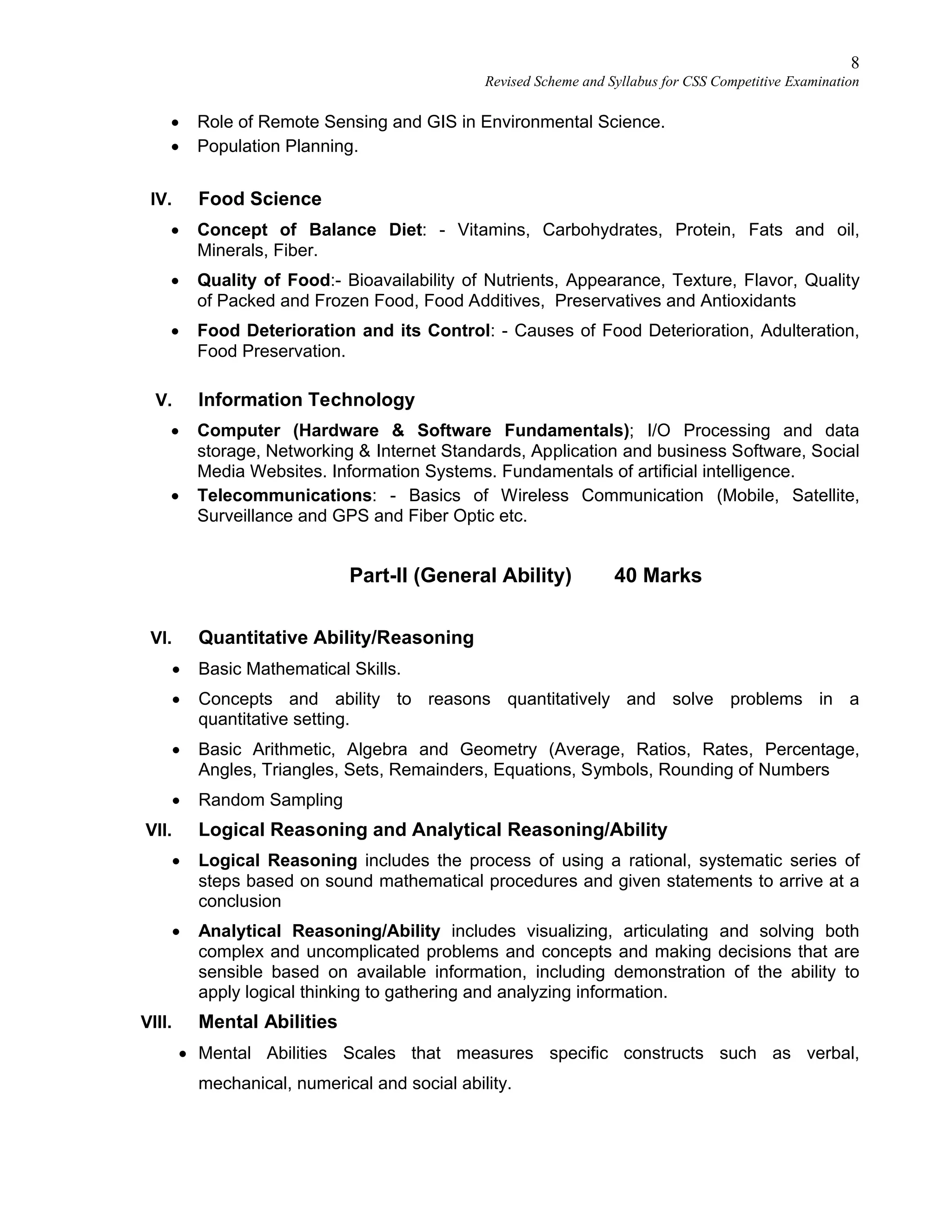 8
Revised Scheme and Syllabus for CSS Competitive Examination
 Role of Remote Sensing and GIS in Environmental Science.
 Population Planning.
IV. Food Science
 Concept of Balance Diet: - Vitamins, Carbohydrates, Protein, Fats and oil,
Minerals, Fiber.
 Quality of Food:- Bioavailability of Nutrients, Appearance, Texture, Flavor, Quality
of Packed and Frozen Food, Food Additives, Preservatives and Antioxidants
 Food Deterioration and its Control: - Causes of Food Deterioration, Adulteration,
Food Preservation.
V. Information Technology
 Computer (Hardware & Software Fundamentals); I/O Processing and data
storage, Networking & Internet Standards, Application and business Software, Social
Media Websites. Information Systems. Fundamentals of artificial intelligence.
 Telecommunications: - Basics of Wireless Communication (Mobile, Satellite,
Surveillance and GPS and Fiber Optic etc.
Part-II (General Ability) 40 Marks
VI. Quantitative Ability/Reasoning
 Basic Mathematical Skills.
 Concepts and ability to reasons quantitatively and solve problems in a
quantitative setting.
 Basic Arithmetic, Algebra and Geometry (Average, Ratios, Rates, Percentage,
Angles, Triangles, Sets, Remainders, Equations, Symbols, Rounding of Numbers
 Random Sampling
VII. Logical Reasoning and Analytical Reasoning/Ability
 Logical Reasoning includes the process of using a rational, systematic series of
steps based on sound mathematical procedures and given statements to arrive at a
conclusion
 Analytical Reasoning/Ability includes visualizing, articulating and solving both
complex and uncomplicated problems and concepts and making decisions that are
sensible based on available information, including demonstration of the ability to
apply logical thinking to gathering and analyzing information.
VIII. Mental Abilities
 Mental Abilities Scales that measures specific constructs such as verbal,
mechanical, numerical and social ability.
 