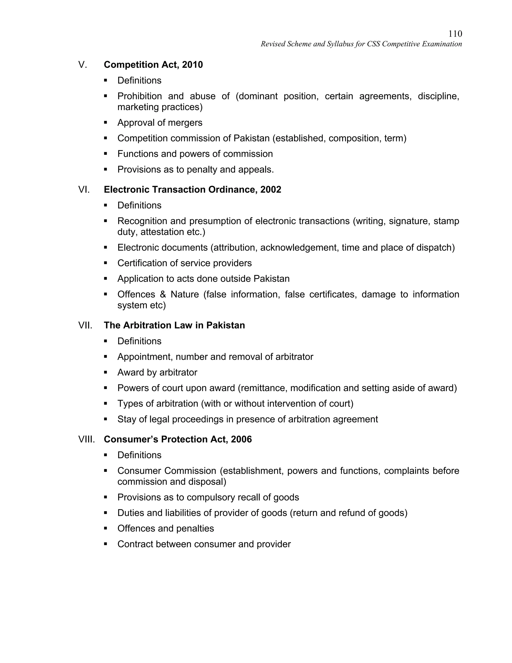 110
Revised Scheme and Syllabus for CSS Competitive Examination
V. Competition Act, 2010
 Definitions
 Prohibition and abuse of (dominant position, certain agreements, discipline,
marketing practices)
 Approval of mergers
 Competition commission of Pakistan (established, composition, term)
 Functions and powers of commission
 Provisions as to penalty and appeals.
VI. Electronic Transaction Ordinance, 2002
 Definitions
 Recognition and presumption of electronic transactions (writing, signature, stamp
duty, attestation etc.)
 Electronic documents (attribution, acknowledgement, time and place of dispatch)
 Certification of service providers
 Application to acts done outside Pakistan
 Offences & Nature (false information, false certificates, damage to information
system etc)
VII. The Arbitration Law in Pakistan
 Definitions
 Appointment, number and removal of arbitrator
 Award by arbitrator
 Powers of court upon award (remittance, modification and setting aside of award)
 Types of arbitration (with or without intervention of court)
 Stay of legal proceedings in presence of arbitration agreement
VIII. Consumer’s Protection Act, 2006
 Definitions
 Consumer Commission (establishment, powers and functions, complaints before
commission and disposal)
 Provisions as to compulsory recall of goods
 Duties and liabilities of provider of goods (return and refund of goods)
 Offences and penalties
 Contract between consumer and provider
 