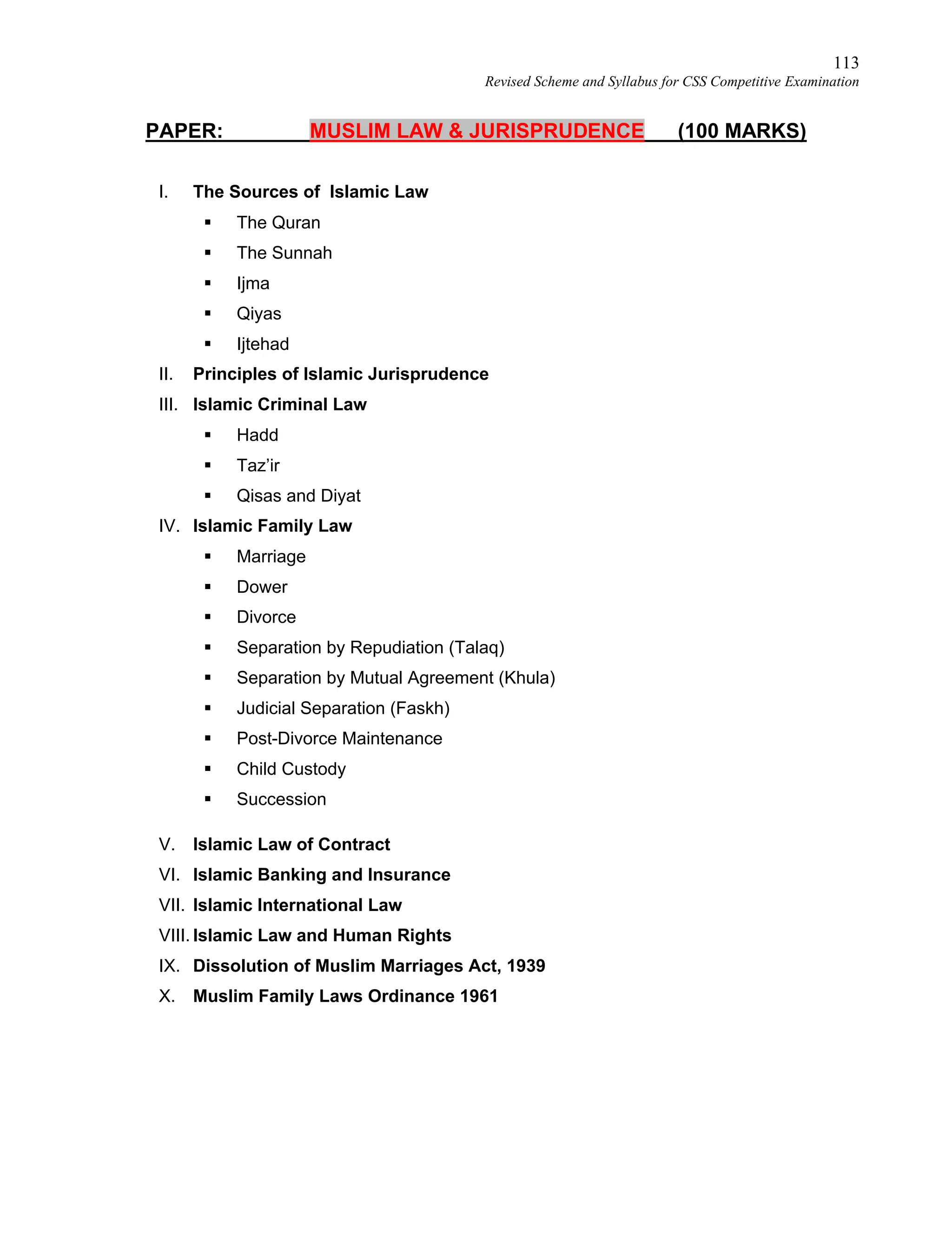 113
Revised Scheme and Syllabus for CSS Competitive Examination
PAPER: MUSLIM LAW & JURISPRUDENCE (100 MARKS)
I. The Sources of Islamic Law
 The Quran
 The Sunnah
 Ijma
 Qiyas
 Ijtehad
II. Principles of Islamic Jurisprudence
III. Islamic Criminal Law
 Hadd
 Taz’ir
 Qisas and Diyat
IV. Islamic Family Law
 Marriage
 Dower
 Divorce
 Separation by Repudiation (Talaq)
 Separation by Mutual Agreement (Khula)
 Judicial Separation (Faskh)
 Post-Divorce Maintenance
 Child Custody
 Succession
V. Islamic Law of Contract
VI. Islamic Banking and Insurance
VII. Islamic International Law
VIII. Islamic Law and Human Rights
IX. Dissolution of Muslim Marriages Act, 1939
X. Muslim Family Laws Ordinance 1961
 