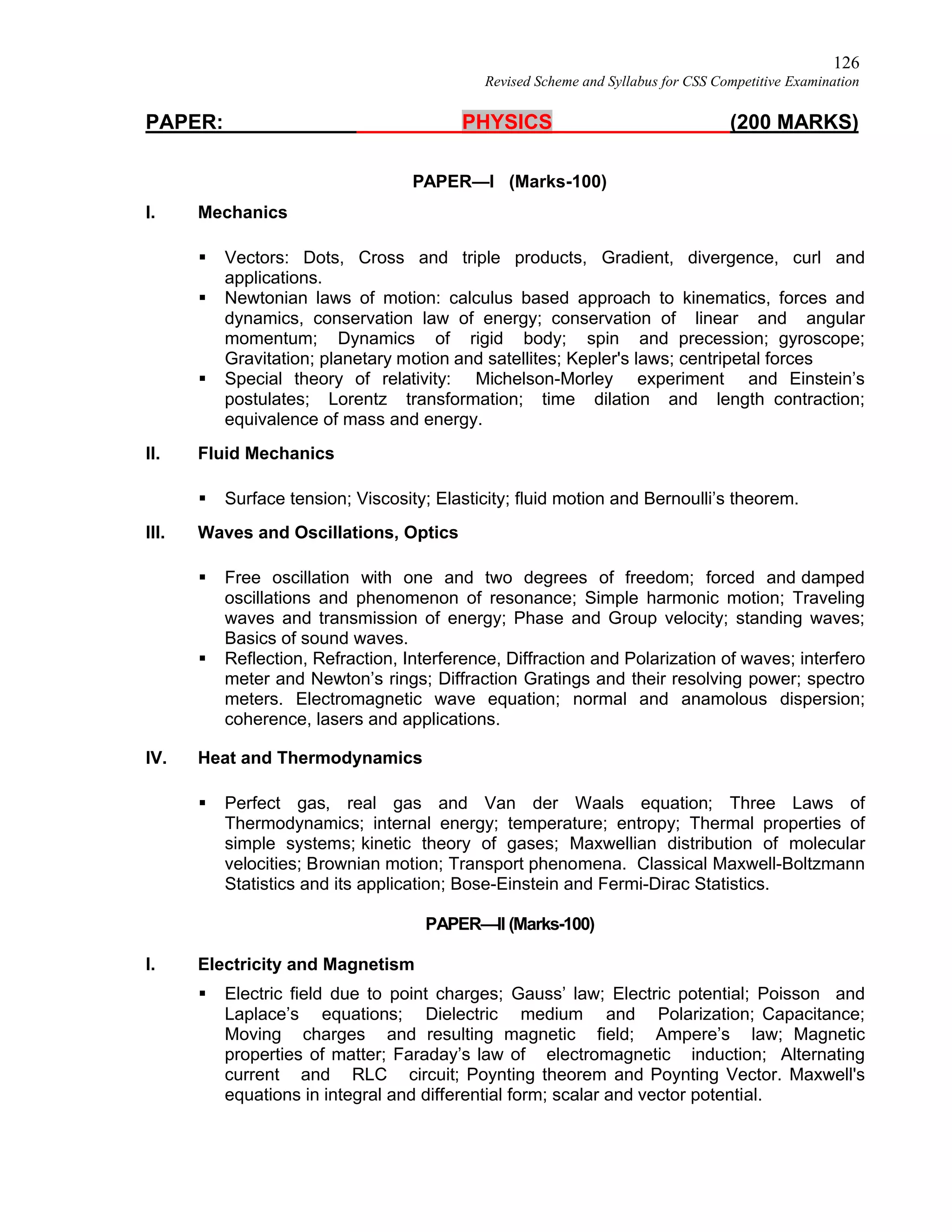 126
Revised Scheme and Syllabus for CSS Competitive Examination
PAPER: PHYSICS (200 MARKS)
PAPER—I (Marks-100)
I. Mechanics
 Vectors: Dots, Cross and triple products, Gradient, divergence, curl and
applications.
 Newtonian laws of motion: calculus based approach to kinematics, forces and
dynamics, conservation law of energy; conservation of linear and angular
momentum; Dynamics of rigid body; spin and precession; gyroscope;
Gravitation; planetary motion and satellites; Kepler's laws; centripetal forces
 Special theory of relativity: Michelson-Morley experiment and Einstein’s
postulates; Lorentz transformation; time dilation and length contraction;
equivalence of mass and energy.
II. Fluid Mechanics
 Surface tension; Viscosity; Elasticity; fluid motion and Bernoulli’s theorem.
III. Waves and Oscillations, Optics
 Free oscillation with one and two degrees of freedom; forced and damped
oscillations and phenomenon of resonance; Simple harmonic motion; Traveling
waves and transmission of energy; Phase and Group velocity; standing waves;
Basics of sound waves.
 Reflection, Refraction, Interference, Diffraction and Polarization of waves; interfero
meter and Newton’s rings; Diffraction Gratings and their resolving power; spectro
meters. Electromagnetic wave equation; normal and anamolous dispersion;
coherence, lasers and applications.
IV. Heat and Thermodynamics
 Perfect gas, real gas and Van der Waals equation; Three Laws of
Thermodynamics; internal energy; temperature; entropy; Thermal properties of
simple systems; kinetic theory of gases; Maxwellian distribution of molecular
velocities; Brownian motion; Transport phenomena. Classical Maxwell-Boltzmann
Statistics and its application; Bose-Einstein and Fermi-Dirac Statistics.
PAPER—II (Marks-100)
I. Electricity and Magnetism
 Electric field due to point charges; Gauss’ law; Electric potential; Poisson and
Laplace’s equations; Dielectric medium and Polarization; Capacitance;
Moving charges and resulting magnetic field; Ampere’s law; Magnetic
properties of matter; Faraday’s law of electromagnetic induction; Alternating
current and RLC circuit; Poynting theorem and Poynting Vector. Maxwell's
equations in integral and differential form; scalar and vector potential.
 