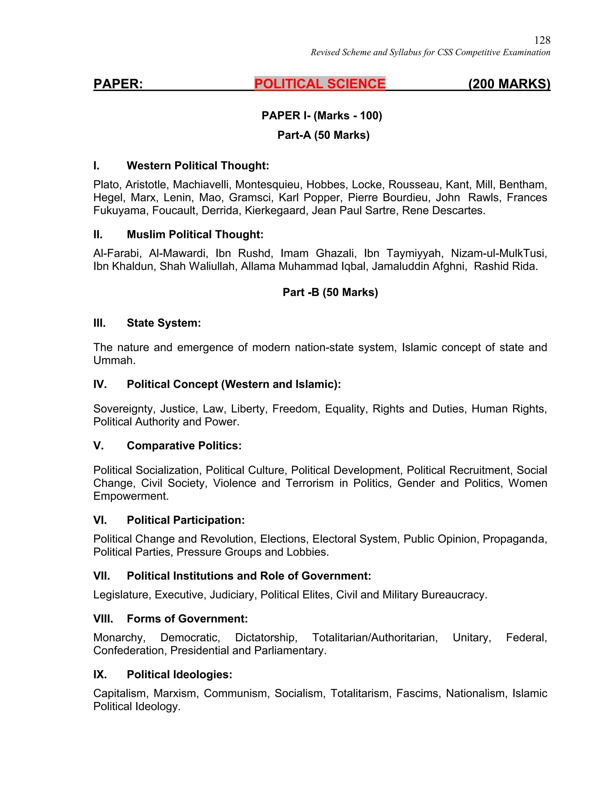 128
Revised Scheme and Syllabus for CSS Competitive Examination
PAPER: POLITICAL SCIENCE (200 MARKS)
PAPER I- (Marks - 100)
Part-A (50 Marks)
I. Western Political Thought:
Plato, Aristotle, Machiavelli, Montesquieu, Hobbes, Locke, Rousseau, Kant, Mill, Bentham,
Hegel, Marx, Lenin, Mao, Gramsci, Karl Popper, Pierre Bourdieu, John Rawls, Frances
Fukuyama, Foucault, Derrida, Kierkegaard, Jean Paul Sartre, Rene Descartes.
II. Muslim Political Thought:
Al-Farabi, Al-Mawardi, Ibn Rushd, Imam Ghazali, Ibn Taymiyyah, Nizam-ul-MulkTusi,
Ibn Khaldun, Shah Waliullah, Allama Muhammad Iqbal, Jamaluddin Afghni, Rashid Rida.
Part -B (50 Marks)
III. State System:
The nature and emergence of modern nation-state system, Islamic concept of state and
Ummah.
IV. Political Concept (Western and Islamic):
Sovereignty, Justice, Law, Liberty, Freedom, Equality, Rights and Duties, Human Rights,
Political Authority and Power.
V. Comparative Politics:
Political Socialization, Political Culture, Political Development, Political Recruitment, Social
Change, Civil Society, Violence and Terrorism in Politics, Gender and Politics, Women
Empowerment.
VI. Political Participation:
Political Change and Revolution, Elections, Electoral System, Public Opinion, Propaganda,
Political Parties, Pressure Groups and Lobbies.
VII. Political Institutions and Role of Government:
Legislature, Executive, Judiciary, Political Elites, Civil and Military Bureaucracy.
VIII. Forms of Government:
Monarchy, Democratic, Dictatorship, Totalitarian/Authoritarian, Unitary, Federal,
Confederation, Presidential and Parliamentary.
IX. Political Ideologies:
Capitalism, Marxism, Communism, Socialism, Totalitarism, Fascims, Nationalism, Islamic
Political Ideology.
 