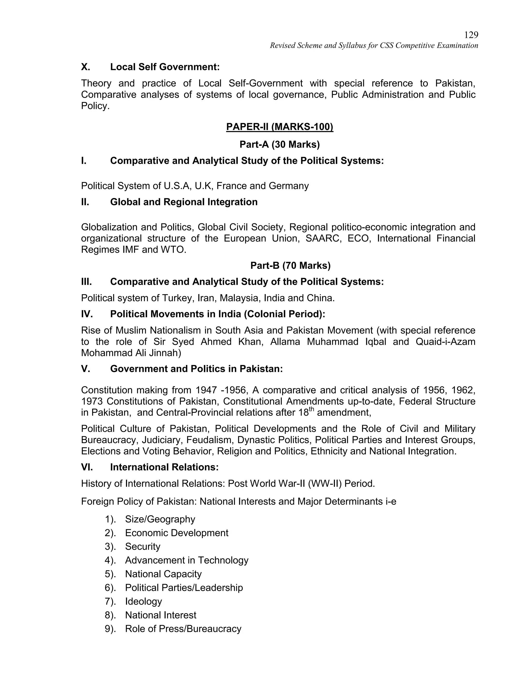 129
Revised Scheme and Syllabus for CSS Competitive Examination
X. Local Self Government:
Theory and practice of Local Self-Government with special reference to Pakistan,
Comparative analyses of systems of local governance, Public Administration and Public
Policy.
PAPER-II (MARKS-100)
Part-A (30 Marks)
I. Comparative and Analytical Study of the Political Systems:
Political System of U.S.A, U.K, France and Germany
II. Global and Regional Integration
Globalization and Politics, Global Civil Society, Regional politico-economic integration and
organizational structure of the European Union, SAARC, ECO, International Financial
Regimes IMF and WTO.
Part-B (70 Marks)
III. Comparative and Analytical Study of the Political Systems:
Political system of Turkey, Iran, Malaysia, India and China.
IV. Political Movements in India (Colonial Period):
Rise of Muslim Nationalism in South Asia and Pakistan Movement (with special reference
to the role of Sir Syed Ahmed Khan, Allama Muhammad Iqbal and Quaid-i-Azam
Mohammad Ali Jinnah)
V. Government and Politics in Pakistan:
Constitution making from 1947 -1956, A comparative and critical analysis of 1956, 1962,
1973 Constitutions of Pakistan, Constitutional Amendments up-to-date, Federal Structure
in Pakistan, and Central-Provincial relations after 18th
amendment,
Political Culture of Pakistan, Political Developments and the Role of Civil and Military
Bureaucracy, Judiciary, Feudalism, Dynastic Politics, Political Parties and Interest Groups,
Elections and Voting Behavior, Religion and Politics, Ethnicity and National Integration.
VI. International Relations:
History of International Relations: Post World War-II (WW-II) Period.
Foreign Policy of Pakistan: National Interests and Major Determinants i-e
1). Size/Geography
2). Economic Development
3). Security
4). Advancement in Technology
5). National Capacity
6). Political Parties/Leadership
7). Ideology
8). National Interest
9). Role of Press/Bureaucracy
 
