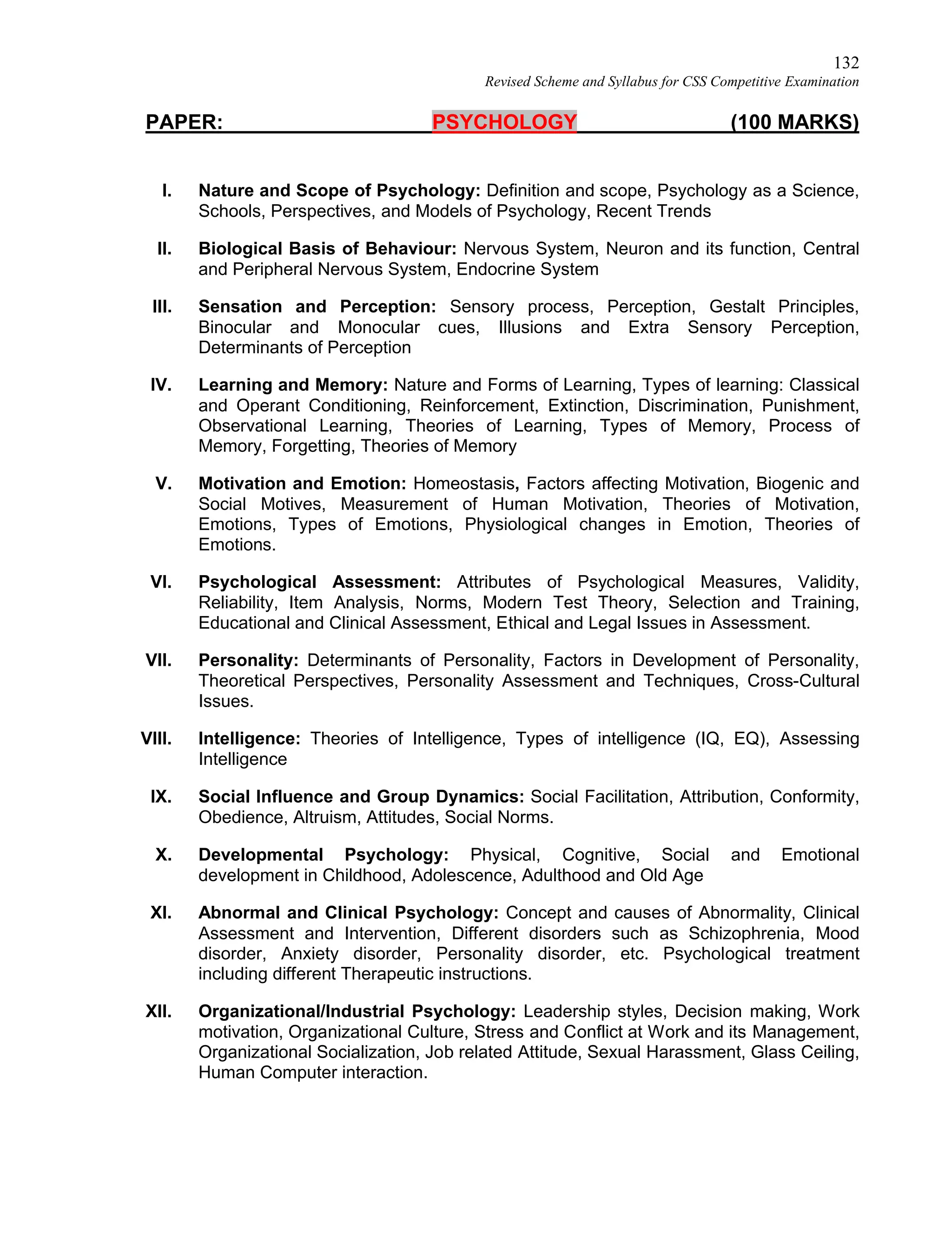 132
Revised Scheme and Syllabus for CSS Competitive Examination
PAPER: PSYCHOLOGY (100 MARKS)
I. Nature and Scope of Psychology: Definition and scope, Psychology as a Science,
Schools, Perspectives, and Models of Psychology, Recent Trends
II. Biological Basis of Behaviour: Nervous System, Neuron and its function, Central
and Peripheral Nervous System, Endocrine System
III. Sensation and Perception: Sensory process, Perception, Gestalt Principles,
Binocular and Monocular cues, Illusions and Extra Sensory Perception,
Determinants of Perception
IV. Learning and Memory: Nature and Forms of Learning, Types of learning: Classical
and Operant Conditioning, Reinforcement, Extinction, Discrimination, Punishment,
Observational Learning, Theories of Learning, Types of Memory, Process of
Memory, Forgetting, Theories of Memory
V. Motivation and Emotion: Homeostasis, Factors affecting Motivation, Biogenic and
Social Motives, Measurement of Human Motivation, Theories of Motivation,
Emotions, Types of Emotions, Physiological changes in Emotion, Theories of
Emotions.
VI. Psychological Assessment: Attributes of Psychological Measures, Validity,
Reliability, Item Analysis, Norms, Modern Test Theory, Selection and Training,
Educational and Clinical Assessment, Ethical and Legal Issues in Assessment.
VII. Personality: Determinants of Personality, Factors in Development of Personality,
Theoretical Perspectives, Personality Assessment and Techniques, Cross-Cultural
Issues.
VIII. Intelligence: Theories of Intelligence, Types of intelligence (IQ, EQ), Assessing
Intelligence
IX. Social Influence and Group Dynamics: Social Facilitation, Attribution, Conformity,
Obedience, Altruism, Attitudes, Social Norms.
X. Developmental Psychology: Physical, Cognitive, Social and Emotional
development in Childhood, Adolescence, Adulthood and Old Age
XI. Abnormal and Clinical Psychology: Concept and causes of Abnormality, Clinical
Assessment and Intervention, Different disorders such as Schizophrenia, Mood
disorder, Anxiety disorder, Personality disorder, etc. Psychological treatment
including different Therapeutic instructions.
XII. Organizational/Industrial Psychology: Leadership styles, Decision making, Work
motivation, Organizational Culture, Stress and Conflict at Work and its Management,
Organizational Socialization, Job related Attitude, Sexual Harassment, Glass Ceiling,
Human Computer interaction.
 