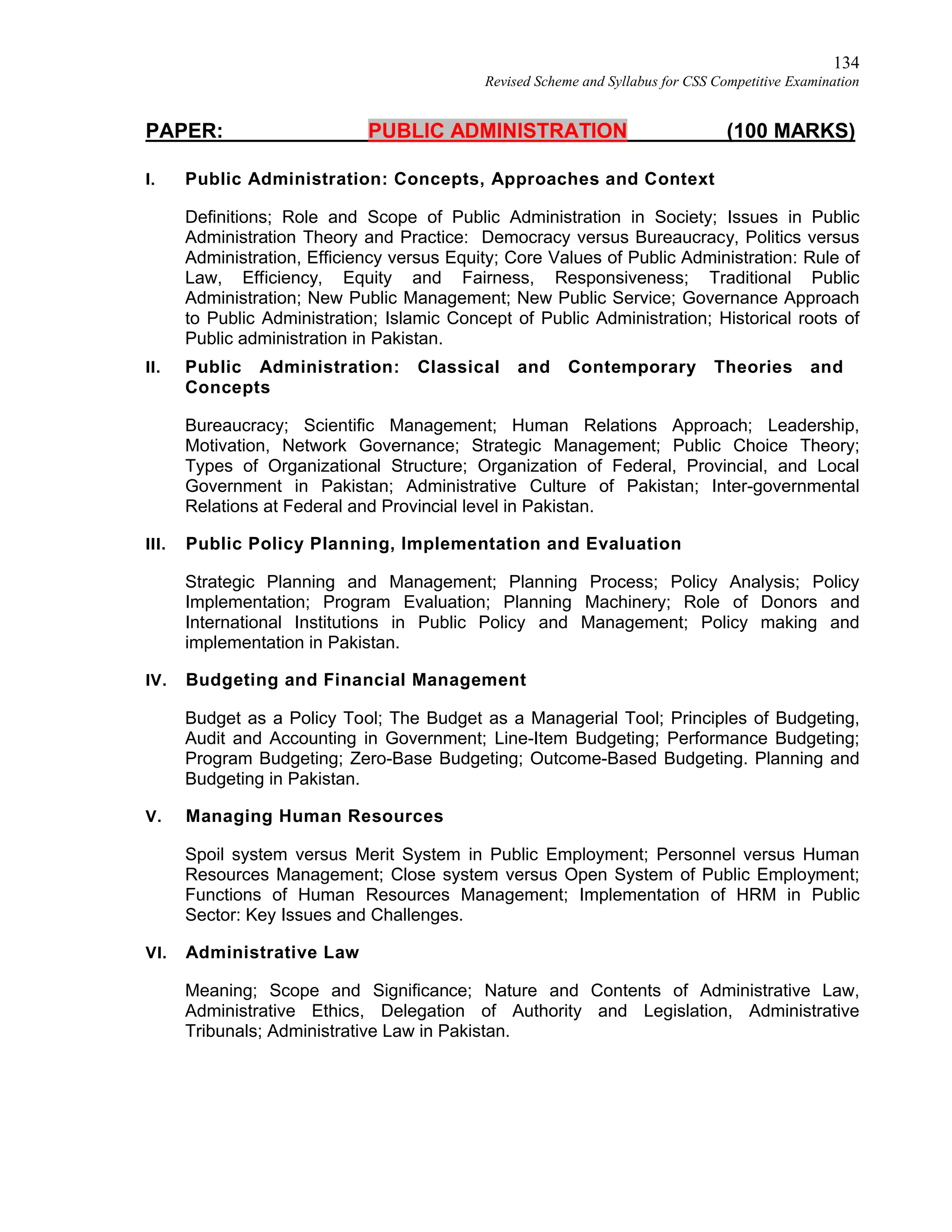 134
Revised Scheme and Syllabus for CSS Competitive Examination
PAPER: PUBLIC ADMINISTRATION (100 MARKS)
I. Public Administration: Concepts, Approaches and Context
Definitions; Role and Scope of Public Administration in Society; Issues in Public
Administration Theory and Practice: Democracy versus Bureaucracy, Politics versus
Administration, Efficiency versus Equity; Core Values of Public Administration: Rule of
Law, Efficiency, Equity and Fairness, Responsiveness; Traditional Public
Administration; New Public Management; New Public Service; Governance Approach
to Public Administration; Islamic Concept of Public Administration; Historical roots of
Public administration in Pakistan.
II. Public Administration: Classical and Contemporary Theories and
Concepts
Bureaucracy; Scientific Management; Human Relations Approach; Leadership,
Motivation, Network Governance; Strategic Management; Public Choice Theory;
Types of Organizational Structure; Organization of Federal, Provincial, and Local
Government in Pakistan; Administrative Culture of Pakistan; Inter-governmental
Relations at Federal and Provincial level in Pakistan.
III. Public Policy Planning, Implementation and Evaluation
Strategic Planning and Management; Planning Process; Policy Analysis; Policy
Implementation; Program Evaluation; Planning Machinery; Role of Donors and
International Institutions in Public Policy and Management; Policy making and
implementation in Pakistan.
IV. Budgeting and Financial Management
Budget as a Policy Tool; The Budget as a Managerial Tool; Principles of Budgeting,
Audit and Accounting in Government; Line-Item Budgeting; Performance Budgeting;
Program Budgeting; Zero-Base Budgeting; Outcome-Based Budgeting. Planning and
Budgeting in Pakistan.
V. Managing Human Resources
Spoil system versus Merit System in Public Employment; Personnel versus Human
Resources Management; Close system versus Open System of Public Employment;
Functions of Human Resources Management; Implementation of HRM in Public
Sector: Key Issues and Challenges.
VI. Administrative Law
Meaning; Scope and Significance; Nature and Contents of Administrative Law,
Administrative Ethics, Delegation of Authority and Legislation, Administrative
Tribunals; Administrative Law in Pakistan.
 