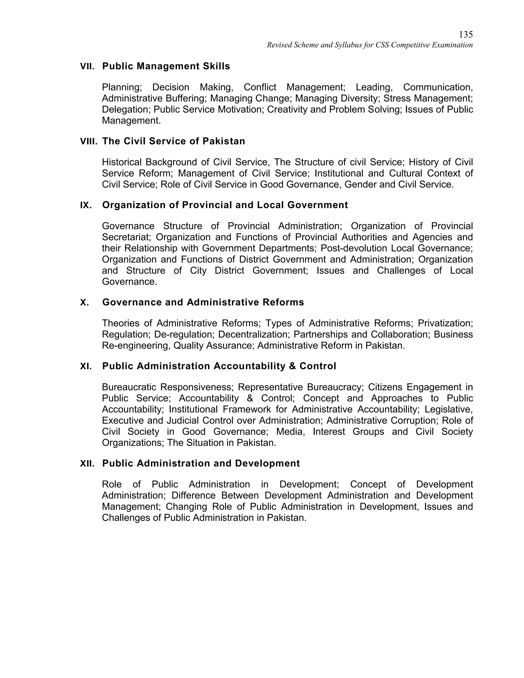 135
Revised Scheme and Syllabus for CSS Competitive Examination
VII. Public Management Skills
Planning; Decision Making, Conflict Management; Leading, Communication,
Administrative Buffering; Managing Change; Managing Diversity; Stress Management;
Delegation; Public Service Motivation; Creativity and Problem Solving; Issues of Public
Management.
VIII. The Civil Service of Pakistan
Historical Background of Civil Service, The Structure of civil Service; History of Civil
Service Reform; Management of Civil Service; Institutional and Cultural Context of
Civil Service; Role of Civil Service in Good Governance, Gender and Civil Service.
IX. Organization of Provincial and Local Government
Governance Structure of Provincial Administration; Organization of Provincial
Secretariat; Organization and Functions of Provincial Authorities and Agencies and
their Relationship with Government Departments; Post-devolution Local Governance;
Organization and Functions of District Government and Administration; Organization
and Structure of City District Government; Issues and Challenges of Local
Governance.
X. Governance and Administrative Reforms
Theories of Administrative Reforms; Types of Administrative Reforms; Privatization;
Regulation; De-regulation; Decentralization; Partnerships and Collaboration; Business
Re-engineering, Quality Assurance; Administrative Reform in Pakistan.
XI. Public Administration Accountability & Control
Bureaucratic Responsiveness; Representative Bureaucracy; Citizens Engagement in
Public Service; Accountability & Control; Concept and Approaches to Public
Accountability; Institutional Framework for Administrative Accountability; Legislative,
Executive and Judicial Control over Administration; Administrative Corruption; Role of
Civil Society in Good Governance; Media, Interest Groups and Civil Society
Organizations; The Situation in Pakistan.
XII. Public Administration and Development
Role of Public Administration in Development; Concept of Development
Administration; Difference Between Development Administration and Development
Management; Changing Role of Public Administration in Development, Issues and
Challenges of Public Administration in Pakistan.
 