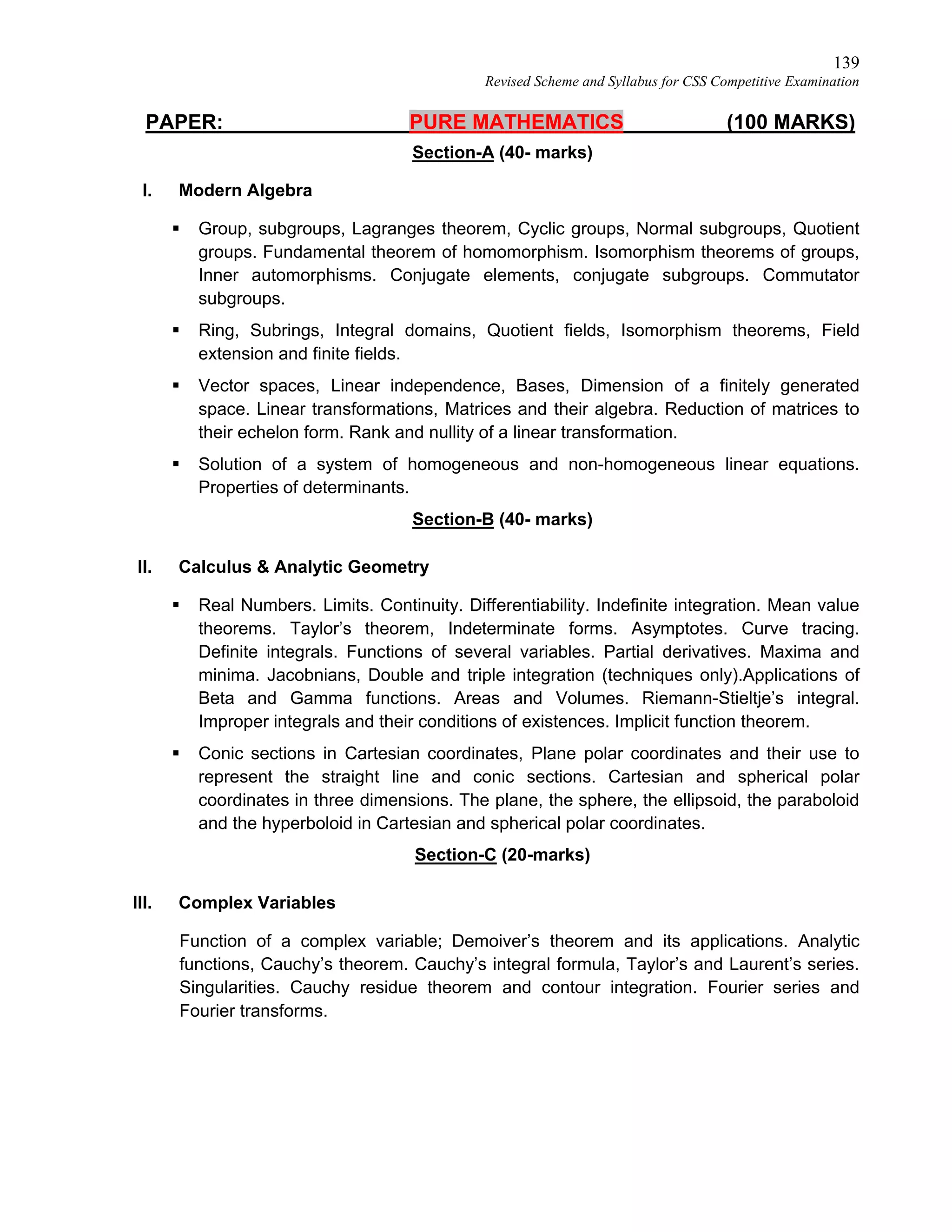 139
Revised Scheme and Syllabus for CSS Competitive Examination
PAPER: PURE MATHEMATICS (100 MARKS)
Section-A (40- marks)
I. Modern Algebra
 Group, subgroups, Lagranges theorem, Cyclic groups, Normal subgroups, Quotient
groups. Fundamental theorem of homomorphism. Isomorphism theorems of groups,
Inner automorphisms. Conjugate elements, conjugate subgroups. Commutator
subgroups.
 Ring, Subrings, Integral domains, Quotient fields, Isomorphism theorems, Field
extension and finite fields.
 Vector spaces, Linear independence, Bases, Dimension of a finitely generated
space. Linear transformations, Matrices and their algebra. Reduction of matrices to
their echelon form. Rank and nullity of a linear transformation.
 Solution of a system of homogeneous and non-homogeneous linear equations.
Properties of determinants.
Section-B (40- marks)
II. Calculus & Analytic Geometry
 Real Numbers. Limits. Continuity. Differentiability. Indefinite integration. Mean value
theorems. Taylor’s theorem, Indeterminate forms. Asymptotes. Curve tracing.
Definite integrals. Functions of several variables. Partial derivatives. Maxima and
minima. Jacobnians, Double and triple integration (techniques only).Applications of
Beta and Gamma functions. Areas and Volumes. Riemann-Stieltje’s integral.
Improper integrals and their conditions of existences. Implicit function theorem.
 Conic sections in Cartesian coordinates, Plane polar coordinates and their use to
represent the straight line and conic sections. Cartesian and spherical polar
coordinates in three dimensions. The plane, the sphere, the ellipsoid, the paraboloid
and the hyperboloid in Cartesian and spherical polar coordinates.
Section-C (20-marks)
III. Complex Variables
Function of a complex variable; Demoiver’s theorem and its applications. Analytic
functions, Cauchy’s theorem. Cauchy’s integral formula, Taylor’s and Laurent’s series.
Singularities. Cauchy residue theorem and contour integration. Fourier series and
Fourier transforms.
 