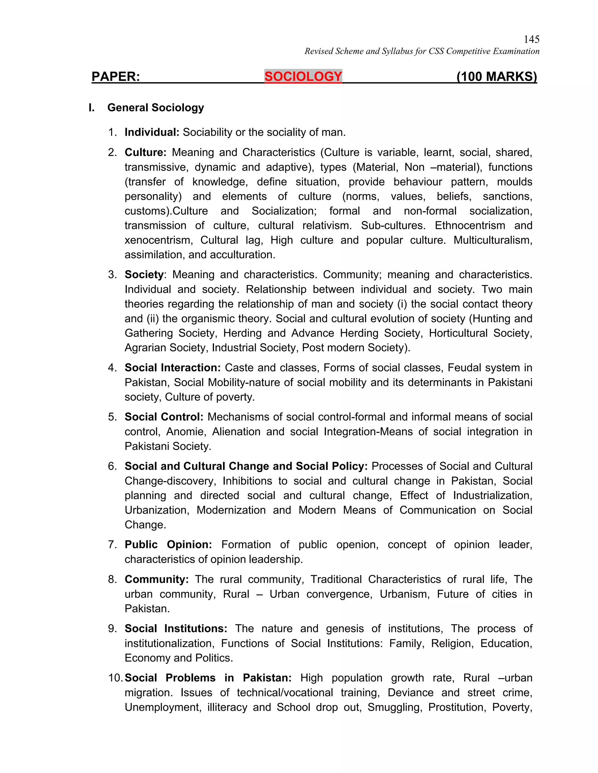 145
Revised Scheme and Syllabus for CSS Competitive Examination
PAPER: SOCIOLOGY (100 MARKS)
I. General Sociology
1. Individual: Sociability or the sociality of man.
2. Culture: Meaning and Characteristics (Culture is variable, learnt, social, shared,
transmissive, dynamic and adaptive), types (Material, Non –material), functions
(transfer of knowledge, define situation, provide behaviour pattern, moulds
personality) and elements of culture (norms, values, beliefs, sanctions,
customs).Culture and Socialization; formal and non-formal socialization,
transmission of culture, cultural relativism. Sub-cultures. Ethnocentrism and
xenocentrism, Cultural lag, High culture and popular culture. Multiculturalism,
assimilation, and acculturation.
3. Society: Meaning and characteristics. Community; meaning and characteristics.
Individual and society. Relationship between individual and society. Two main
theories regarding the relationship of man and society (i) the social contact theory
and (ii) the organismic theory. Social and cultural evolution of society (Hunting and
Gathering Society, Herding and Advance Herding Society, Horticultural Society,
Agrarian Society, Industrial Society, Post modern Society).
4. Social Interaction: Caste and classes, Forms of social classes, Feudal system in
Pakistan, Social Mobility-nature of social mobility and its determinants in Pakistani
society, Culture of poverty.
5. Social Control: Mechanisms of social control-formal and informal means of social
control, Anomie, Alienation and social Integration-Means of social integration in
Pakistani Society.
6. Social and Cultural Change and Social Policy: Processes of Social and Cultural
Change-discovery, Inhibitions to social and cultural change in Pakistan, Social
planning and directed social and cultural change, Effect of Industrialization,
Urbanization, Modernization and Modern Means of Communication on Social
Change.
7. Public Opinion: Formation of public openion, concept of opinion leader,
characteristics of opinion leadership.
8. Community: The rural community, Traditional Characteristics of rural life, The
urban community, Rural – Urban convergence, Urbanism, Future of cities in
Pakistan.
9. Social Institutions: The nature and genesis of institutions, The process of
institutionalization, Functions of Social Institutions: Family, Religion, Education,
Economy and Politics.
10.Social Problems in Pakistan: High population growth rate, Rural –urban
migration. Issues of technical/vocational training, Deviance and street crime,
Unemployment, illiteracy and School drop out, Smuggling, Prostitution, Poverty,
 