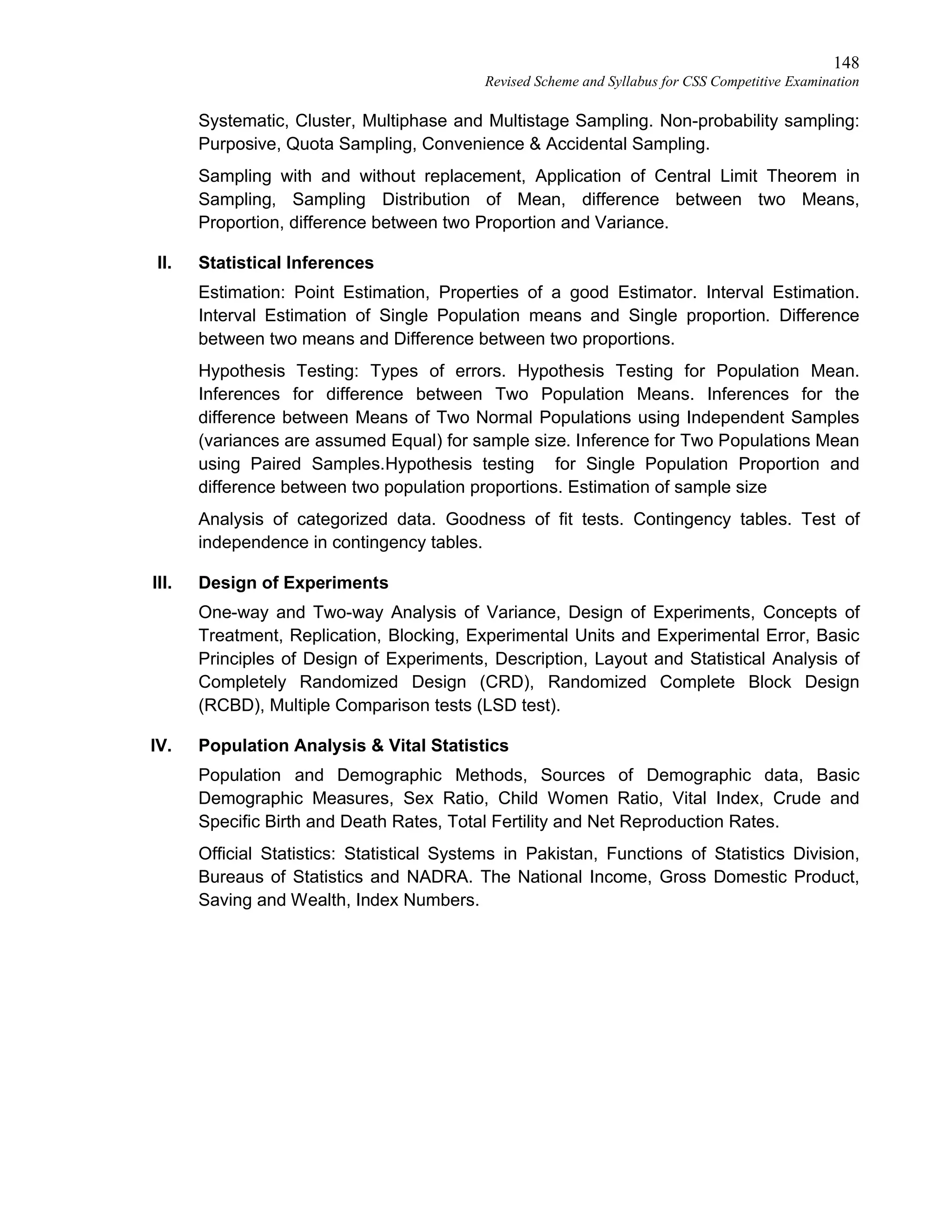 148
Revised Scheme and Syllabus for CSS Competitive Examination
Systematic, Cluster, Multiphase and Multistage Sampling. Non-probability sampling:
Purposive, Quota Sampling, Convenience & Accidental Sampling.
Sampling with and without replacement, Application of Central Limit Theorem in
Sampling, Sampling Distribution of Mean, difference between two Means,
Proportion, difference between two Proportion and Variance.
II. Statistical Inferences
Estimation: Point Estimation, Properties of a good Estimator. Interval Estimation.
Interval Estimation of Single Population means and Single proportion. Difference
between two means and Difference between two proportions.
Hypothesis Testing: Types of errors. Hypothesis Testing for Population Mean.
Inferences for difference between Two Population Means. Inferences for the
difference between Means of Two Normal Populations using Independent Samples
(variances are assumed Equal) for sample size. Inference for Two Populations Mean
using Paired Samples.Hypothesis testing for Single Population Proportion and
difference between two population proportions. Estimation of sample size
Analysis of categorized data. Goodness of fit tests. Contingency tables. Test of
independence in contingency tables.
III. Design of Experiments
One-way and Two-way Analysis of Variance, Design of Experiments, Concepts of
Treatment, Replication, Blocking, Experimental Units and Experimental Error, Basic
Principles of Design of Experiments, Description, Layout and Statistical Analysis of
Completely Randomized Design (CRD), Randomized Complete Block Design
(RCBD), Multiple Comparison tests (LSD test).
IV. Population Analysis & Vital Statistics
Population and Demographic Methods, Sources of Demographic data, Basic
Demographic Measures, Sex Ratio, Child Women Ratio, Vital Index, Crude and
Specific Birth and Death Rates, Total Fertility and Net Reproduction Rates.
Official Statistics: Statistical Systems in Pakistan, Functions of Statistics Division,
Bureaus of Statistics and NADRA. The National Income, Gross Domestic Product,
Saving and Wealth, Index Numbers.
 