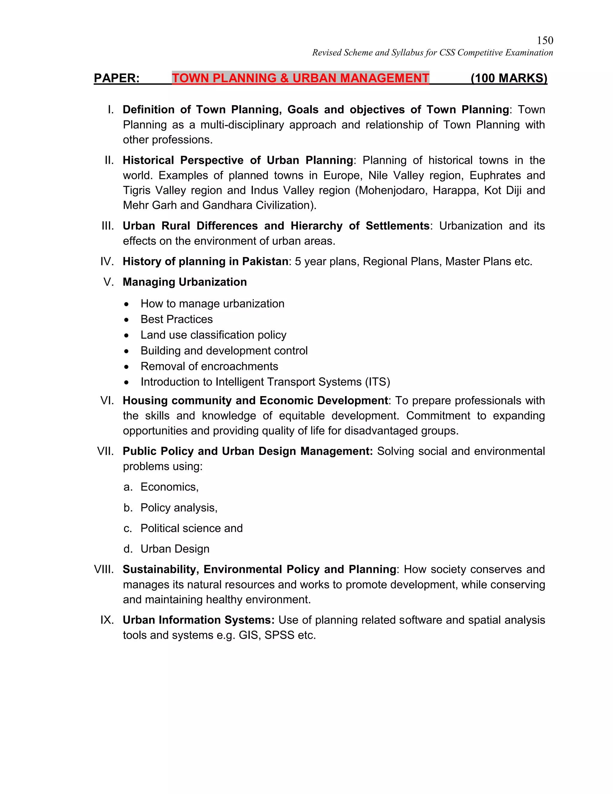 150
Revised Scheme and Syllabus for CSS Competitive Examination
PAPER: TOWN PLANNING & URBAN MANAGEMENT (100 MARKS)
I. Definition of Town Planning, Goals and objectives of Town Planning: Town
Planning as a multi-disciplinary approach and relationship of Town Planning with
other professions.
II. Historical Perspective of Urban Planning: Planning of historical towns in the
world. Examples of planned towns in Europe, Nile Valley region, Euphrates and
Tigris Valley region and Indus Valley region (Mohenjodaro, Harappa, Kot Diji and
Mehr Garh and Gandhara Civilization).
III. Urban Rural Differences and Hierarchy of Settlements: Urbanization and its
effects on the environment of urban areas.
IV. History of planning in Pakistan: 5 year plans, Regional Plans, Master Plans etc.
V. Managing Urbanization
 How to manage urbanization
 Best Practices
 Land use classification policy
 Building and development control
 Removal of encroachments
 Introduction to Intelligent Transport Systems (ITS)
VI. Housing community and Economic Development: To prepare professionals with
the skills and knowledge of equitable development. Commitment to expanding
opportunities and providing quality of life for disadvantaged groups.
VII. Public Policy and Urban Design Management: Solving social and environmental
problems using:
a. Economics,
b. Policy analysis,
c. Political science and
d. Urban Design
VIII. Sustainability, Environmental Policy and Planning: How society conserves and
manages its natural resources and works to promote development, while conserving
and maintaining healthy environment.
IX. Urban Information Systems: Use of planning related software and spatial analysis
tools and systems e.g. GIS, SPSS etc.
 