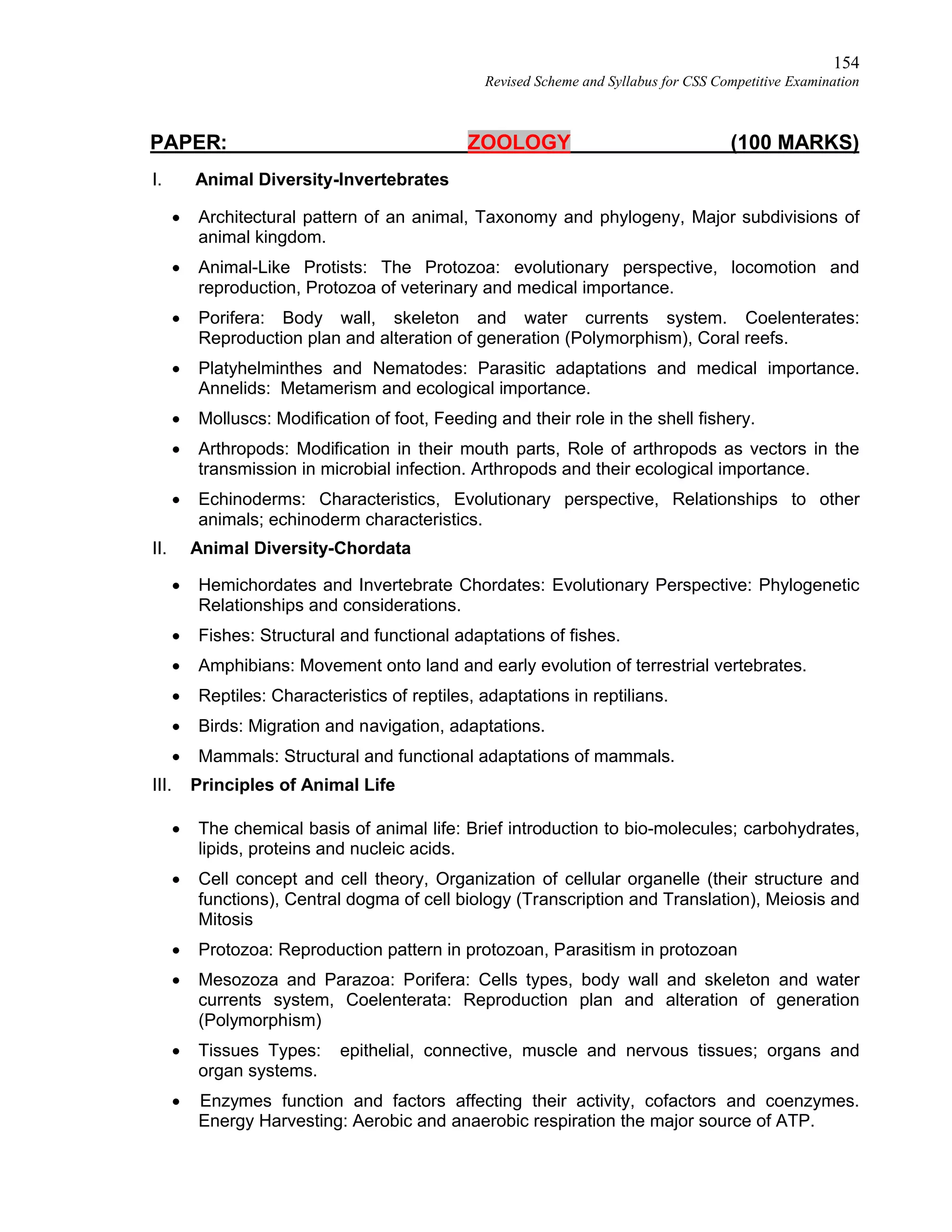154
Revised Scheme and Syllabus for CSS Competitive Examination
PAPER: ZOOLOGY (100 MARKS)
I. Animal Diversity-Invertebrates
 Architectural pattern of an animal, Taxonomy and phylogeny, Major subdivisions of
animal kingdom.
 Animal-Like Protists: The Protozoa: evolutionary perspective, locomotion and
reproduction, Protozoa of veterinary and medical importance.
 Porifera: Body wall, skeleton and water currents system. Coelenterates:
Reproduction plan and alteration of generation (Polymorphism), Coral reefs.
 Platyhelminthes and Nematodes: Parasitic adaptations and medical importance.
Annelids: Metamerism and ecological importance.
 Molluscs: Modification of foot, Feeding and their role in the shell fishery.
 Arthropods: Modification in their mouth parts, Role of arthropods as vectors in the
transmission in microbial infection. Arthropods and their ecological importance.
 Echinoderms: Characteristics, Evolutionary perspective, Relationships to other
animals; echinoderm characteristics.
II. Animal Diversity-Chordata
 Hemichordates and Invertebrate Chordates: Evolutionary Perspective: Phylogenetic
Relationships and considerations.
 Fishes: Structural and functional adaptations of fishes.
 Amphibians: Movement onto land and early evolution of terrestrial vertebrates.
 Reptiles: Characteristics of reptiles, adaptations in reptilians.
 Birds: Migration and navigation, adaptations.
 Mammals: Structural and functional adaptations of mammals.
III. Principles of Animal Life
 The chemical basis of animal life: Brief introduction to bio-molecules; carbohydrates,
lipids, proteins and nucleic acids.
 Cell concept and cell theory, Organization of cellular organelle (their structure and
functions), Central dogma of cell biology (Transcription and Translation), Meiosis and
Mitosis
 Protozoa: Reproduction pattern in protozoan, Parasitism in protozoan
 Mesozoza and Parazoa: Porifera: Cells types, body wall and skeleton and water
currents system, Coelenterata: Reproduction plan and alteration of generation
(Polymorphism)
 Tissues Types: epithelial, connective, muscle and nervous tissues; organs and
organ systems.
 Enzymes function and factors affecting their activity, cofactors and coenzymes.
Energy Harvesting: Aerobic and anaerobic respiration the major source of ATP.
 