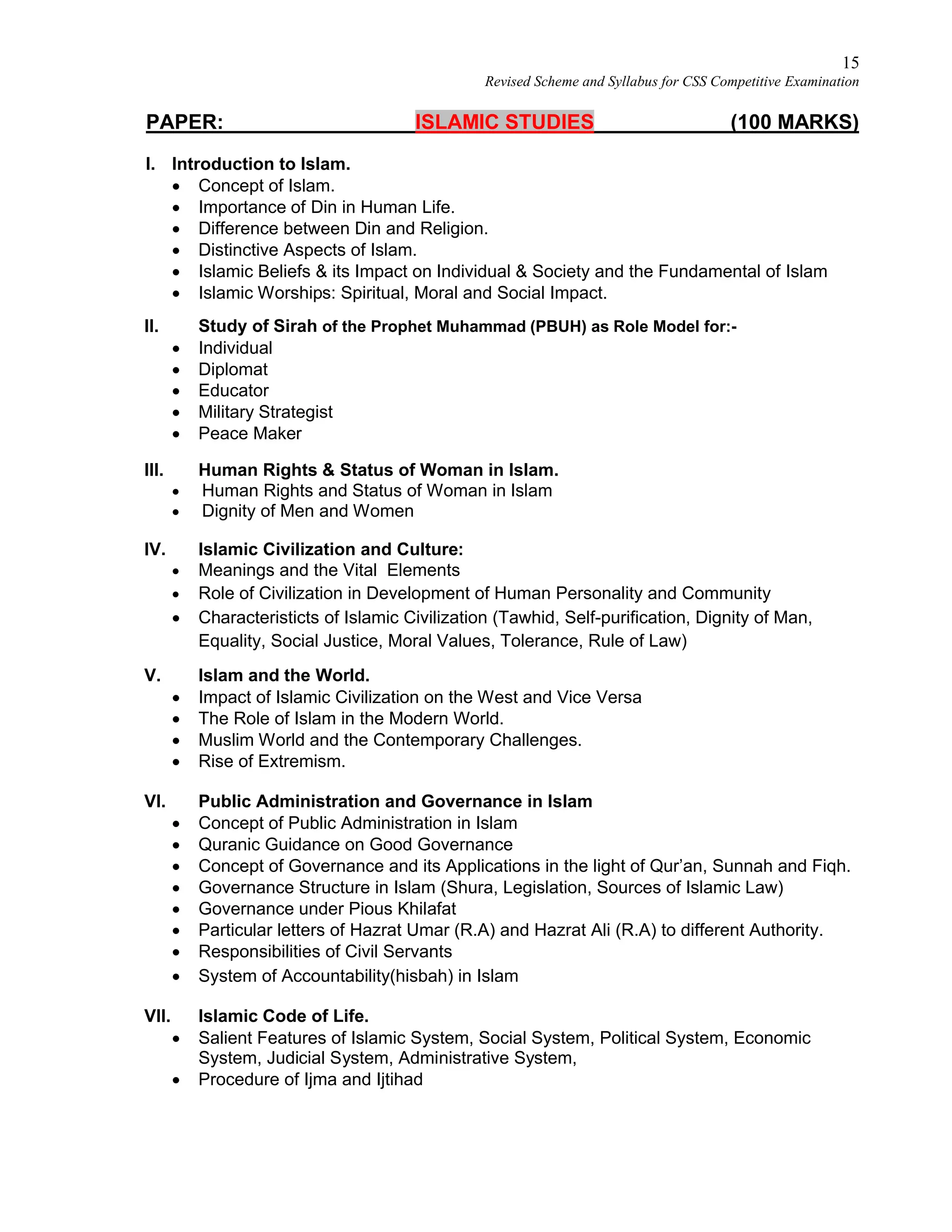 15
Revised Scheme and Syllabus for CSS Competitive Examination
PAPER: ISLAMIC STUDIES (100 MARKS)
I. Introduction to Islam.
 Concept of Islam.
 Importance of Din in Human Life.
 Difference between Din and Religion.
 Distinctive Aspects of Islam.
 Islamic Beliefs & its Impact on Individual & Society and the Fundamental of Islam
 Islamic Worships: Spiritual, Moral and Social Impact.
II. Study of Sirah of the Prophet Muhammad (PBUH) as Role Model for:-
 Individual
 Diplomat
 Educator
 Military Strategist
 Peace Maker
III. Human Rights & Status of Woman in Islam.
 Human Rights and Status of Woman in Islam
 Dignity of Men and Women
IV. Islamic Civilization and Culture:
 Meanings and the Vital Elements
 Role of Civilization in Development of Human Personality and Community
 Characteristicts of Islamic Civilization (Tawhid, Self-purification, Dignity of Man,
Equality, Social Justice, Moral Values, Tolerance, Rule of Law)
V. Islam and the World.
 Impact of Islamic Civilization on the West and Vice Versa
 The Role of Islam in the Modern World.
 Muslim World and the Contemporary Challenges.
 Rise of Extremism.
VI. Public Administration and Governance in Islam
 Concept of Public Administration in Islam
 Quranic Guidance on Good Governance
 Concept of Governance and its Applications in the light of Qur’an, Sunnah and Fiqh.
 Governance Structure in Islam (Shura, Legislation, Sources of Islamic Law)
 Governance under Pious Khilafat
 Particular letters of Hazrat Umar (R.A) and Hazrat Ali (R.A) to different Authority.
 Responsibilities of Civil Servants
 System of Accountability(hisbah) in Islam
VII. Islamic Code of Life.
 Salient Features of Islamic System, Social System, Political System, Economic
System, Judicial System, Administrative System,
 Procedure of Ijma and Ijtihad
 