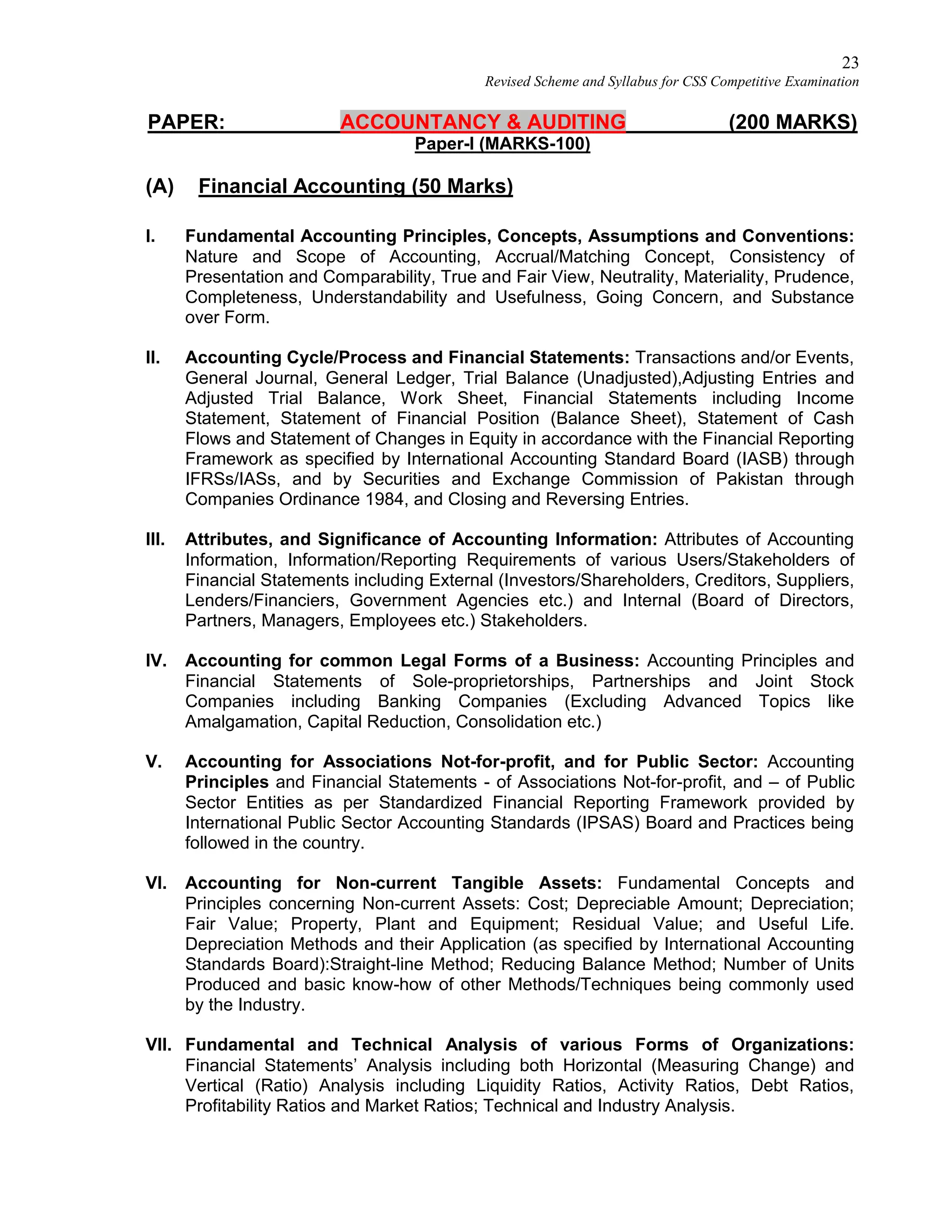 23
Revised Scheme and Syllabus for CSS Competitive Examination
PAPER: ACCOUNTANCY & AUDITING (200 MARKS)
Paper-I (MARKS-100)
(A) Financial Accounting (50 Marks)
I. Fundamental Accounting Principles, Concepts, Assumptions and Conventions:
Nature and Scope of Accounting, Accrual/Matching Concept, Consistency of
Presentation and Comparability, True and Fair View, Neutrality, Materiality, Prudence,
Completeness, Understandability and Usefulness, Going Concern, and Substance
over Form.
II. Accounting Cycle/Process and Financial Statements: Transactions and/or Events,
General Journal, General Ledger, Trial Balance (Unadjusted),Adjusting Entries and
Adjusted Trial Balance, Work Sheet, Financial Statements including Income
Statement, Statement of Financial Position (Balance Sheet), Statement of Cash
Flows and Statement of Changes in Equity in accordance with the Financial Reporting
Framework as specified by International Accounting Standard Board (IASB) through
IFRSs/IASs, and by Securities and Exchange Commission of Pakistan through
Companies Ordinance 1984, and Closing and Reversing Entries.
III. Attributes, and Significance of Accounting Information: Attributes of Accounting
Information, Information/Reporting Requirements of various Users/Stakeholders of
Financial Statements including External (Investors/Shareholders, Creditors, Suppliers,
Lenders/Financiers, Government Agencies etc.) and Internal (Board of Directors,
Partners, Managers, Employees etc.) Stakeholders.
IV. Accounting for common Legal Forms of a Business: Accounting Principles and
Financial Statements of Sole-proprietorships, Partnerships and Joint Stock
Companies including Banking Companies (Excluding Advanced Topics like
Amalgamation, Capital Reduction, Consolidation etc.)
V. Accounting for Associations Not-for-profit, and for Public Sector: Accounting
Principles and Financial Statements - of Associations Not-for-profit, and – of Public
Sector Entities as per Standardized Financial Reporting Framework provided by
International Public Sector Accounting Standards (IPSAS) Board and Practices being
followed in the country.
VI. Accounting for Non-current Tangible Assets: Fundamental Concepts and
Principles concerning Non-current Assets: Cost; Depreciable Amount; Depreciation;
Fair Value; Property, Plant and Equipment; Residual Value; and Useful Life.
Depreciation Methods and their Application (as specified by International Accounting
Standards Board):Straight-line Method; Reducing Balance Method; Number of Units
Produced and basic know-how of other Methods/Techniques being commonly used
by the Industry.
VII. Fundamental and Technical Analysis of various Forms of Organizations:
Financial Statements’ Analysis including both Horizontal (Measuring Change) and
Vertical (Ratio) Analysis including Liquidity Ratios, Activity Ratios, Debt Ratios,
Profitability Ratios and Market Ratios; Technical and Industry Analysis.
 