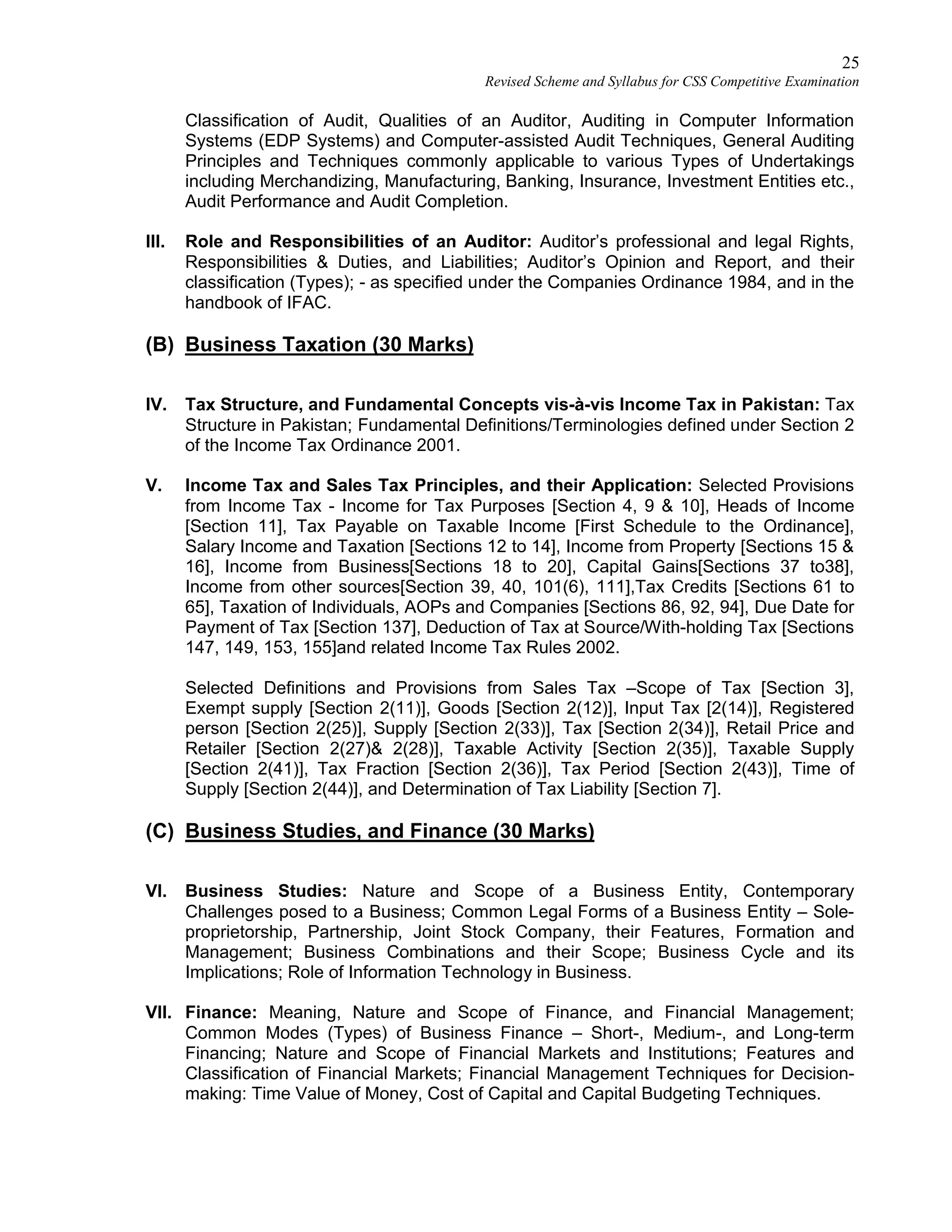 25
Revised Scheme and Syllabus for CSS Competitive Examination
Classification of Audit, Qualities of an Auditor, Auditing in Computer Information
Systems (EDP Systems) and Computer-assisted Audit Techniques, General Auditing
Principles and Techniques commonly applicable to various Types of Undertakings
including Merchandizing, Manufacturing, Banking, Insurance, Investment Entities etc.,
Audit Performance and Audit Completion.
III. Role and Responsibilities of an Auditor: Auditor’s professional and legal Rights,
Responsibilities & Duties, and Liabilities; Auditor’s Opinion and Report, and their
classification (Types); - as specified under the Companies Ordinance 1984, and in the
handbook of IFAC.
(B) Business Taxation (30 Marks)
IV. Tax Structure, and Fundamental Concepts vis-à-vis Income Tax in Pakistan: Tax
Structure in Pakistan; Fundamental Definitions/Terminologies defined under Section 2
of the Income Tax Ordinance 2001.
V. Income Tax and Sales Tax Principles, and their Application: Selected Provisions
from Income Tax - Income for Tax Purposes [Section 4, 9 & 10], Heads of Income
[Section 11], Tax Payable on Taxable Income [First Schedule to the Ordinance],
Salary Income and Taxation [Sections 12 to 14], Income from Property [Sections 15 &
16], Income from Business[Sections 18 to 20], Capital Gains[Sections 37 to38],
Income from other sources[Section 39, 40, 101(6), 111],Tax Credits [Sections 61 to
65], Taxation of Individuals, AOPs and Companies [Sections 86, 92, 94], Due Date for
Payment of Tax [Section 137], Deduction of Tax at Source/With-holding Tax [Sections
147, 149, 153, 155]and related Income Tax Rules 2002.
Selected Definitions and Provisions from Sales Tax –Scope of Tax [Section 3],
Exempt supply [Section 2(11)], Goods [Section 2(12)], Input Tax [2(14)], Registered
person [Section 2(25)], Supply [Section 2(33)], Tax [Section 2(34)], Retail Price and
Retailer [Section 2(27)& 2(28)], Taxable Activity [Section 2(35)], Taxable Supply
[Section 2(41)], Tax Fraction [Section 2(36)], Tax Period [Section 2(43)], Time of
Supply [Section 2(44)], and Determination of Tax Liability [Section 7].
(C) Business Studies, and Finance (30 Marks)
VI. Business Studies: Nature and Scope of a Business Entity, Contemporary
Challenges posed to a Business; Common Legal Forms of a Business Entity – Sole-
proprietorship, Partnership, Joint Stock Company, their Features, Formation and
Management; Business Combinations and their Scope; Business Cycle and its
Implications; Role of Information Technology in Business.
VII. Finance: Meaning, Nature and Scope of Finance, and Financial Management;
Common Modes (Types) of Business Finance – Short-, Medium-, and Long-term
Financing; Nature and Scope of Financial Markets and Institutions; Features and
Classification of Financial Markets; Financial Management Techniques for Decision-
making: Time Value of Money, Cost of Capital and Capital Budgeting Techniques.
 