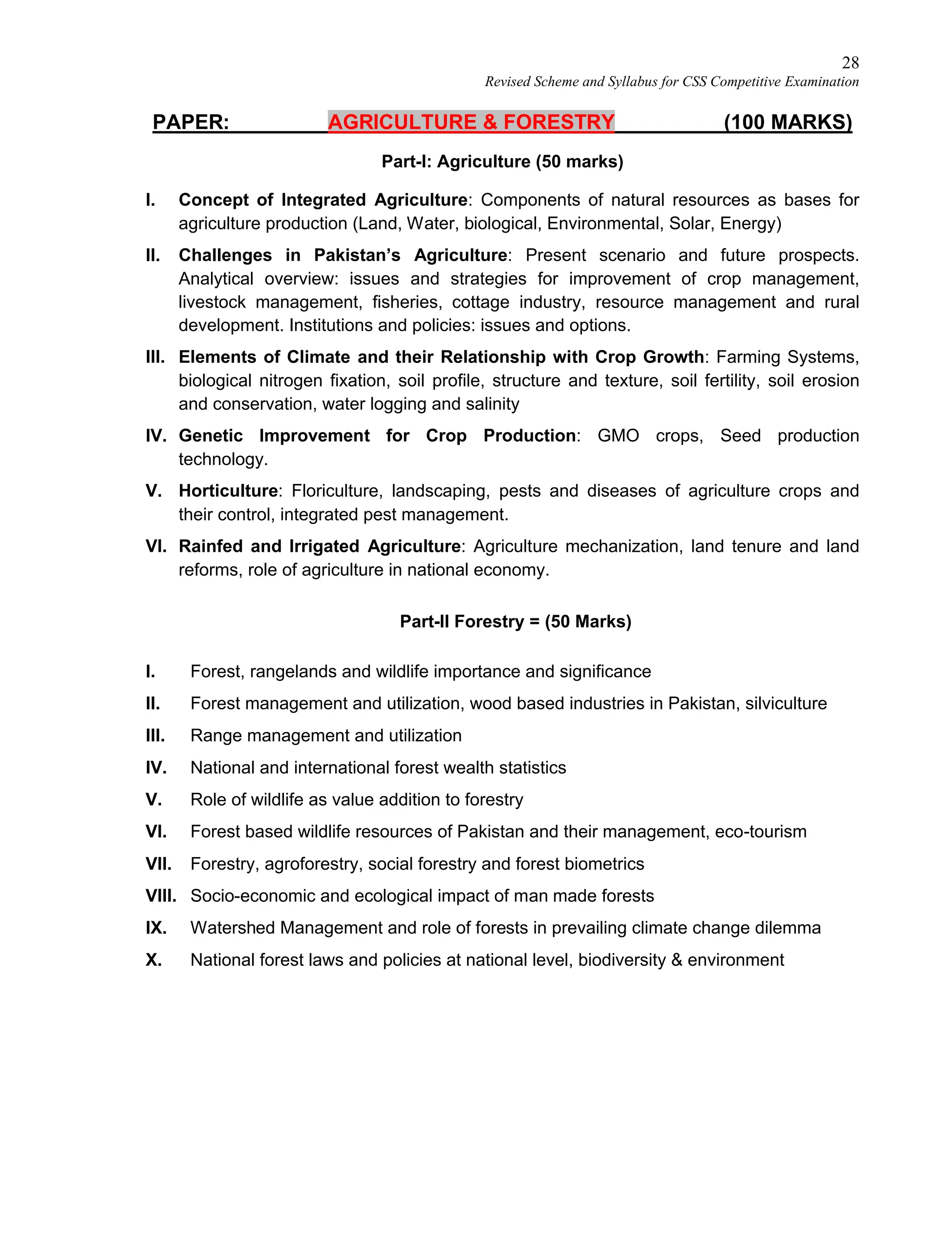 28
Revised Scheme and Syllabus for CSS Competitive Examination
PAPER: AGRICULTURE & FORESTRY (100 MARKS)
Part-I: Agriculture (50 marks)
I. Concept of Integrated Agriculture: Components of natural resources as bases for
agriculture production (Land, Water, biological, Environmental, Solar, Energy)
II. Challenges in Pakistan’s Agriculture: Present scenario and future prospects.
Analytical overview: issues and strategies for improvement of crop management,
livestock management, fisheries, cottage industry, resource management and rural
development. Institutions and policies: issues and options.
III. Elements of Climate and their Relationship with Crop Growth: Farming Systems,
biological nitrogen fixation, soil profile, structure and texture, soil fertility, soil erosion
and conservation, water logging and salinity
IV. Genetic Improvement for Crop Production: GMO crops, Seed production
technology.
V. Horticulture: Floriculture, landscaping, pests and diseases of agriculture crops and
their control, integrated pest management.
VI. Rainfed and Irrigated Agriculture: Agriculture mechanization, land tenure and land
reforms, role of agriculture in national economy.
Part-II Forestry = (50 Marks)
I. Forest, rangelands and wildlife importance and significance
II. Forest management and utilization, wood based industries in Pakistan, silviculture
III. Range management and utilization
IV. National and international forest wealth statistics
V. Role of wildlife as value addition to forestry
VI. Forest based wildlife resources of Pakistan and their management, eco-tourism
VII. Forestry, agroforestry, social forestry and forest biometrics
VIII. Socio-economic and ecological impact of man made forests
IX. Watershed Management and role of forests in prevailing climate change dilemma
X. National forest laws and policies at national level, biodiversity & environment
 