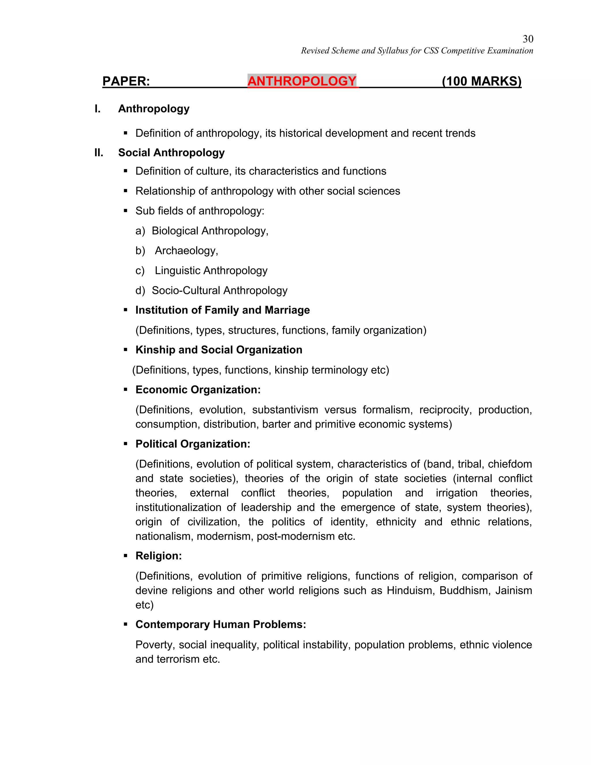 30
Revised Scheme and Syllabus for CSS Competitive Examination
PAPER: ANTHROPOLOGY (100 MARKS)
I. Anthropology
 Definition of anthropology, its historical development and recent trends
II. Social Anthropology
 Definition of culture, its characteristics and functions
 Relationship of anthropology with other social sciences
 Sub fields of anthropology:
a) Biological Anthropology,
b) Archaeology,
c) Linguistic Anthropology
d) Socio-Cultural Anthropology
 Institution of Family and Marriage
(Definitions, types, structures, functions, family organization)
 Kinship and Social Organization
(Definitions, types, functions, kinship terminology etc)
 Economic Organization:
(Definitions, evolution, substantivism versus formalism, reciprocity, production,
consumption, distribution, barter and primitive economic systems)
 Political Organization:
(Definitions, evolution of political system, characteristics of (band, tribal, chiefdom
and state societies), theories of the origin of state societies (internal conflict
theories, external conflict theories, population and irrigation theories,
institutionalization of leadership and the emergence of state, system theories),
origin of civilization, the politics of identity, ethnicity and ethnic relations,
nationalism, modernism, post-modernism etc.
 Religion:
(Definitions, evolution of primitive religions, functions of religion, comparison of
devine religions and other world religions such as Hinduism, Buddhism, Jainism
etc)
 Contemporary Human Problems:
Poverty, social inequality, political instability, population problems, ethnic violence
and terrorism etc.
 