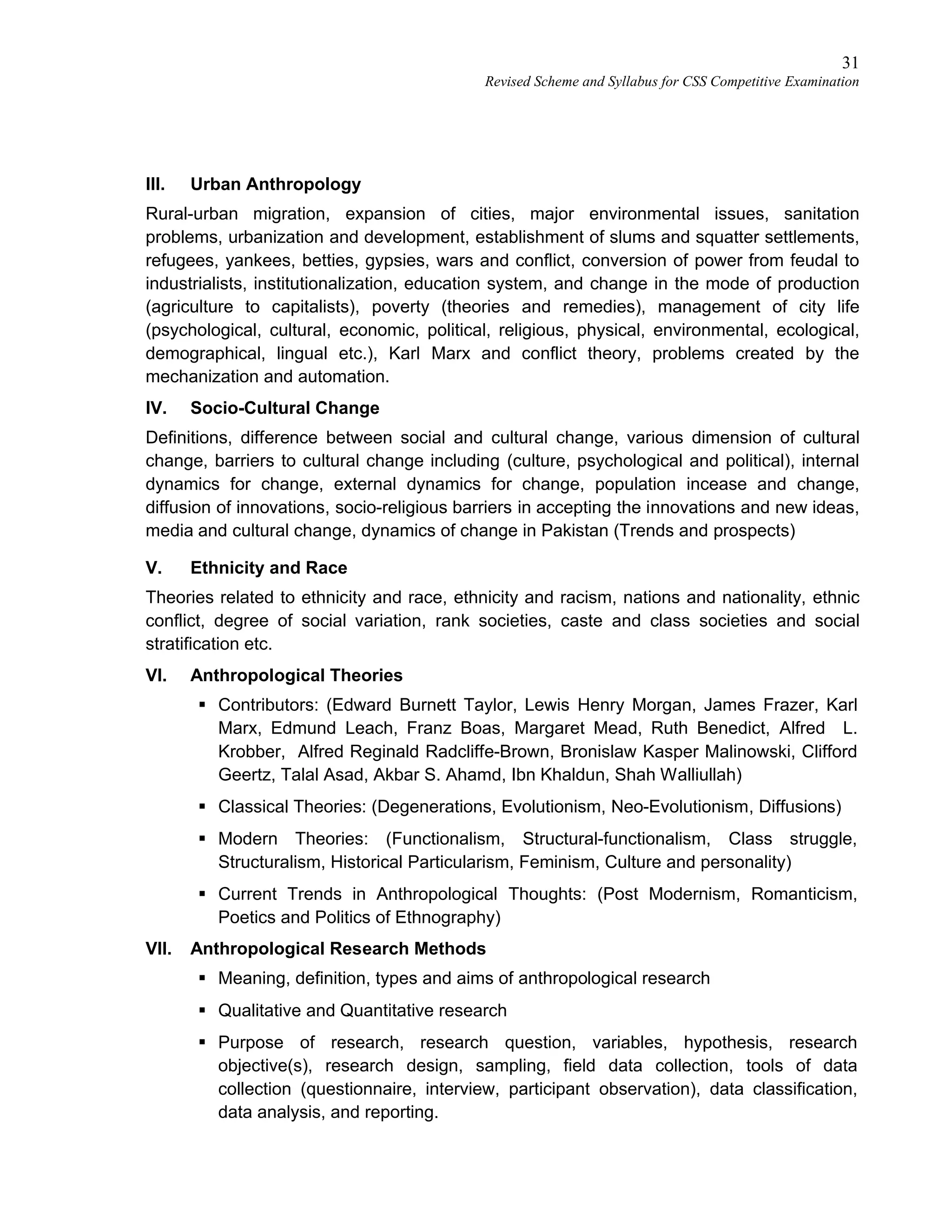 31
Revised Scheme and Syllabus for CSS Competitive Examination
III. Urban Anthropology
Rural-urban migration, expansion of cities, major environmental issues, sanitation
problems, urbanization and development, establishment of slums and squatter settlements,
refugees, yankees, betties, gypsies, wars and conflict, conversion of power from feudal to
industrialists, institutionalization, education system, and change in the mode of production
(agriculture to capitalists), poverty (theories and remedies), management of city life
(psychological, cultural, economic, political, religious, physical, environmental, ecological,
demographical, lingual etc.), Karl Marx and conflict theory, problems created by the
mechanization and automation.
IV. Socio-Cultural Change
Definitions, difference between social and cultural change, various dimension of cultural
change, barriers to cultural change including (culture, psychological and political), internal
dynamics for change, external dynamics for change, population incease and change,
diffusion of innovations, socio-religious barriers in accepting the innovations and new ideas,
media and cultural change, dynamics of change in Pakistan (Trends and prospects)
V. Ethnicity and Race
Theories related to ethnicity and race, ethnicity and racism, nations and nationality, ethnic
conflict, degree of social variation, rank societies, caste and class societies and social
stratification etc.
VI. Anthropological Theories
 Contributors: (Edward Burnett Taylor, Lewis Henry Morgan, James Frazer, Karl
Marx, Edmund Leach, Franz Boas, Margaret Mead, Ruth Benedict, Alfred L.
Krobber, Alfred Reginald Radcliffe-Brown, Bronislaw Kasper Malinowski, Clifford
Geertz, Talal Asad, Akbar S. Ahamd, Ibn Khaldun, Shah Walliullah)
 Classical Theories: (Degenerations, Evolutionism, Neo-Evolutionism, Diffusions)
 Modern Theories: (Functionalism, Structural-functionalism, Class struggle,
Structuralism, Historical Particularism, Feminism, Culture and personality)
 Current Trends in Anthropological Thoughts: (Post Modernism, Romanticism,
Poetics and Politics of Ethnography)
VII. Anthropological Research Methods
 Meaning, definition, types and aims of anthropological research
 Qualitative and Quantitative research
 Purpose of research, research question, variables, hypothesis, research
objective(s), research design, sampling, field data collection, tools of data
collection (questionnaire, interview, participant observation), data classification,
data analysis, and reporting.
 
