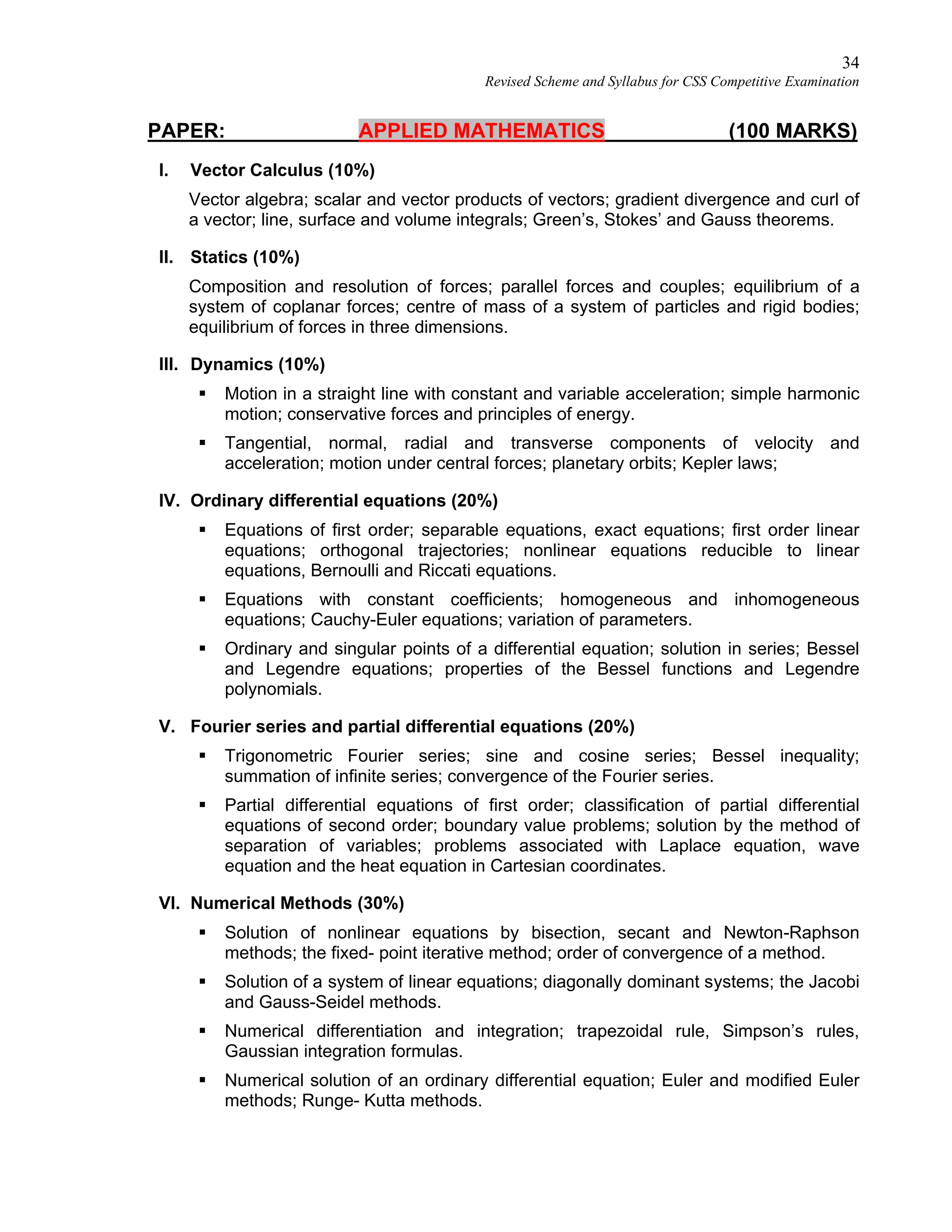 34
Revised Scheme and Syllabus for CSS Competitive Examination
PAPER: APPLIED MATHEMATICS (100 MARKS)
I. Vector Calculus (10%)
Vector algebra; scalar and vector products of vectors; gradient divergence and curl of
a vector; line, surface and volume integrals; Green’s, Stokes’ and Gauss theorems.
II. Statics (10%)
Composition and resolution of forces; parallel forces and couples; equilibrium of a
system of coplanar forces; centre of mass of a system of particles and rigid bodies;
equilibrium of forces in three dimensions.
III. Dynamics (10%)
 Motion in a straight line with constant and variable acceleration; simple harmonic
motion; conservative forces and principles of energy.
 Tangential, normal, radial and transverse components of velocity and
acceleration; motion under central forces; planetary orbits; Kepler laws;
IV. Ordinary differential equations (20%)
 Equations of first order; separable equations, exact equations; first order linear
equations; orthogonal trajectories; nonlinear equations reducible to linear
equations, Bernoulli and Riccati equations.
 Equations with constant coefficients; homogeneous and inhomogeneous
equations; Cauchy-Euler equations; variation of parameters.
 Ordinary and singular points of a differential equation; solution in series; Bessel
and Legendre equations; properties of the Bessel functions and Legendre
polynomials.
V. Fourier series and partial differential equations (20%)
 Trigonometric Fourier series; sine and cosine series; Bessel inequality;
summation of infinite series; convergence of the Fourier series.
 Partial differential equations of first order; classification of partial differential
equations of second order; boundary value problems; solution by the method of
separation of variables; problems associated with Laplace equation, wave
equation and the heat equation in Cartesian coordinates.
VI. Numerical Methods (30%)
 Solution of nonlinear equations by bisection, secant and Newton-Raphson
methods; the fixed- point iterative method; order of convergence of a method.
 Solution of a system of linear equations; diagonally dominant systems; the Jacobi
and Gauss-Seidel methods.
 Numerical differentiation and integration; trapezoidal rule, Simpson’s rules,
Gaussian integration formulas.
 Numerical solution of an ordinary differential equation; Euler and modified Euler
methods; Runge- Kutta methods.
 