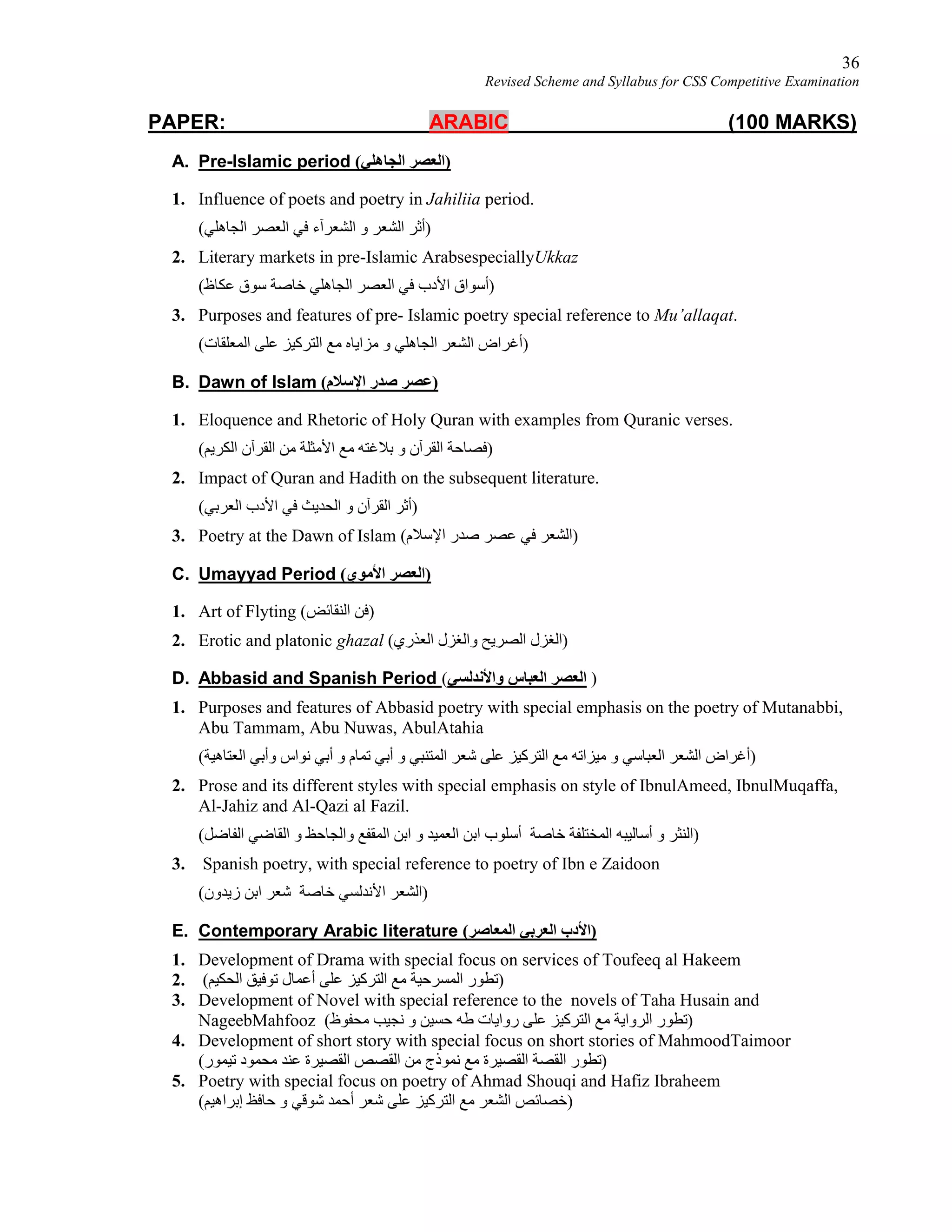 36
Revised Scheme and Syllabus for CSS Competitive Examination
PAPER: ARABIC (100 MARKS)
A. Pre-Islamic period (‫اﻟﺠﺎھﻠﻲ‬ ‫)اﻟﻌﺼﺮ‬
1. Influence of poets and poetry in Jahiliia period.
(‫اﻟﺠﺎھﻠﻲ‬ ‫اﻟﻌﺼﺮ‬ ‫ﻓﻲ‬ ‫اﻟﺸﻌﺮآء‬ ‫و‬ ‫اﻟﺸﻌﺮ‬ ‫)أﺛﺮ‬
2. Literary markets in pre-Islamic ArabsespeciallyUkkaz
(‫ﻋﻜﺎظ‬ ‫ﺳﻮق‬ ‫ﺧﺎﺻﺔ‬ ‫اﻟﺠﺎھﻠﻲ‬ ‫اﻟﻌﺼﺮ‬ ‫ﻓﻲ‬ ‫اﻷدب‬ ‫)أﺳﻮاق‬
3. Purposes and features of pre- Islamic poetry special reference to Mu’allaqat.
(‫اﻟﻤﻌﻠﻘﺎت‬ ‫ﻋﻠﻰ‬ ‫اﻟﺘﺮﻛﯿﺰ‬ ‫ﻣﻊ‬ ‫ﻣﺰاﯾﺎه‬ ‫و‬ ‫اﻟﺠﺎھﻠﻲ‬ ‫اﻟﺸﻌﺮ‬ ‫)أﻏﺮاض‬
B. Dawn of Islam (‫اﻹﺳﻼم‬ ‫ﺻﺪر‬ ‫)ﻋﺼﺮ‬
1. Eloquence and Rhetoric of Holy Quran with examples from Quranic verses.
(‫اﻟﻜﺮﯾﻢ‬ ‫اﻟﻘﺮآن‬ ‫ﻣﻦ‬ ‫اﻷﻣﺜﻠﺔ‬ ‫ﻣﻊ‬ ‫ﺑﻼﻏﺘﮫ‬ ‫و‬ ‫اﻟﻘﺮآن‬ ‫)ﻓﺼﺎﺣﺔ‬
2. Impact of Quran and Hadith on the subsequent literature.
(‫اﻟﻌﺮﺑﻲ‬ ‫اﻷدب‬ ‫ﻓﻲ‬ ‫اﻟﺤﺪﯾﺚ‬ ‫و‬ ‫اﻟﻘﺮآن‬ ‫)أﺛﺮ‬
3. Poetry at the Dawn of Islam (‫اﻹﺳﻼم‬ ‫ﺻﺪر‬ ‫ﻋﺼﺮ‬ ‫ﻓﻲ‬ ‫)اﻟﺸﻌﺮ‬
C. Umayyad Period (‫اﻷﻣﻮي‬ ‫)اﻟﻌﺼﺮ‬
1. Art of Flyting (‫اﻟﻨﻘﺎﺋﺾ‬ ‫)ﻓﻦ‬
2. Erotic and platonic ghazal (‫اﻟﻌﺬري‬ ‫واﻟﻐﺰل‬ ‫اﻟﺼﺮﯾﺢ‬ ‫)اﻟﻐﺰل‬
D. Abbasid and Spanish Period (‫واﻷﻧﺪﻟﺴﻲ‬ ‫اﻟﻌﺒﺎس‬ ‫اﻟﻌﺼﺮ‬ )
1. Purposes and features of Abbasid poetry with special emphasis on the poetry of Mutanabbi,
Abu Tammam, Abu Nuwas, AbulAtahia
(‫اﻟﻌﺘﺎھﯿﺔ‬ ‫وأﺑﻲ‬ ‫ﻧﻮاس‬ ‫أﺑﻲ‬ ‫و‬ ‫ﺗﻤﺎم‬ ‫أﺑﻲ‬ ‫و‬ ‫اﻟﻤﺘﻨﺒﻲ‬ ‫ﺷﻌﺮ‬ ‫ﻋﻠﻰ‬ ‫اﻟﺘﺮﻛﯿﺰ‬ ‫ﻣﻊ‬ ‫ﻣﯿﺰاﺗﮫ‬ ‫و‬ ‫اﻟﻌﺒﺎﺳﻲ‬ ‫اﻟﺸﻌﺮ‬ ‫)أﻏﺮاض‬
2. Prose and its different styles with special emphasis on style of IbnulAmeed, IbnulMuqaffa,
Al-Jahiz and Al-Qazi al Fazil.
(‫اﻟﻔﺎﺿﻞ‬ ‫اﻟﻘﺎﺿﻲ‬ ‫و‬ ‫واﻟﺠﺎﺣﻆ‬ ‫اﻟﻤﻘﻔﻊ‬ ‫اﺑﻦ‬ ‫و‬ ‫اﻟﻌﻤﯿﺪ‬ ‫اﺑﻦ‬ ‫أﺳﻠﻮب‬ ‫ﺧﺎﺻﺔ‬ ‫اﻟﻤﺨﺘﻠﻔﺔ‬ ‫أﺳﺎﻟﯿﺒﮫ‬ ‫و‬ ‫)اﻟﻨﺜﺮ‬
3. Spanish poetry, with special reference to poetry of Ibn e Zaidoon
(‫زﯾﺪون‬ ‫اﺑﻦ‬ ‫ﺷﻌﺮ‬ ‫ﺧﺎﺻﺔ‬ ‫اﻷﻧﺪﻟﺴﻲ‬ ‫)اﻟﺸﻌﺮ‬
E. Contemporary Arabic literature (‫اﻟﻤﻌﺎﺻﺮ‬ ‫اﻟﻌﺮﺑﻲ‬ ‫)اﻷدب‬
1. Development of Drama with special focus on services of Toufeeq al Hakeem
2. (‫اﻟﺤﻜﯿﻢ‬ ‫ﺗﻮﻓﯿﻖ‬ ‫أﻋﻤﺎل‬ ‫ﻋﻠﻰ‬ ‫اﻟﺘﺮﻛﯿﺰ‬ ‫ﻣﻊ‬ ‫اﻟﻤﺴﺮﺣﯿﺔ‬ ‫)ﺗﻄﻮر‬
3. Development of Novel with special reference to the novels of Taha Husain and
NageebMahfooz (‫ﻣﺤﻔﻮظ‬ ‫ﻧﺠﯿﺐ‬ ‫و‬ ‫ﺣﺴﯿﻦ‬ ‫ﻃﮫ‬ ‫رواﯾﺎت‬ ‫ﻋﻠﻰ‬ ‫اﻟﺘﺮﻛﯿﺰ‬ ‫ﻣﻊ‬ ‫اﻟﺮواﯾﺔ‬ ‫)ﺗﻄﻮر‬
4. Development of short story with special focus on short stories of MahmoodTaimoor
(‫ﺗﯿﻤﻮر‬ ‫ﻣﺤﻤﻮد‬ ‫ﻋﻨﺪ‬ ‫اﻟﻘﺼﯿﺮة‬ ‫اﻟﻘﺼﺺ‬ ‫ﻣﻦ‬ ‫ﻧﻤﻮذج‬ ‫ﻣﻊ‬ ‫اﻟﻘﺼﯿﺮة‬ ‫اﻟﻘﺼﺔ‬ ‫)ﺗﻄﻮر‬
5. Poetry with special focus on poetry of Ahmad Shouqi and Hafiz Ibraheem
(‫إﺑﺮاھﯿﻢ‬ ‫ﺣﺎﻓﻆ‬ ‫و‬ ‫ﺷﻮﻗﻲ‬ ‫أﺣﻤﺪ‬ ‫ﺷﻌﺮ‬ ‫ﻋﻠﻰ‬ ‫اﻟﺘﺮﻛﯿﺰ‬ ‫ﻣﻊ‬ ‫اﻟﺸﻌﺮ‬ ‫)ﺧﺼﺎﺋﺺ‬
 