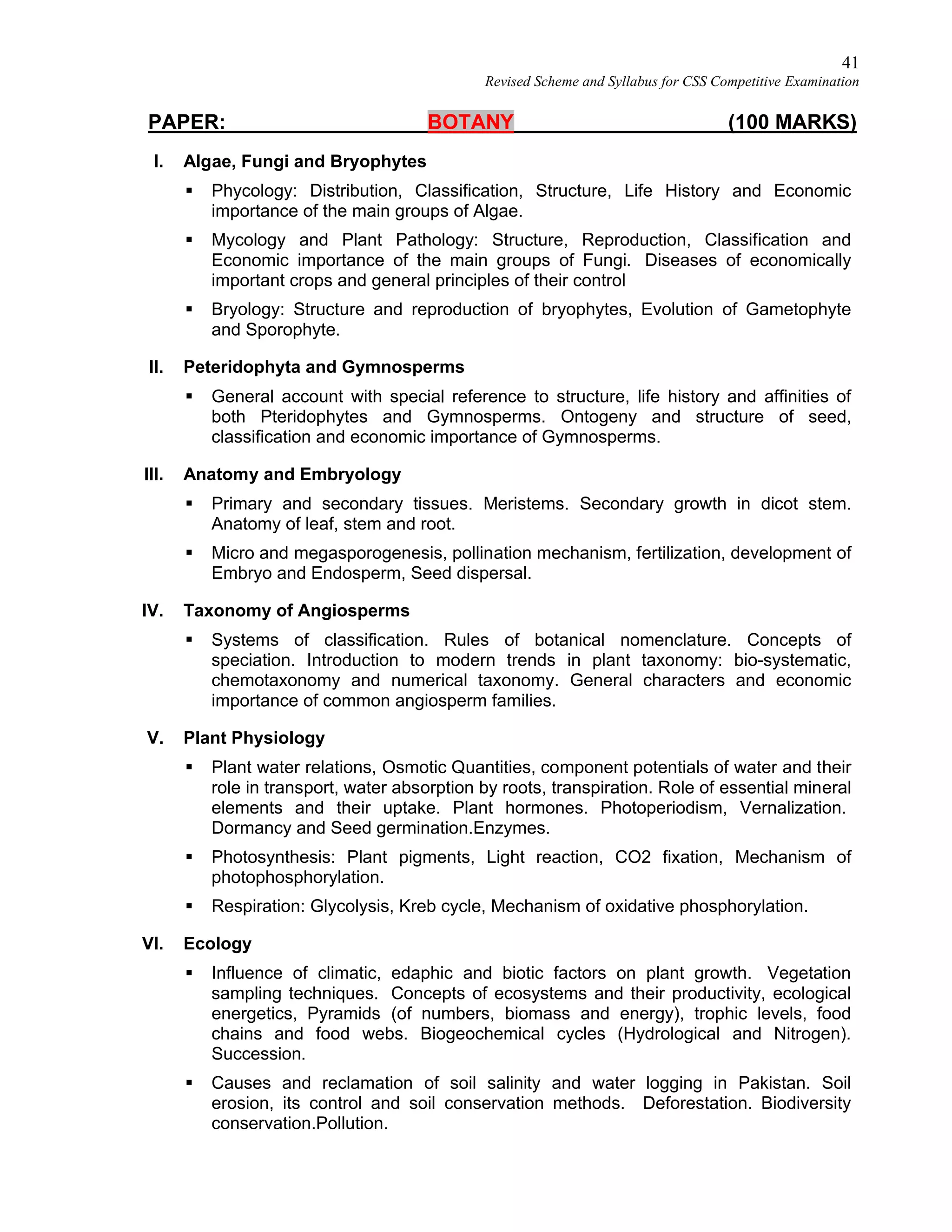 41
Revised Scheme and Syllabus for CSS Competitive Examination
PAPER: BOTANY (100 MARKS)
I. Algae, Fungi and Bryophytes
 Phycology: Distribution, Classification, Structure, Life History and Economic
importance of the main groups of Algae.
 Mycology and Plant Pathology: Structure, Reproduction, Classification and
Economic importance of the main groups of Fungi. Diseases of economically
important crops and general principles of their control
 Bryology: Structure and reproduction of bryophytes, Evolution of Gametophyte
and Sporophyte.
II. Peteridophyta and Gymnosperms
 General account with special reference to structure, life history and affinities of
both Pteridophytes and Gymnosperms. Ontogeny and structure of seed,
classification and economic importance of Gymnosperms.
III. Anatomy and Embryology
 Primary and secondary tissues. Meristems. Secondary growth in dicot stem.
Anatomy of leaf, stem and root.
 Micro and megasporogenesis, pollination mechanism, fertilization, development of
Embryo and Endosperm, Seed dispersal.
IV. Taxonomy of Angiosperms
 Systems of classification. Rules of botanical nomenclature. Concepts of
speciation. Introduction to modern trends in plant taxonomy: bio-systematic,
chemotaxonomy and numerical taxonomy. General characters and economic
importance of common angiosperm families.
V. Plant Physiology
 Plant water relations, Osmotic Quantities, component potentials of water and their
role in transport, water absorption by roots, transpiration. Role of essential mineral
elements and their uptake. Plant hormones. Photoperiodism, Vernalization.
Dormancy and Seed germination.Enzymes.
 Photosynthesis: Plant pigments, Light reaction, CO2 fixation, Mechanism of
photophosphorylation.
 Respiration: Glycolysis, Kreb cycle, Mechanism of oxidative phosphorylation.
VI. Ecology
 Influence of climatic, edaphic and biotic factors on plant growth. Vegetation
sampling techniques. Concepts of ecosystems and their productivity, ecological
energetics, Pyramids (of numbers, biomass and energy), trophic levels, food
chains and food webs. Biogeochemical cycles (Hydrological and Nitrogen).
Succession.
 Causes and reclamation of soil salinity and water logging in Pakistan. Soil
erosion, its control and soil conservation methods. Deforestation. Biodiversity
conservation.Pollution.
 