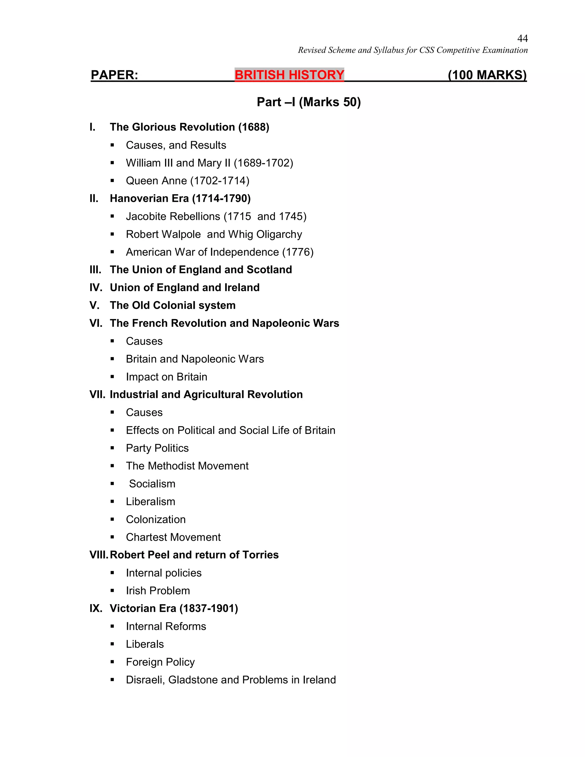 44
Revised Scheme and Syllabus for CSS Competitive Examination
PAPER: BRITISH HISTORY (100 MARKS)
Part –I (Marks 50)
I. The Glorious Revolution (1688)
 Causes, and Results
 William III and Mary II (1689-1702)
 Queen Anne (1702-1714)
II. Hanoverian Era (1714-1790)
 Jacobite Rebellions (1715 and 1745)
 Robert Walpole and Whig Oligarchy
 American War of Independence (1776)
III. The Union of England and Scotland
IV. Union of England and Ireland
V. The Old Colonial system
VI. The French Revolution and Napoleonic Wars
 Causes
 Britain and Napoleonic Wars
 Impact on Britain
VII. Industrial and Agricultural Revolution
 Causes
 Effects on Political and Social Life of Britain
 Party Politics
 The Methodist Movement
 Socialism
 Liberalism
 Colonization
 Chartest Movement
VIII.Robert Peel and return of Torries
 Internal policies
 Irish Problem
IX. Victorian Era (1837-1901)
 Internal Reforms
 Liberals
 Foreign Policy
 Disraeli, Gladstone and Problems in Ireland
 