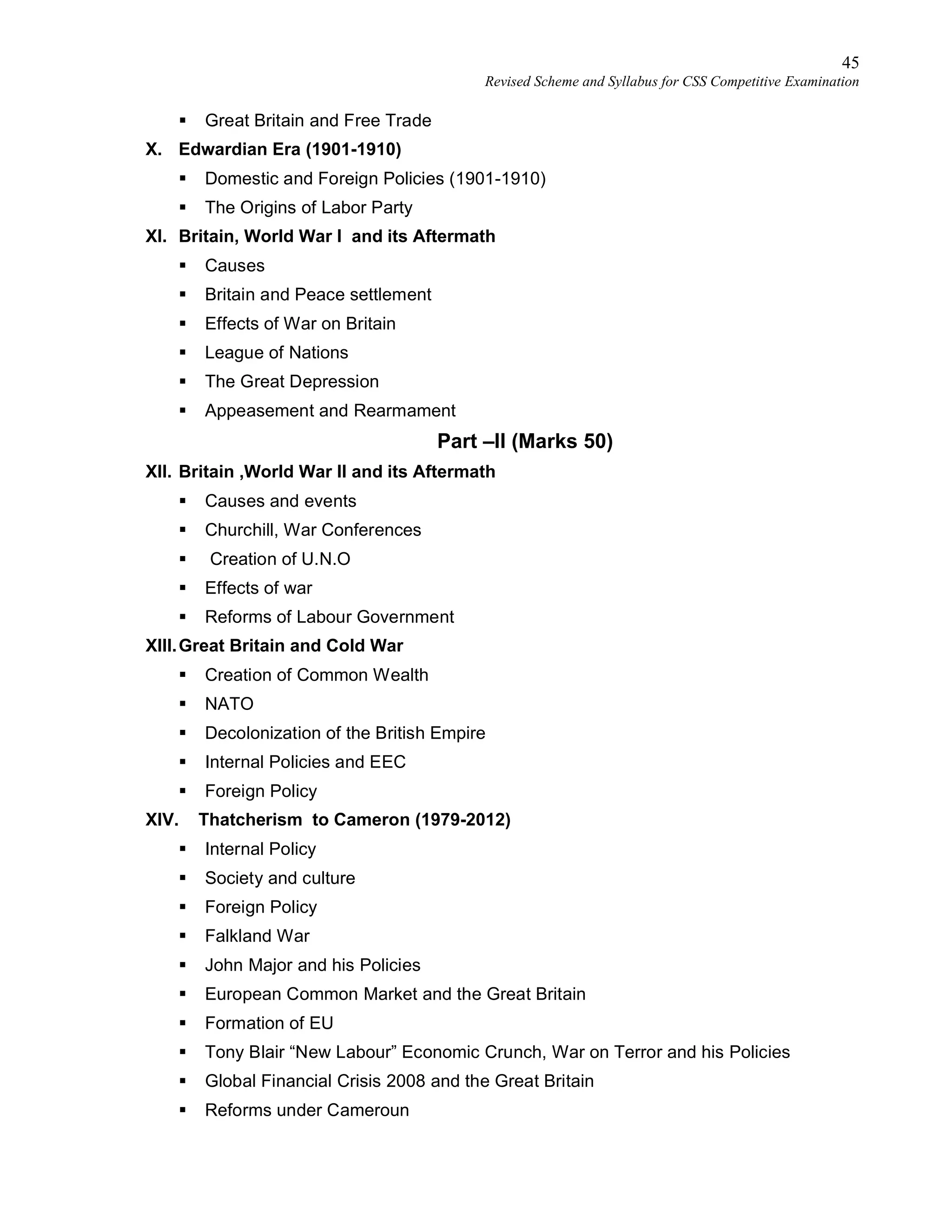 45
Revised Scheme and Syllabus for CSS Competitive Examination
 Great Britain and Free Trade
X. Edwardian Era (1901-1910)
 Domestic and Foreign Policies (1901-1910)
 The Origins of Labor Party
XI. Britain, World War I and its Aftermath
 Causes
 Britain and Peace settlement
 Effects of War on Britain
 League of Nations
 The Great Depression
 Appeasement and Rearmament
Part –II (Marks 50)
XII. Britain ,World War II and its Aftermath
 Causes and events
 Churchill, War Conferences
 Creation of U.N.O
 Effects of war
 Reforms of Labour Government
XIII.Great Britain and Cold War
 Creation of Common Wealth
 NATO
 Decolonization of the British Empire
 Internal Policies and EEC
 Foreign Policy
XIV. Thatcherism to Cameron (1979-2012)
 Internal Policy
 Society and culture
 Foreign Policy
 Falkland War
 John Major and his Policies
 European Common Market and the Great Britain
 Formation of EU
 Tony Blair “New Labour” Economic Crunch, War on Terror and his Policies
 Global Financial Crisis 2008 and the Great Britain
 Reforms under Cameroun
 