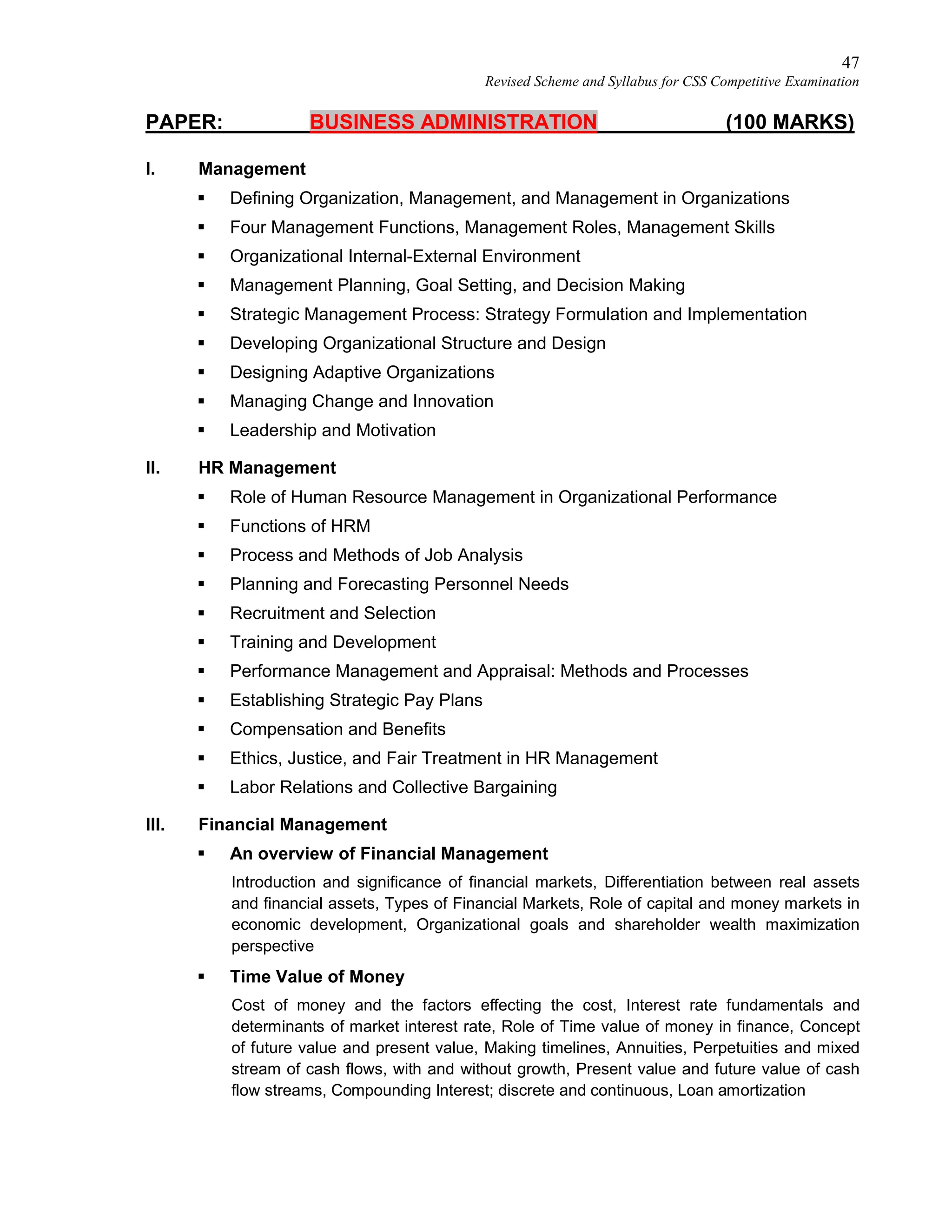 47
Revised Scheme and Syllabus for CSS Competitive Examination
PAPER: BUSINESS ADMINISTRATION (100 MARKS)
I. Management
 Defining Organization, Management, and Management in Organizations
 Four Management Functions, Management Roles, Management Skills
 Organizational Internal-External Environment
 Management Planning, Goal Setting, and Decision Making
 Strategic Management Process: Strategy Formulation and Implementation
 Developing Organizational Structure and Design
 Designing Adaptive Organizations
 Managing Change and Innovation
 Leadership and Motivation
II. HR Management
 Role of Human Resource Management in Organizational Performance
 Functions of HRM
 Process and Methods of Job Analysis
 Planning and Forecasting Personnel Needs
 Recruitment and Selection
 Training and Development
 Performance Management and Appraisal: Methods and Processes
 Establishing Strategic Pay Plans
 Compensation and Benefits
 Ethics, Justice, and Fair Treatment in HR Management
 Labor Relations and Collective Bargaining
III. Financial Management
 An overview of Financial Management
Introduction and significance of financial markets, Differentiation between real assets
and financial assets, Types of Financial Markets, Role of capital and money markets in
economic development, Organizational goals and shareholder wealth maximization
perspective
 Time Value of Money
Cost of money and the factors effecting the cost, Interest rate fundamentals and
determinants of market interest rate, Role of Time value of money in finance, Concept
of future value and present value, Making timelines, Annuities, Perpetuities and mixed
stream of cash flows, with and without growth, Present value and future value of cash
flow streams, Compounding Interest; discrete and continuous, Loan amortization
 