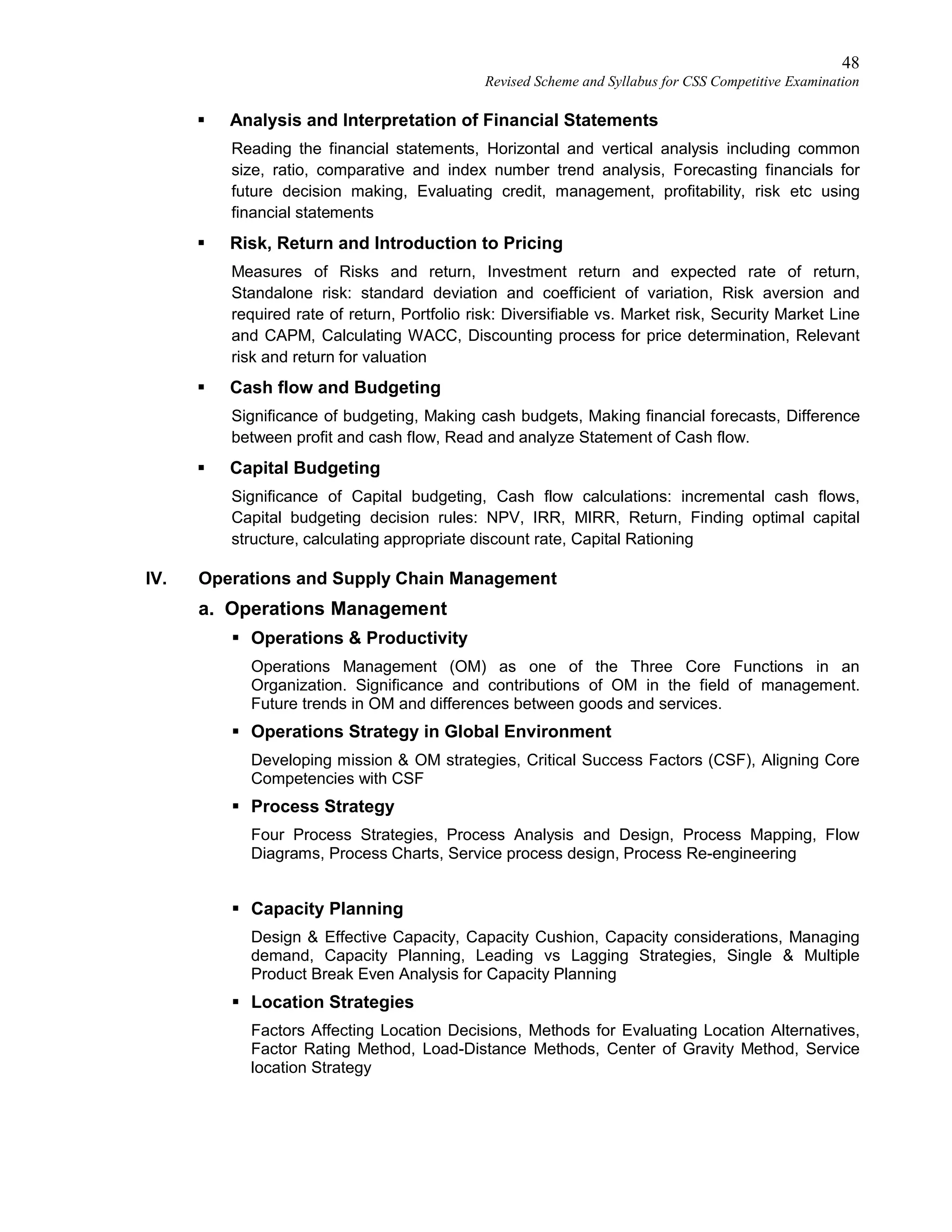 48
Revised Scheme and Syllabus for CSS Competitive Examination
 Analysis and Interpretation of Financial Statements
Reading the financial statements, Horizontal and vertical analysis including common
size, ratio, comparative and index number trend analysis, Forecasting financials for
future decision making, Evaluating credit, management, profitability, risk etc using
financial statements
 Risk, Return and Introduction to Pricing
Measures of Risks and return, Investment return and expected rate of return,
Standalone risk: standard deviation and coefficient of variation, Risk aversion and
required rate of return, Portfolio risk: Diversifiable vs. Market risk, Security Market Line
and CAPM, Calculating WACC, Discounting process for price determination, Relevant
risk and return for valuation
 Cash flow and Budgeting
Significance of budgeting, Making cash budgets, Making financial forecasts, Difference
between profit and cash flow, Read and analyze Statement of Cash flow.
 Capital Budgeting
Significance of Capital budgeting, Cash flow calculations: incremental cash flows,
Capital budgeting decision rules: NPV, IRR, MIRR, Return, Finding optimal capital
structure, calculating appropriate discount rate, Capital Rationing
IV. Operations and Supply Chain Management
a. Operations Management
 Operations & Productivity
Operations Management (OM) as one of the Three Core Functions in an
Organization. Significance and contributions of OM in the field of management.
Future trends in OM and differences between goods and services.
 Operations Strategy in Global Environment
Developing mission & OM strategies, Critical Success Factors (CSF), Aligning Core
Competencies with CSF
 Process Strategy
Four Process Strategies, Process Analysis and Design, Process Mapping, Flow
Diagrams, Process Charts, Service process design, Process Re-engineering
 Capacity Planning
Design & Effective Capacity, Capacity Cushion, Capacity considerations, Managing
demand, Capacity Planning, Leading vs Lagging Strategies, Single & Multiple
Product Break Even Analysis for Capacity Planning
 Location Strategies
Factors Affecting Location Decisions, Methods for Evaluating Location Alternatives,
Factor Rating Method, Load-Distance Methods, Center of Gravity Method, Service
location Strategy
 