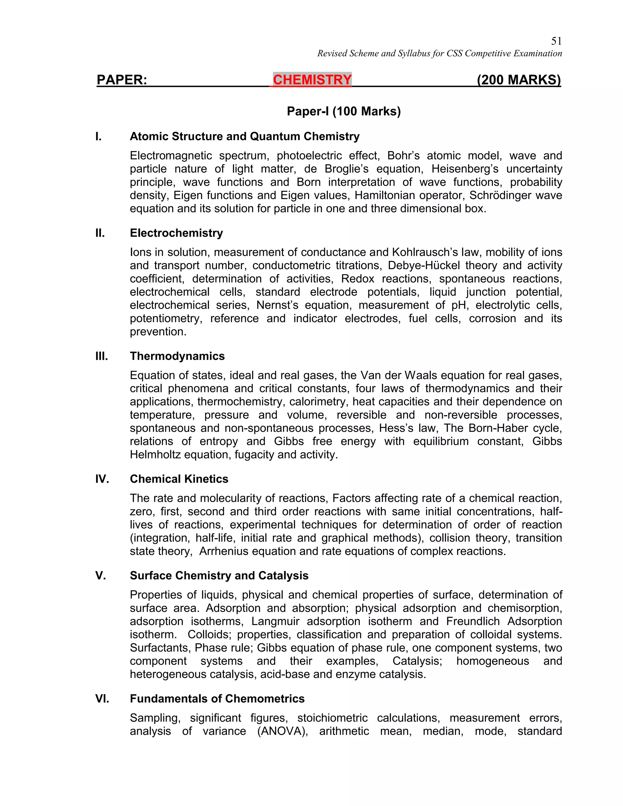 51
Revised Scheme and Syllabus for CSS Competitive Examination
PAPER: CHEMISTRY (200 MARKS)
Paper-I (100 Marks)
I. Atomic Structure and Quantum Chemistry
Electromagnetic spectrum, photoelectric effect, Bohr’s atomic model, wave and
particle nature of light matter, de Broglie’s equation, Heisenberg’s uncertainty
principle, wave functions and Born interpretation of wave functions, probability
density, Eigen functions and Eigen values, Hamiltonian operator, Schrödinger wave
equation and its solution for particle in one and three dimensional box.
II. Electrochemistry
Ions in solution, measurement of conductance and Kohlrausch’s law, mobility of ions
and transport number, conductometric titrations, Debye-Hückel theory and activity
coefficient, determination of activities, Redox reactions, spontaneous reactions,
electrochemical cells, standard electrode potentials, liquid junction potential,
electrochemical series, Nernst’s equation, measurement of pH, electrolytic cells,
potentiometry, reference and indicator electrodes, fuel cells, corrosion and its
prevention.
III. Thermodynamics
Equation of states, ideal and real gases, the Van der Waals equation for real gases,
critical phenomena and critical constants, four laws of thermodynamics and their
applications, thermochemistry, calorimetry, heat capacities and their dependence on
temperature, pressure and volume, reversible and non-reversible processes,
spontaneous and non-spontaneous processes, Hess’s law, The Born-Haber cycle,
relations of entropy and Gibbs free energy with equilibrium constant, Gibbs
Helmholtz equation, fugacity and activity.
IV. Chemical Kinetics
The rate and molecularity of reactions, Factors affecting rate of a chemical reaction,
zero, first, second and third order reactions with same initial concentrations, half-
lives of reactions, experimental techniques for determination of order of reaction
(integration, half-life, initial rate and graphical methods), collision theory, transition
state theory, Arrhenius equation and rate equations of complex reactions.
V. Surface Chemistry and Catalysis
Properties of liquids, physical and chemical properties of surface, determination of
surface area. Adsorption and absorption; physical adsorption and chemisorption,
adsorption isotherms, Langmuir adsorption isotherm and Freundlich Adsorption
isotherm. Colloids; properties, classification and preparation of colloidal systems.
Surfactants, Phase rule; Gibbs equation of phase rule, one component systems, two
component systems and their examples, Catalysis; homogeneous and
heterogeneous catalysis, acid-base and enzyme catalysis.
VI. Fundamentals of Chemometrics
Sampling, significant figures, stoichiometric calculations, measurement errors,
analysis of variance (ANOVA), arithmetic mean, median, mode, standard
 