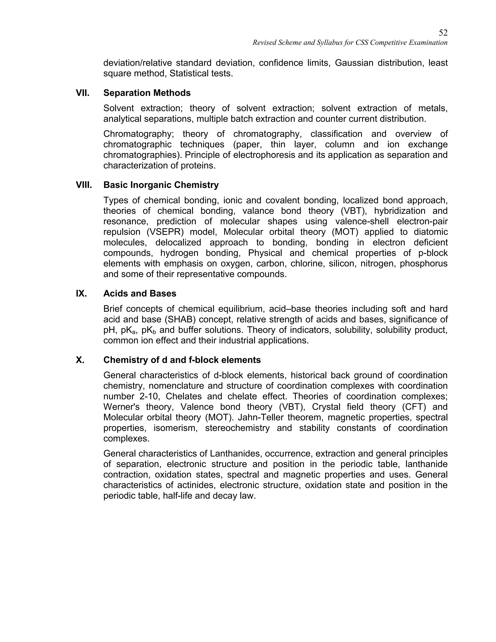 52
Revised Scheme and Syllabus for CSS Competitive Examination
deviation/relative standard deviation, confidence limits, Gaussian distribution, least
square method, Statistical tests.
VII. Separation Methods
Solvent extraction; theory of solvent extraction; solvent extraction of metals,
analytical separations, multiple batch extraction and counter current distribution.
Chromatography; theory of chromatography, classification and overview of
chromatographic techniques (paper, thin layer, column and ion exchange
chromatographies). Principle of electrophoresis and its application as separation and
characterization of proteins.
VIII. Basic Inorganic Chemistry
Types of chemical bonding, ionic and covalent bonding, localized bond approach,
theories of chemical bonding, valance bond theory (VBT), hybridization and
resonance, prediction of molecular shapes using valence-shell electron-pair
repulsion (VSEPR) model, Molecular orbital theory (MOT) applied to diatomic
molecules, delocalized approach to bonding, bonding in electron deficient
compounds, hydrogen bonding, Physical and chemical properties of p-block
elements with emphasis on oxygen, carbon, chlorine, silicon, nitrogen, phosphorus
and some of their representative compounds.
IX. Acids and Bases
Brief concepts of chemical equilibrium, acid–base theories including soft and hard
acid and base (SHAB) concept, relative strength of acids and bases, significance of
pH, pKa, pKb and buffer solutions. Theory of indicators, solubility, solubility product,
common ion effect and their industrial applications.
X. Chemistry of d and f-block elements
General characteristics of d-block elements, historical back ground of coordination
chemistry, nomenclature and structure of coordination complexes with coordination
number 2-10, Chelates and chelate effect. Theories of coordination complexes;
Werner's theory, Valence bond theory (VBT), Crystal field theory (CFT) and
Molecular orbital theory (MOT). Jahn-Teller theorem, magnetic properties, spectral
properties, isomerism, stereochemistry and stability constants of coordination
complexes.
General characteristics of Lanthanides, occurrence, extraction and general principles
of separation, electronic structure and position in the periodic table, lanthanide
contraction, oxidation states, spectral and magnetic properties and uses. General
characteristics of actinides, electronic structure, oxidation state and position in the
periodic table, half-life and decay law.
 