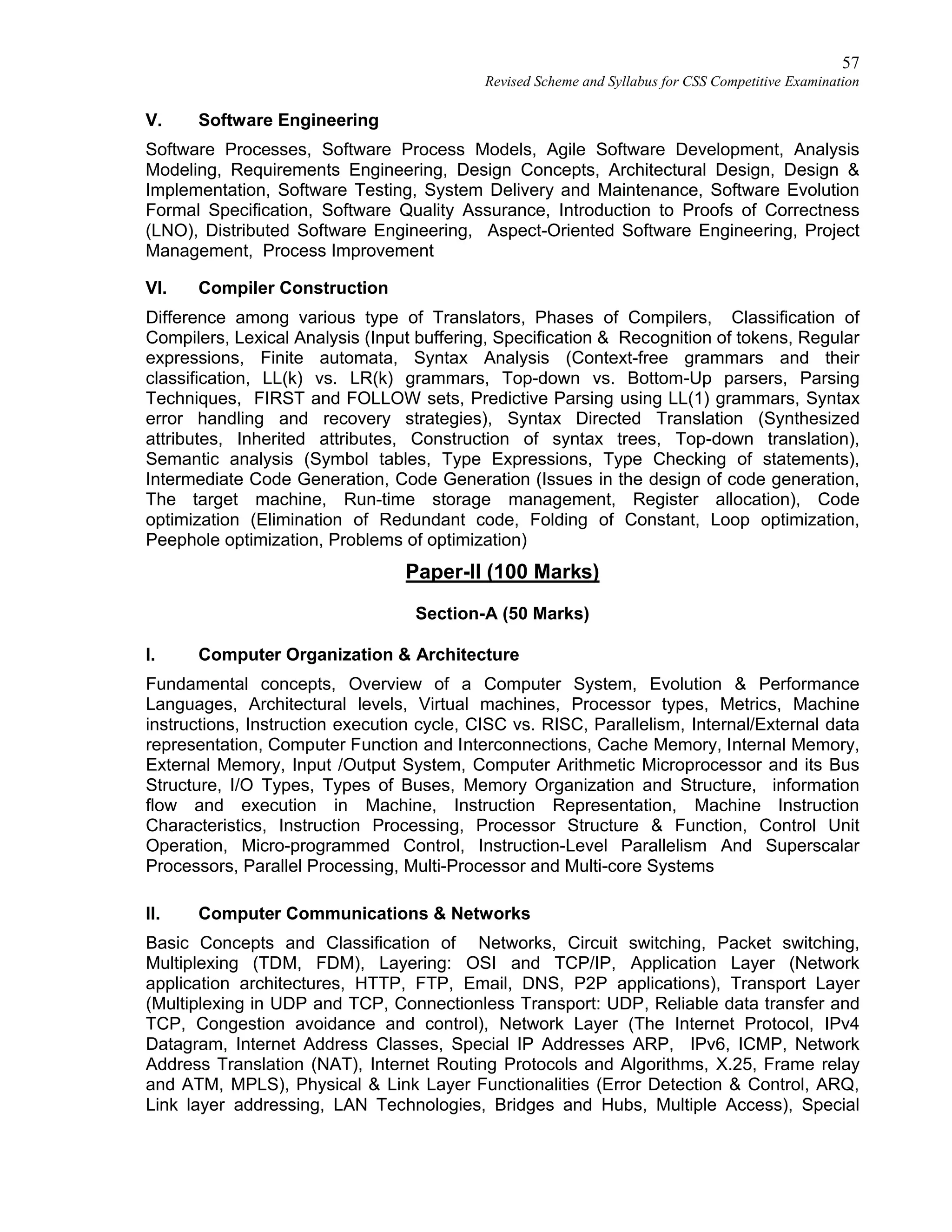 57
Revised Scheme and Syllabus for CSS Competitive Examination
V. Software Engineering
Software Processes, Software Process Models, Agile Software Development, Analysis
Modeling, Requirements Engineering, Design Concepts, Architectural Design, Design &
Implementation, Software Testing, System Delivery and Maintenance, Software Evolution
Formal Specification, Software Quality Assurance, Introduction to Proofs of Correctness
(LNO), Distributed Software Engineering, Aspect-Oriented Software Engineering, Project
Management, Process Improvement
VI. Compiler Construction
Difference among various type of Translators, Phases of Compilers, Classification of
Compilers, Lexical Analysis (Input buffering, Specification & Recognition of tokens, Regular
expressions, Finite automata, Syntax Analysis (Context-free grammars and their
classification, LL(k) vs. LR(k) grammars, Top-down vs. Bottom-Up parsers, Parsing
Techniques, FIRST and FOLLOW sets, Predictive Parsing using LL(1) grammars, Syntax
error handling and recovery strategies), Syntax Directed Translation (Synthesized
attributes, Inherited attributes, Construction of syntax trees, Top-down translation),
Semantic analysis (Symbol tables, Type Expressions, Type Checking of statements),
Intermediate Code Generation, Code Generation (Issues in the design of code generation,
The target machine, Run-time storage management, Register allocation), Code
optimization (Elimination of Redundant code, Folding of Constant, Loop optimization,
Peephole optimization, Problems of optimization)
Paper-II (100 Marks)
Section-A (50 Marks)
I. Computer Organization & Architecture
Fundamental concepts, Overview of a Computer System, Evolution & Performance
Languages, Architectural levels, Virtual machines, Processor types, Metrics, Machine
instructions, Instruction execution cycle, CISC vs. RISC, Parallelism, Internal/External data
representation, Computer Function and Interconnections, Cache Memory, Internal Memory,
External Memory, Input /Output System, Computer Arithmetic Microprocessor and its Bus
Structure, I/O Types, Types of Buses, Memory Organization and Structure, information
flow and execution in Machine, Instruction Representation, Machine Instruction
Characteristics, Instruction Processing, Processor Structure & Function, Control Unit
Operation, Micro-programmed Control, Instruction-Level Parallelism And Superscalar
Processors, Parallel Processing, Multi-Processor and Multi-core Systems
II. Computer Communications & Networks
Basic Concepts and Classification of Networks, Circuit switching, Packet switching,
Multiplexing (TDM, FDM), Layering: OSI and TCP/IP, Application Layer (Network
application architectures, HTTP, FTP, Email, DNS, P2P applications), Transport Layer
(Multiplexing in UDP and TCP, Connectionless Transport: UDP, Reliable data transfer and
TCP, Congestion avoidance and control), Network Layer (The Internet Protocol, IPv4
Datagram, Internet Address Classes, Special IP Addresses ARP, IPv6, ICMP, Network
Address Translation (NAT), Internet Routing Protocols and Algorithms, X.25, Frame relay
and ATM, MPLS), Physical & Link Layer Functionalities (Error Detection & Control, ARQ,
Link layer addressing, LAN Technologies, Bridges and Hubs, Multiple Access), Special
 