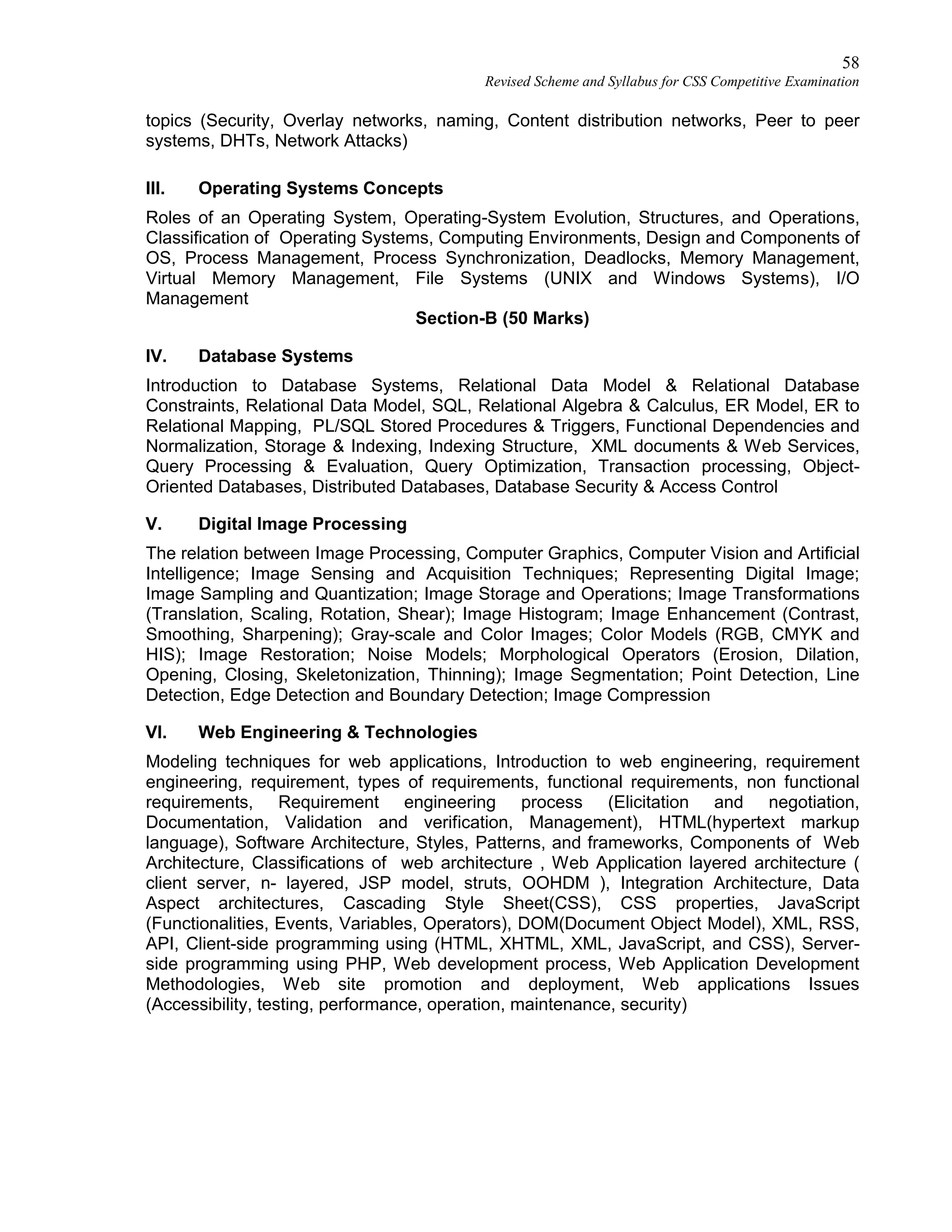 58
Revised Scheme and Syllabus for CSS Competitive Examination
topics (Security, Overlay networks, naming, Content distribution networks, Peer to peer
systems, DHTs, Network Attacks)
III. Operating Systems Concepts
Roles of an Operating System, Operating-System Evolution, Structures, and Operations,
Classification of Operating Systems, Computing Environments, Design and Components of
OS, Process Management, Process Synchronization, Deadlocks, Memory Management,
Virtual Memory Management, File Systems (UNIX and Windows Systems), I/O
Management
Section-B (50 Marks)
IV. Database Systems
Introduction to Database Systems, Relational Data Model & Relational Database
Constraints, Relational Data Model, SQL, Relational Algebra & Calculus, ER Model, ER to
Relational Mapping, PL/SQL Stored Procedures & Triggers, Functional Dependencies and
Normalization, Storage & Indexing, Indexing Structure, XML documents & Web Services,
Query Processing & Evaluation, Query Optimization, Transaction processing, Object-
Oriented Databases, Distributed Databases, Database Security & Access Control
V. Digital Image Processing
The relation between Image Processing, Computer Graphics, Computer Vision and Artificial
Intelligence; Image Sensing and Acquisition Techniques; Representing Digital Image;
Image Sampling and Quantization; Image Storage and Operations; Image Transformations
(Translation, Scaling, Rotation, Shear); Image Histogram; Image Enhancement (Contrast,
Smoothing, Sharpening); Gray-scale and Color Images; Color Models (RGB, CMYK and
HIS); Image Restoration; Noise Models; Morphological Operators (Erosion, Dilation,
Opening, Closing, Skeletonization, Thinning); Image Segmentation; Point Detection, Line
Detection, Edge Detection and Boundary Detection; Image Compression
VI. Web Engineering & Technologies
Modeling techniques for web applications, Introduction to web engineering, requirement
engineering, requirement, types of requirements, functional requirements, non functional
requirements, Requirement engineering process (Elicitation and negotiation,
Documentation, Validation and verification, Management), HTML(hypertext markup
language), Software Architecture, Styles, Patterns, and frameworks, Components of Web
Architecture, Classifications of web architecture , Web Application layered architecture (
client server, n- layered, JSP model, struts, OOHDM ), Integration Architecture, Data
Aspect architectures, Cascading Style Sheet(CSS), CSS properties, JavaScript
(Functionalities, Events, Variables, Operators), DOM(Document Object Model), XML, RSS,
API, Client-side programming using (HTML, XHTML, XML, JavaScript, and CSS), Server-
side programming using PHP, Web development process, Web Application Development
Methodologies, Web site promotion and deployment, Web applications Issues
(Accessibility, testing, performance, operation, maintenance, security)
 