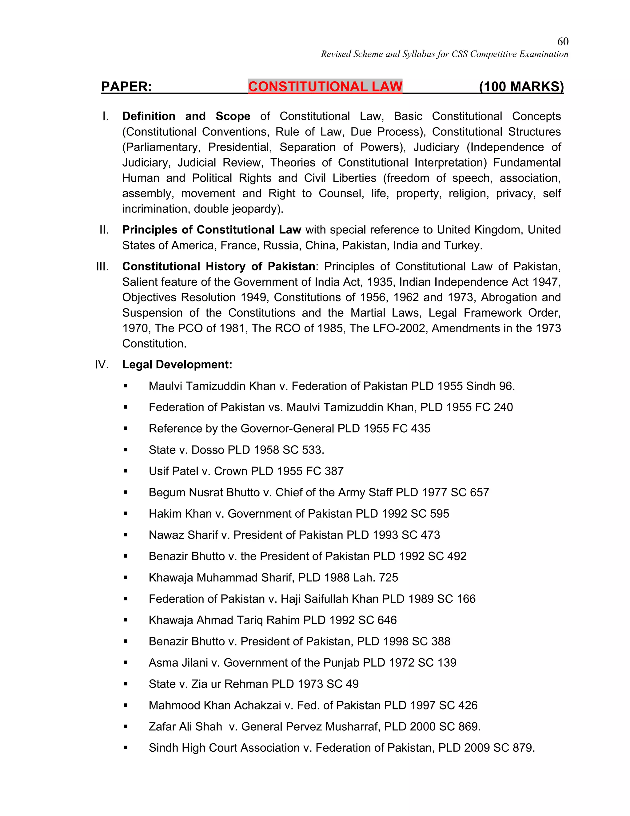 60
Revised Scheme and Syllabus for CSS Competitive Examination
PAPER: CONSTITUTIONAL LAW (100 MARKS)
I. Definition and Scope of Constitutional Law, Basic Constitutional Concepts
(Constitutional Conventions, Rule of Law, Due Process), Constitutional Structures
(Parliamentary, Presidential, Separation of Powers), Judiciary (Independence of
Judiciary, Judicial Review, Theories of Constitutional Interpretation) Fundamental
Human and Political Rights and Civil Liberties (freedom of speech, association,
assembly, movement and Right to Counsel, life, property, religion, privacy, self
incrimination, double jeopardy).
II. Principles of Constitutional Law with special reference to United Kingdom, United
States of America, France, Russia, China, Pakistan, India and Turkey.
III. Constitutional History of Pakistan: Principles of Constitutional Law of Pakistan,
Salient feature of the Government of India Act, 1935, Indian Independence Act 1947,
Objectives Resolution 1949, Constitutions of 1956, 1962 and 1973, Abrogation and
Suspension of the Constitutions and the Martial Laws, Legal Framework Order,
1970, The PCO of 1981, The RCO of 1985, The LFO-2002, Amendments in the 1973
Constitution.
IV. Legal Development:
 Maulvi Tamizuddin Khan v. Federation of Pakistan PLD 1955 Sindh 96.
 Federation of Pakistan vs. Maulvi Tamizuddin Khan, PLD 1955 FC 240
 Reference by the Governor-General PLD 1955 FC 435
 State v. Dosso PLD 1958 SC 533.
 Usif Patel v. Crown PLD 1955 FC 387
 Begum Nusrat Bhutto v. Chief of the Army Staff PLD 1977 SC 657
 Hakim Khan v. Government of Pakistan PLD 1992 SC 595
 Nawaz Sharif v. President of Pakistan PLD 1993 SC 473
 Benazir Bhutto v. the President of Pakistan PLD 1992 SC 492
 Khawaja Muhammad Sharif, PLD 1988 Lah. 725
 Federation of Pakistan v. Haji Saifullah Khan PLD 1989 SC 166
 Khawaja Ahmad Tariq Rahim PLD 1992 SC 646
 Benazir Bhutto v. President of Pakistan, PLD 1998 SC 388
 Asma Jilani v. Government of the Punjab PLD 1972 SC 139
 State v. Zia ur Rehman PLD 1973 SC 49
 Mahmood Khan Achakzai v. Fed. of Pakistan PLD 1997 SC 426
 Zafar Ali Shah v. General Pervez Musharraf, PLD 2000 SC 869.
 Sindh High Court Association v. Federation of Pakistan, PLD 2009 SC 879.
 