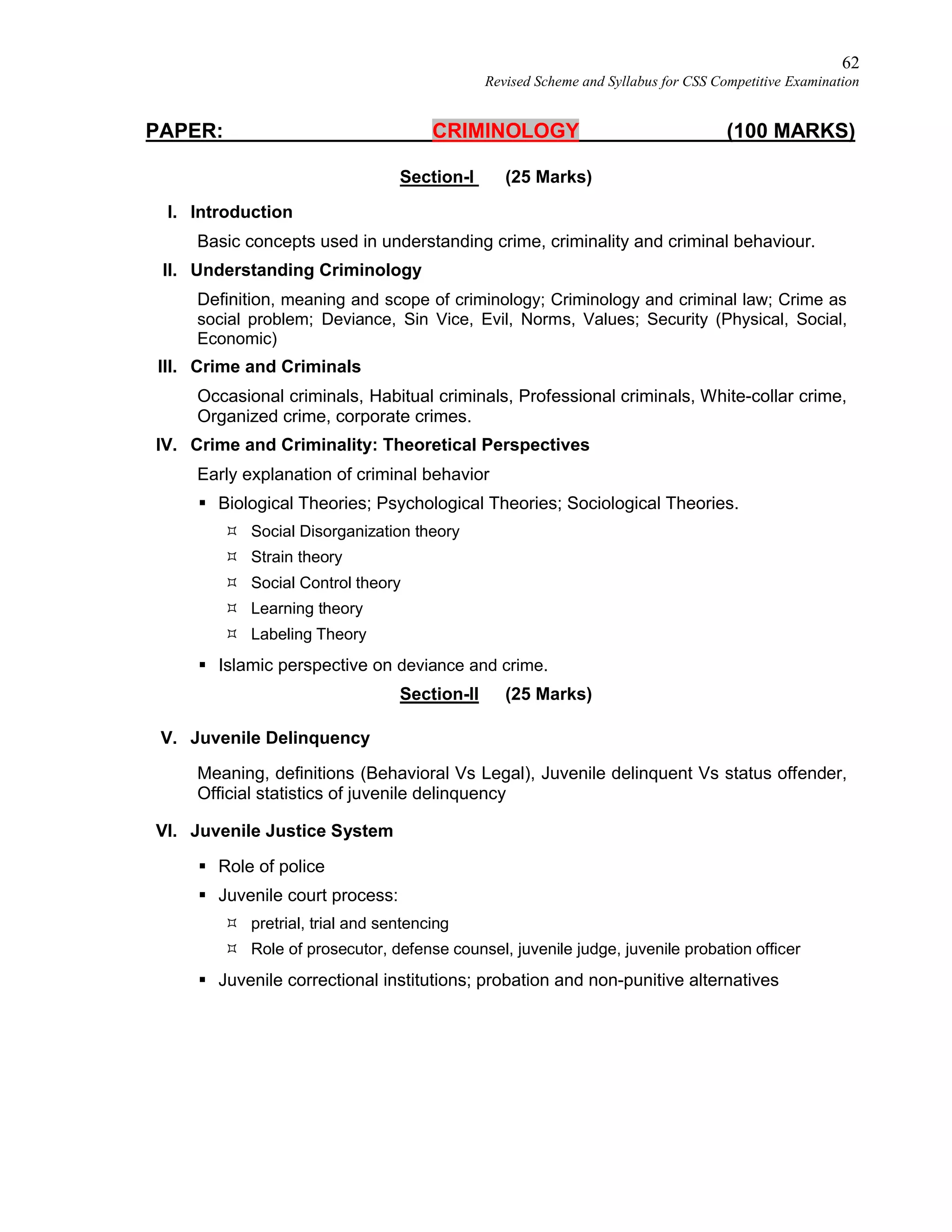 62
Revised Scheme and Syllabus for CSS Competitive Examination
PAPER: CRIMINOLOGY (100 MARKS)
Section-I (25 Marks)
I. Introduction
Basic concepts used in understanding crime, criminality and criminal behaviour.
II. Understanding Criminology
Definition, meaning and scope of criminology; Criminology and criminal law; Crime as
social problem; Deviance, Sin Vice, Evil, Norms, Values; Security (Physical, Social,
Economic)
III. Crime and Criminals
Occasional criminals, Habitual criminals, Professional criminals, White-collar crime,
Organized crime, corporate crimes.
IV. Crime and Criminality: Theoretical Perspectives
Early explanation of criminal behavior
 Biological Theories; Psychological Theories; Sociological Theories.
 Social Disorganization theory
 Strain theory
 Social Control theory
 Learning theory
 Labeling Theory
 Islamic perspective on deviance and crime.
Section-II (25 Marks)
V. Juvenile Delinquency
Meaning, definitions (Behavioral Vs Legal), Juvenile delinquent Vs status offender,
Official statistics of juvenile delinquency
VI. Juvenile Justice System
 Role of police
 Juvenile court process:
 pretrial, trial and sentencing
 Role of prosecutor, defense counsel, juvenile judge, juvenile probation officer
 Juvenile correctional institutions; probation and non-punitive alternatives
 