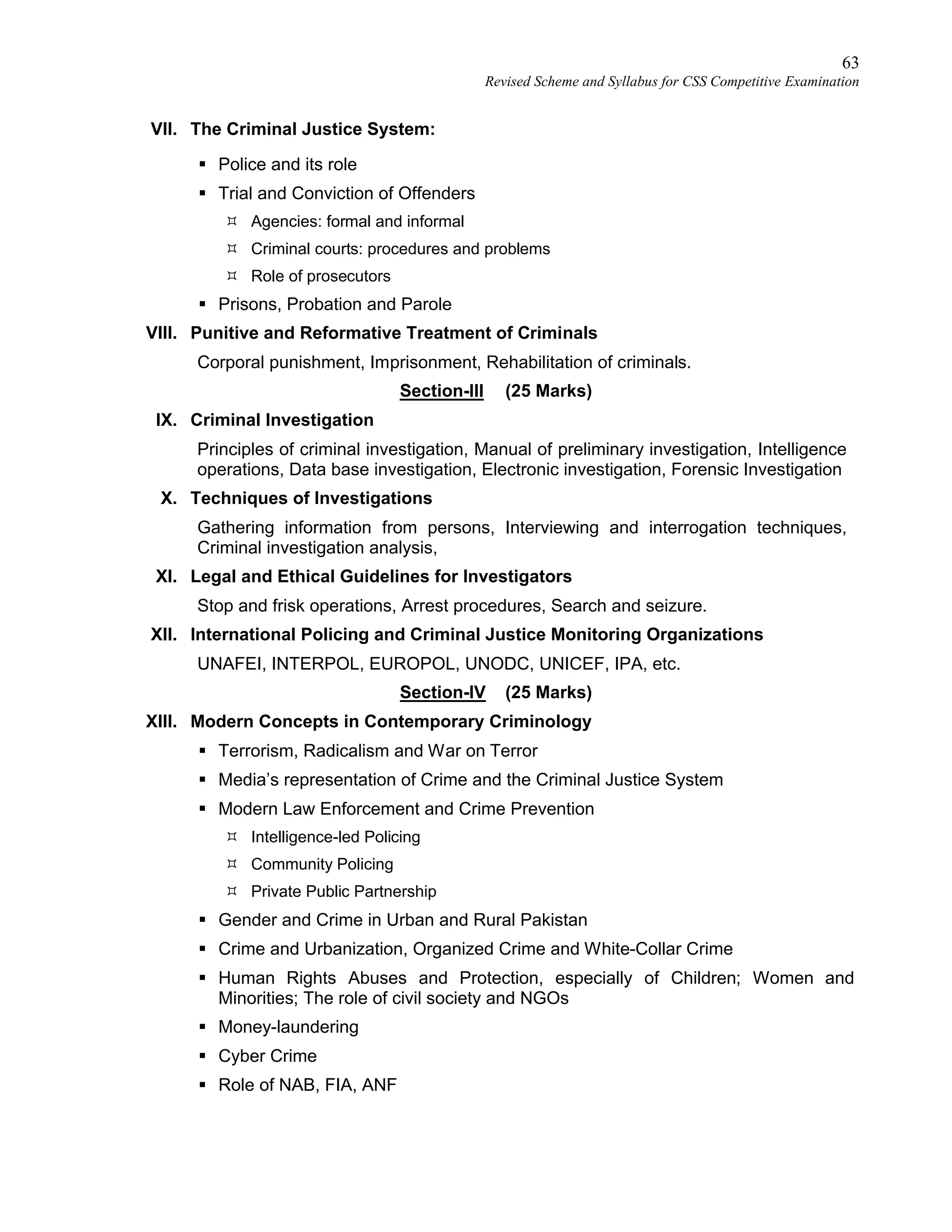63
Revised Scheme and Syllabus for CSS Competitive Examination
VII. The Criminal Justice System:
 Police and its role
 Trial and Conviction of Offenders
 Agencies: formal and informal
 Criminal courts: procedures and problems
 Role of prosecutors
 Prisons, Probation and Parole
VIII. Punitive and Reformative Treatment of Criminals
Corporal punishment, Imprisonment, Rehabilitation of criminals.
Section-III (25 Marks)
IX. Criminal Investigation
Principles of criminal investigation, Manual of preliminary investigation, Intelligence
operations, Data base investigation, Electronic investigation, Forensic Investigation
X. Techniques of Investigations
Gathering information from persons, Interviewing and interrogation techniques,
Criminal investigation analysis,
XI. Legal and Ethical Guidelines for Investigators
Stop and frisk operations, Arrest procedures, Search and seizure.
XII. International Policing and Criminal Justice Monitoring Organizations
UNAFEI, INTERPOL, EUROPOL, UNODC, UNICEF, IPA, etc.
Section-IV (25 Marks)
XIII. Modern Concepts in Contemporary Criminology
 Terrorism, Radicalism and War on Terror
 Media’s representation of Crime and the Criminal Justice System
 Modern Law Enforcement and Crime Prevention
 Intelligence-led Policing
 Community Policing
 Private Public Partnership
 Gender and Crime in Urban and Rural Pakistan
 Crime and Urbanization, Organized Crime and White-Collar Crime
 Human Rights Abuses and Protection, especially of Children; Women and
Minorities; The role of civil society and NGOs
 Money-laundering
 Cyber Crime
 Role of NAB, FIA, ANF
 