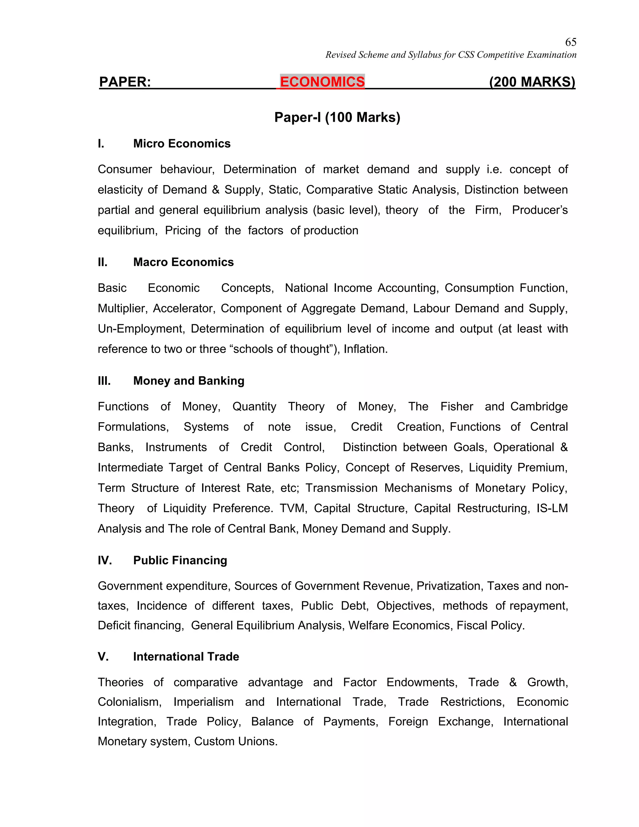 65
Revised Scheme and Syllabus for CSS Competitive Examination
PAPER: ECONOMICS (200 MARKS)
Paper-I (100 Marks)
I. Micro Economics
Consumer behaviour, Determination of market demand and supply i.e. concept of
elasticity of Demand & Supply, Static, Comparative Static Analysis, Distinction between
partial and general equilibrium analysis (basic level), theory of the Firm, Producer’s
equilibrium, Pricing of the factors of production
II. Macro Economics
Basic Economic Concepts, National Income Accounting, Consumption Function,
Multiplier, Accelerator, Component of Aggregate Demand, Labour Demand and Supply,
Un-Employment, Determination of equilibrium level of income and output (at least with
reference to two or three “schools of thought”), Inflation.
III. Money and Banking
Functions of Money, Quantity Theory of Money, The Fisher and Cambridge
Formulations, Systems of note issue, Credit Creation, Functions of Central
Banks, Instruments of Credit Control, Distinction between Goals, Operational &
Intermediate Target of Central Banks Policy, Concept of Reserves, Liquidity Premium,
Term Structure of Interest Rate, etc; Transmission Mechanisms of Monetary Policy,
Theory of Liquidity Preference. TVM, Capital Structure, Capital Restructuring, IS-LM
Analysis and The role of Central Bank, Money Demand and Supply.
IV. Public Financing
Government expenditure, Sources of Government Revenue, Privatization, Taxes and non-
taxes, Incidence of different taxes, Public Debt, Objectives, methods of repayment,
Deficit financing, General Equilibrium Analysis, Welfare Economics, Fiscal Policy.
V. International Trade
Theories of comparative advantage and Factor Endowments, Trade & Growth,
Colonialism, Imperialism and International Trade, Trade Restrictions, Economic
Integration, Trade Policy, Balance of Payments, Foreign Exchange, International
Monetary system, Custom Unions.
 
