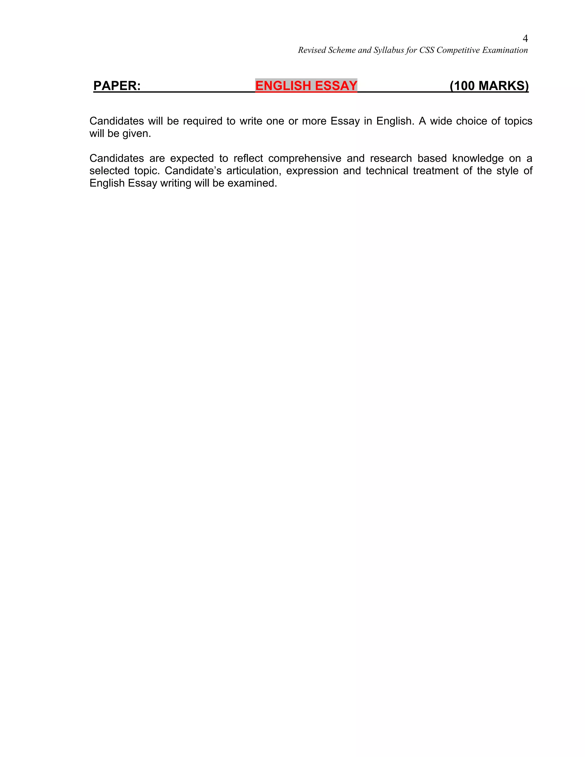 4
Revised Scheme and Syllabus for CSS Competitive Examination
PAPER: ENGLISH ESSAY (100 MARKS)
Candidates will be required to write one or more Essay in English. A wide choice of topics
will be given.
Candidates are expected to reflect comprehensive and research based knowledge on a
selected topic. Candidate’s articulation, expression and technical treatment of the style of
English Essay writing will be examined.
 