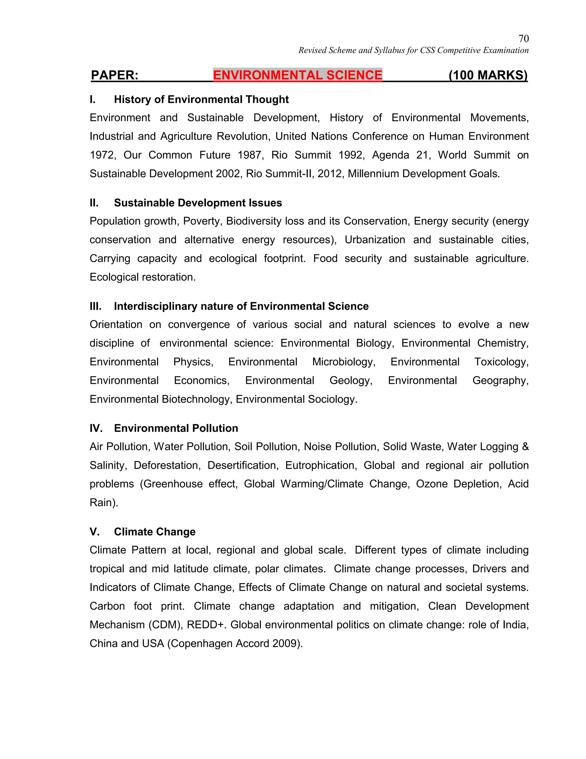 70
Revised Scheme and Syllabus for CSS Competitive Examination
PAPER: ENVIRONMENTAL SCIENCE (100 MARKS)
I. History of Environmental Thought
Environment and Sustainable Development, History of Environmental Movements,
Industrial and Agriculture Revolution, United Nations Conference on Human Environment
1972, Our Common Future 1987, Rio Summit 1992, Agenda 21, World Summit on
Sustainable Development 2002, Rio Summit-II, 2012, Millennium Development Goals.
II. Sustainable Development Issues
Population growth, Poverty, Biodiversity loss and its Conservation, Energy security (energy
conservation and alternative energy resources), Urbanization and sustainable cities,
Carrying capacity and ecological footprint. Food security and sustainable agriculture.
Ecological restoration.
III. Interdisciplinary nature of Environmental Science
Orientation on convergence of various social and natural sciences to evolve a new
discipline of environmental science: Environmental Biology, Environmental Chemistry,
Environmental Physics, Environmental Microbiology, Environmental Toxicology,
Environmental Economics, Environmental Geology, Environmental Geography,
Environmental Biotechnology, Environmental Sociology.
IV. Environmental Pollution
Air Pollution, Water Pollution, Soil Pollution, Noise Pollution, Solid Waste, Water Logging &
Salinity, Deforestation, Desertification, Eutrophication, Global and regional air pollution
problems (Greenhouse effect, Global Warming/Climate Change, Ozone Depletion, Acid
Rain).
V. Climate Change
Climate Pattern at local, regional and global scale. Different types of climate including
tropical and mid latitude climate, polar climates. Climate change processes, Drivers and
Indicators of Climate Change, Effects of Climate Change on natural and societal systems.
Carbon foot print. Climate change adaptation and mitigation, Clean Development
Mechanism (CDM), REDD+. Global environmental politics on climate change: role of India,
China and USA (Copenhagen Accord 2009).
 