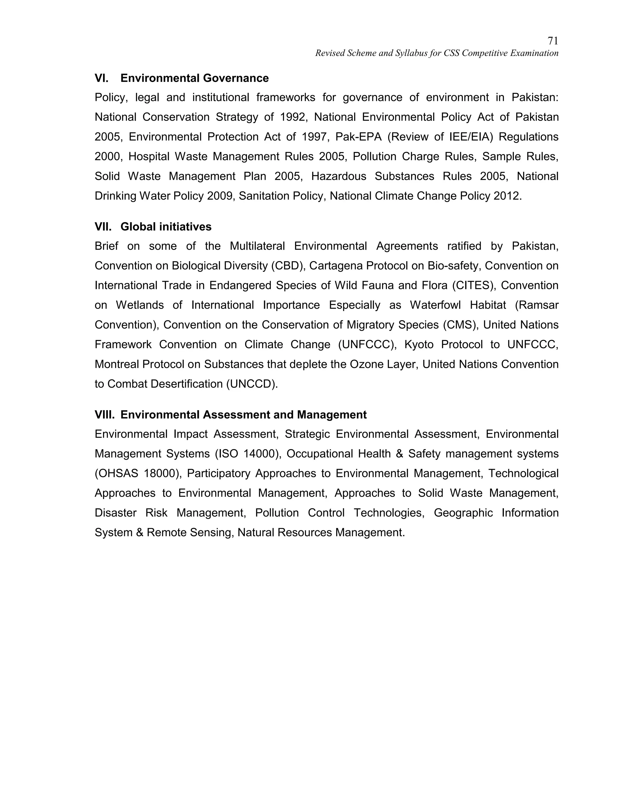 71
Revised Scheme and Syllabus for CSS Competitive Examination
VI. Environmental Governance
Policy, legal and institutional frameworks for governance of environment in Pakistan:
National Conservation Strategy of 1992, National Environmental Policy Act of Pakistan
2005, Environmental Protection Act of 1997, Pak-EPA (Review of IEE/EIA) Regulations
2000, Hospital Waste Management Rules 2005, Pollution Charge Rules, Sample Rules,
Solid Waste Management Plan 2005, Hazardous Substances Rules 2005, National
Drinking Water Policy 2009, Sanitation Policy, National Climate Change Policy 2012.
VII. Global initiatives
Brief on some of the Multilateral Environmental Agreements ratified by Pakistan,
Convention on Biological Diversity (CBD), Cartagena Protocol on Bio-safety, Convention on
International Trade in Endangered Species of Wild Fauna and Flora (CITES), Convention
on Wetlands of International Importance Especially as Waterfowl Habitat (Ramsar
Convention), Convention on the Conservation of Migratory Species (CMS), United Nations
Framework Convention on Climate Change (UNFCCC), Kyoto Protocol to UNFCCC,
Montreal Protocol on Substances that deplete the Ozone Layer, United Nations Convention
to Combat Desertification (UNCCD).
VIII. Environmental Assessment and Management
Environmental Impact Assessment, Strategic Environmental Assessment, Environmental
Management Systems (ISO 14000), Occupational Health & Safety management systems
(OHSAS 18000), Participatory Approaches to Environmental Management, Technological
Approaches to Environmental Management, Approaches to Solid Waste Management,
Disaster Risk Management, Pollution Control Technologies, Geographic Information
System & Remote Sensing, Natural Resources Management.
 