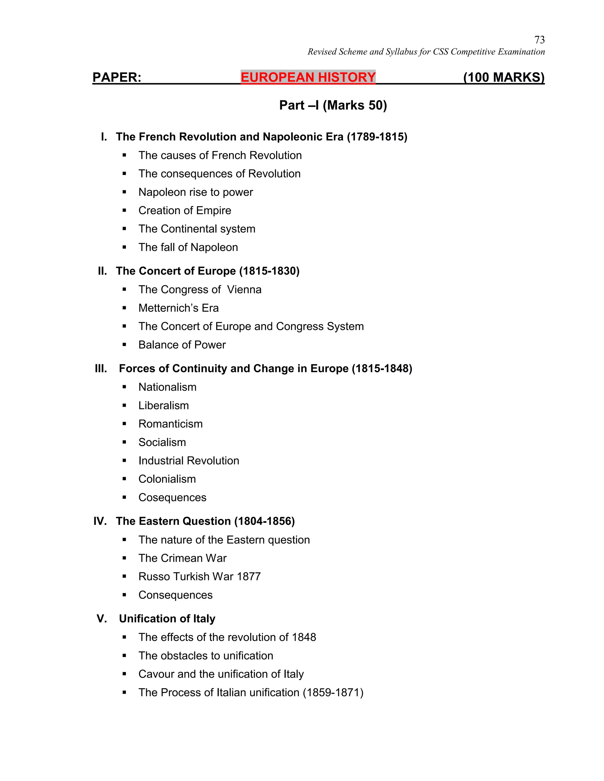 73
Revised Scheme and Syllabus for CSS Competitive Examination
PAPER: EUROPEAN HISTORY (100 MARKS)
Part –I (Marks 50)
I. The French Revolution and Napoleonic Era (1789-1815)
 The causes of French Revolution
 The consequences of Revolution
 Napoleon rise to power
 Creation of Empire
 The Continental system
 The fall of Napoleon
II. The Concert of Europe (1815-1830)
 The Congress of Vienna
 Metternich’s Era
 The Concert of Europe and Congress System
 Balance of Power
III. Forces of Continuity and Change in Europe (1815-1848)
 Nationalism
 Liberalism
 Romanticism
 Socialism
 Industrial Revolution
 Colonialism
 Cosequences
IV. The Eastern Question (1804-1856)
 The nature of the Eastern question
 The Crimean War
 Russo Turkish War 1877
 Consequences
V. Unification of Italy
 The effects of the revolution of 1848
 The obstacles to unification
 Cavour and the unification of Italy
 The Process of Italian unification (1859-1871)
 