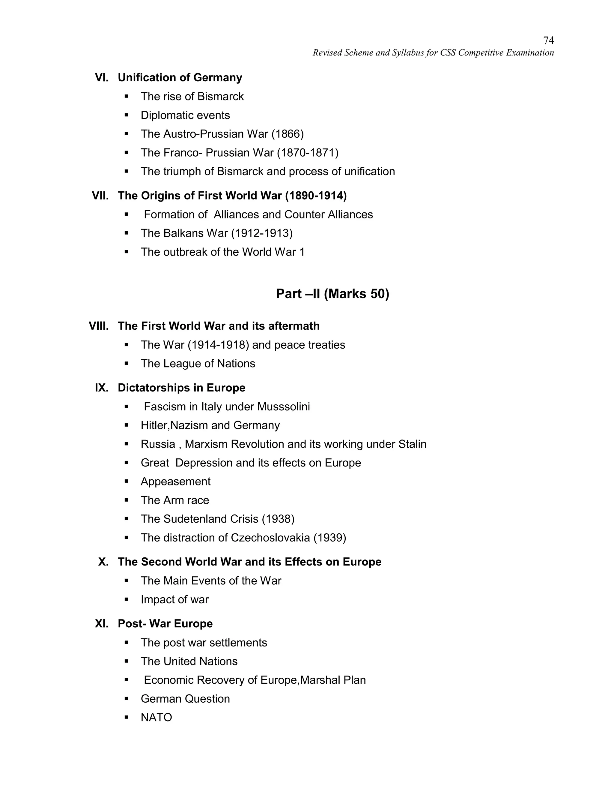 74
Revised Scheme and Syllabus for CSS Competitive Examination
VI. Unification of Germany
 The rise of Bismarck
 Diplomatic events
 The Austro-Prussian War (1866)
 The Franco- Prussian War (1870-1871)
 The triumph of Bismarck and process of unification
VII. The Origins of First World War (1890-1914)
 Formation of Alliances and Counter Alliances
 The Balkans War (1912-1913)
 The outbreak of the World War 1
Part –II (Marks 50)
VIII. The First World War and its aftermath
 The War (1914-1918) and peace treaties
 The League of Nations
IX. Dictatorships in Europe
 Fascism in Italy under Musssolini
 Hitler,Nazism and Germany
 Russia , Marxism Revolution and its working under Stalin
 Great Depression and its effects on Europe
 Appeasement
 The Arm race
 The Sudetenland Crisis (1938)
 The distraction of Czechoslovakia (1939)
X. The Second World War and its Effects on Europe
 The Main Events of the War
 Impact of war
XI. Post- War Europe
 The post war settlements
 The United Nations
 Economic Recovery of Europe,Marshal Plan
 German Question
 NATO
 