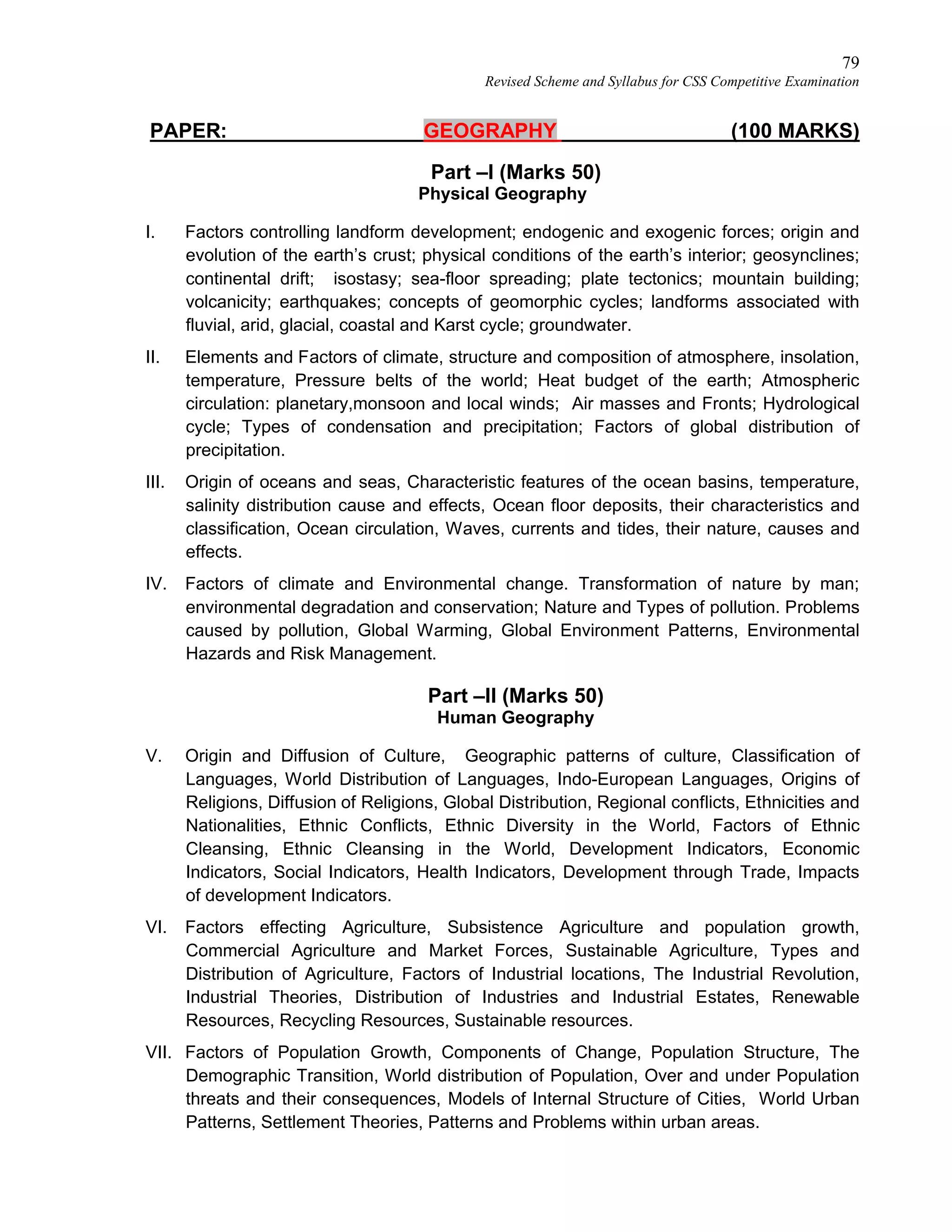 79
Revised Scheme and Syllabus for CSS Competitive Examination
PAPER: GEOGRAPHY (100 MARKS)
Part –I (Marks 50)
Physical Geography
I. Factors controlling landform development; endogenic and exogenic forces; origin and
evolution of the earth’s crust; physical conditions of the earth’s interior; geosynclines;
continental drift; isostasy; sea-floor spreading; plate tectonics; mountain building;
volcanicity; earthquakes; concepts of geomorphic cycles; landforms associated with
fluvial, arid, glacial, coastal and Karst cycle; groundwater.
II. Elements and Factors of climate, structure and composition of atmosphere, insolation,
temperature, Pressure belts of the world; Heat budget of the earth; Atmospheric
circulation: planetary,monsoon and local winds; Air masses and Fronts; Hydrological
cycle; Types of condensation and precipitation; Factors of global distribution of
precipitation.
III. Origin of oceans and seas, Characteristic features of the ocean basins, temperature,
salinity distribution cause and effects, Ocean floor deposits, their characteristics and
classification, Ocean circulation, Waves, currents and tides, their nature, causes and
effects.
IV. Factors of climate and Environmental change. Transformation of nature by man;
environmental degradation and conservation; Nature and Types of pollution. Problems
caused by pollution, Global Warming, Global Environment Patterns, Environmental
Hazards and Risk Management.
Part –II (Marks 50)
Human Geography
V. Origin and Diffusion of Culture, Geographic patterns of culture, Classification of
Languages, World Distribution of Languages, Indo-European Languages, Origins of
Religions, Diffusion of Religions, Global Distribution, Regional conflicts, Ethnicities and
Nationalities, Ethnic Conflicts, Ethnic Diversity in the World, Factors of Ethnic
Cleansing, Ethnic Cleansing in the World, Development Indicators, Economic
Indicators, Social Indicators, Health Indicators, Development through Trade, Impacts
of development Indicators.
VI. Factors effecting Agriculture, Subsistence Agriculture and population growth,
Commercial Agriculture and Market Forces, Sustainable Agriculture, Types and
Distribution of Agriculture, Factors of Industrial locations, The Industrial Revolution,
Industrial Theories, Distribution of Industries and Industrial Estates, Renewable
Resources, Recycling Resources, Sustainable resources.
VII. Factors of Population Growth, Components of Change, Population Structure, The
Demographic Transition, World distribution of Population, Over and under Population
threats and their consequences, Models of Internal Structure of Cities, World Urban
Patterns, Settlement Theories, Patterns and Problems within urban areas.
 